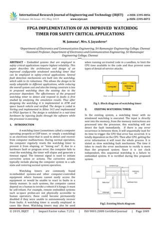 International Research Journal of Engineering and Technology (IRJET) e-ISSN: 2395-0056
Volume: 06 Issue: 05 | May 2019 www.irjet.net p-ISSN: 2395-0072
© 2019, IRJET | Impact Factor value: 7.211 | ISO 9001:2008 Certified Journal | Page 1049
FPGA IMPLEMENTATION OF AN IMPROVED WATCHDOG
TIMER FOR SAFETY CRITICAL APPLICATIONS
M. Jamuna1, Mrs. S. Jayashree2
1Department of Electronics and Communication Engineering, Sri Ramanujar Engineering College, Chennai
2Assistant Professor, Department of Electronics and Communication Engineering, Sri Ramanujar
Engineering College, Chennai
------------------------------------------------------------------------***-------------------------------------------------------------------------
ABSTRACT - Embedded systems that are employed in
safety critical applications require highest reliability. This
paper describes the architecture and design of an
improved configurable windowed watchdog timer that
can be employed in safety-critical applications. Several
fault detection mechanisms are built into the watchdog,
which adds to its robustness. This allows the design to be
easily adaptable to different applications, while reducing
the overall system cost and also the timing constrain is less
in proposed watchdog than the existing due to the
processor dependant. The effectiveness of the proposed
watchdog timer to detect and respond to faults is first
studied by analyzing the simulation results. Thus after
designing the watchdog it is implemented in ATM and
space launch vehicle and verified. The design is coded in
Verilog and implemented in Xilinx 14.5 and implemented
in FPGA Spartan 6. The design is validated in a real-time
hardware by injecting faults through the software while
the processor is executing.
1. INTRODUCTION
A watchdog timer (sometimes called a computer
operating properly or COP timer, or simply a watchdog)
is an electronic timer that is used to detect and recover
from computer malfunctions. During normal operation,
the computer regularly resets the watchdog timer to
prevent it from elapsing, or "timing out". If, due to a
hardware fault or program error, the computer fails to
reset the watchdog, the timer will elapse and generate a
timeout signal. The timeout signal is used to initiate
corrective action or actions. The corrective actions
typically include placing the computer system in a safe
state and restoring normal system operation.
Watchdog timers are commonly found
in embedded systems and other computer-controlled
equipment where humans cannot easily access the
equipment or would be unable to react to faults in a
timely manner. In such systems, the computer cannot
depend on a human to invoke a reboot if it hangs; it must
be self-reliant. For example, remote embedded systems
such as space probes are not physically accessible to
human operators; these could become permanently
disabled if they were unable to autonomously recover
from faults. A watchdog timer is usually employed in
cases like these. Watchdog timers may also be used
when running un-trusted code in a sandbox, to limit the
CPU time available to the code and thus prevent some
types of denial-of-service attacks.
Fig 1. Block diagram of watchdog timer
2. EXISTING WATCHDOG TIMER:
In the existing system, a watchdog timer with no
windowed watchdog is executed. The input is directly
sent into the memory, from the memory instructions are
processed into the processor, this watchdog will not
detect the fault immediately. If there is any error
occurrence in between them, it will sequentially wait for
its time to trigger the CPU that error has occurred. It is
totally dependent on the CPU. Then after CPU, getting the
error information it will reset the whole process. It is
stated as slow watchdog fault mechanism. The time it
takes to reach the error mechanism to rectify is more
than the proposed system. Since it is not clock
independent, this sequential watchdog is a failure to
embedded system. It is rectified during this proposed
system.
Fig2. Existing block diagram
 