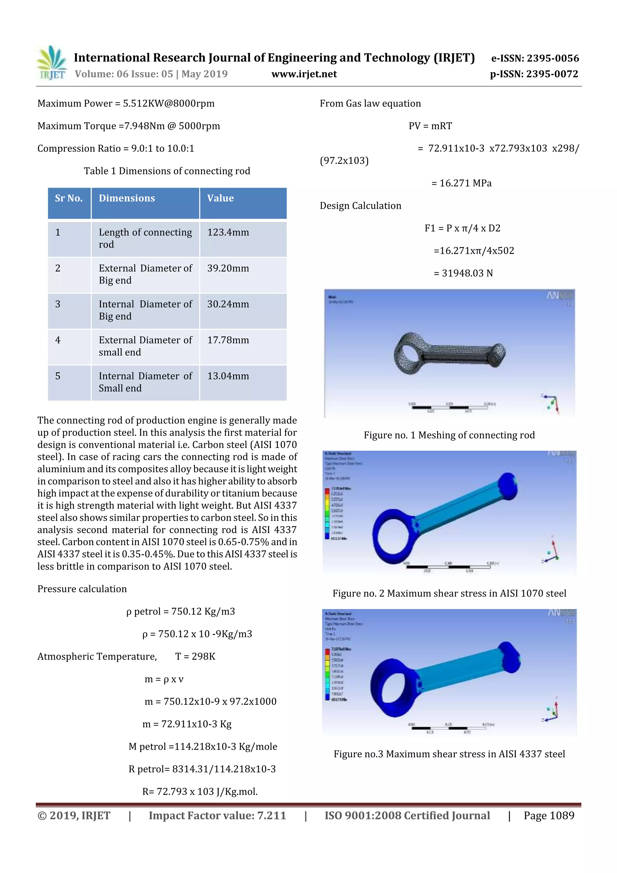 International Research Journal of Engineering and Technology (IRJET) e-ISSN: 2395-0056
Volume: 06 Issue: 05 | May 2019 www.irjet.net p-ISSN: 2395-0072
© 2019, IRJET | Impact Factor value: 7.211 | ISO 9001:2008 Certified Journal | Page 1089
Maximum Power = 5.512KW@8000rpm
Maximum Torque =7.948Nm @ 5000rpm
Compression Ratio = 9.0:1 to 10.0:1
Table 1 Dimensions of connecting rod
Sr No. Dimensions Value
1 Length of connecting
rod
123.4mm
2 External Diameter of
Big end
39.20mm
3 Internal Diameter of
Big end
30.24mm
4 External Diameter of
small end
17.78mm
5 Internal Diameter of
Small end
13.04mm
The connecting rod of production engine is generally made
up of production steel. In this analysis the first material for
design is conventional material i.e. Carbon steel (AISI 1070
steel). In case of racing cars the connecting rod is made of
aluminium and its composites alloy because itislightweight
in comparison to steel and also it has higherabilitytoabsorb
high impact at the expense of durability or titanium because
it is high strength material with light weight. But AISI 4337
steel also shows similar properties to carbon steel. So in this
analysis second material for connecting rod is AISI 4337
steel. Carbon content in AISI 1070 steel is 0.65-0.75% and in
AISI 4337 steel it is 0.35-0.45%. Due to this AISI4337steel is
less brittle in comparison to AISI 1070 steel.
Pressure calculation
ρ petrol = 750.12 Kg/m3
ρ = 750.12 x 10 -9Kg/m3
Atmospheric Temperature, T = 298K
m = ρ x v
m = 750.12x10-9 x 97.2x1000
m = 72.911x10-3 Kg
M petrol =114.218x10-3 Kg/mole
R petrol= 8314.31/114.218x10-3
R= 72.793 x 103 J/Kg.mol.
From Gas law equation
PV = mRT
= 72.911x10-3 x72.793x103 x298/
(97.2x103)
= 16.271 MPa
Design Calculation
F1 = P x π/4 x D2
=16.271xπ/4x502
= 31948.03 N
Figure no. 1 Meshing of connecting rod
Figure no. 2 Maximum shear stress in AISI 1070 steel
Figure no.3 Maximum shear stress in AISI 4337 steel
 