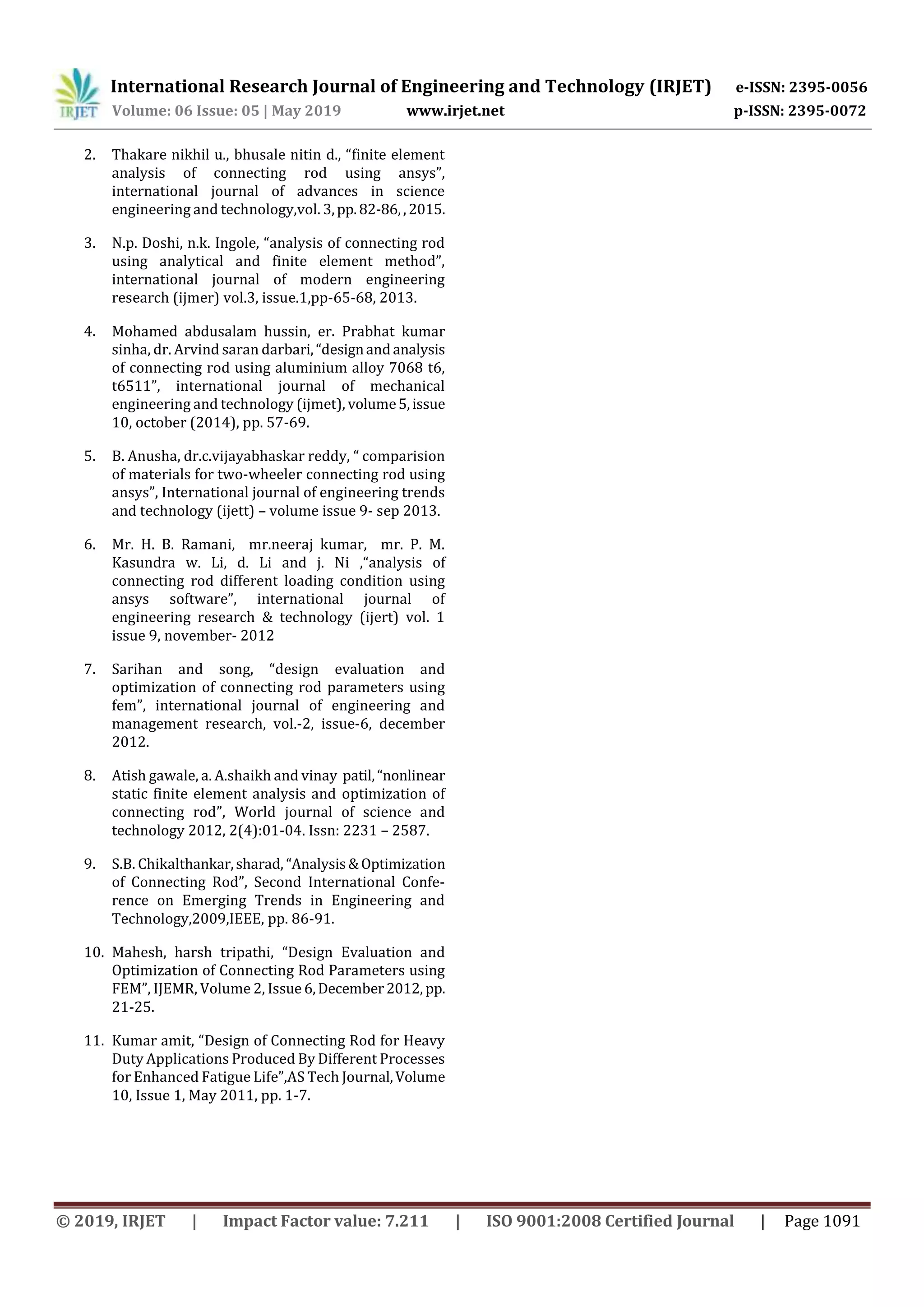 International Research Journal of Engineering and Technology (IRJET) e-ISSN: 2395-0056
Volume: 06 Issue: 05 | May 2019 www.irjet.net p-ISSN: 2395-0072
© 2019, IRJET | Impact Factor value: 7.211 | ISO 9001:2008 Certified Journal | Page 1091
2. Thakare nikhil u., bhusale nitin d., “finite element
analysis of connecting rod using ansys”,
international journal of advances in science
engineering and technology,vol. 3,pp.82-86,,2015.
3. N.p. Doshi, n.k. Ingole, “analysis of connecting rod
using analytical and finite element method”,
international journal of modern engineering
research (ijmer) vol.3, issue.1,pp-65-68, 2013.
4. Mohamed abdusalam hussin, er. Prabhat kumar
sinha, dr. Arvind saran darbari,“designandanalysis
of connecting rod using aluminium alloy 7068 t6,
t6511”, international journal of mechanical
engineering and technology (ijmet), volume5,issue
10, october (2014), pp. 57-69.
5. B. Anusha, dr.c.vijayabhaskar reddy, “ comparision
of materials for two-wheeler connecting rod using
ansys”, International journal of engineering trends
and technology (ijett) – volume issue 9- sep 2013.
6. Mr. H. B. Ramani, mr.neeraj kumar, mr. P. M.
Kasundra w. Li, d. Li and j. Ni ,“analysis of
connecting rod different loading condition using
ansys software”, international journal of
engineering research & technology (ijert) vol. 1
issue 9, november- 2012
7. Sarihan and song, “design evaluation and
optimization of connecting rod parameters using
fem”, international journal of engineering and
management research, vol.-2, issue-6, december
2012.
8. Atish gawale, a. A.shaikh and vinay patil,“nonlinear
static finite element analysis and optimization of
connecting rod”, World journal of science and
technology 2012, 2(4):01-04. Issn: 2231 – 2587.
9. S.B. Chikalthankar,sharad, “Analysis&Optimization
of Connecting Rod”, Second International Confe-
rence on Emerging Trends in Engineering and
Technology,2009,IEEE, pp. 86-91.
10. Mahesh, harsh tripathi, “Design Evaluation and
Optimization of Connecting Rod Parameters using
FEM”, IJEMR, Volume 2, Issue 6,December2012, pp.
21-25.
11. Kumar amit, “Design of Connecting Rod for Heavy
Duty Applications Produced By Different Processes
for Enhanced Fatigue Life”,AS Tech Journal,Volume
10, Issue 1, May 2011, pp. 1-7.
 