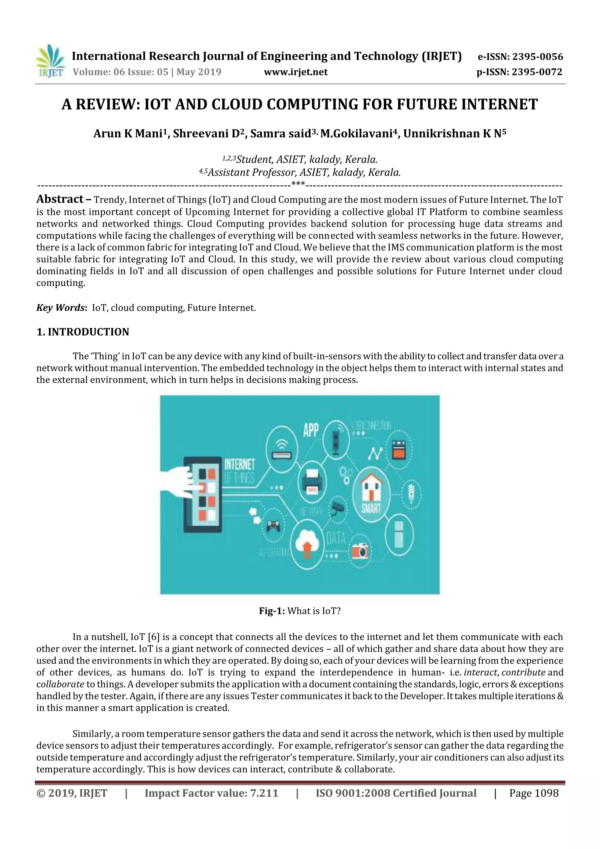 International Research Journal of Engineering and Technology (IRJET) e-ISSN: 2395-0056
Volume: 06 Issue: 05 | May 2019 www.irjet.net p-ISSN: 2395-0072
© 2019, IRJET | Impact Factor value: 7.211 | ISO 9001:2008 Certified Journal | Page 1098
A REVIEW: IOT AND CLOUD COMPUTING FOR FUTURE INTERNET
Arun K Mani1, Shreevani D2, Samra said3, M.Gokilavani4, Unnikrishnan K N5
1,2,3Student, ASIET, kalady, Kerala.
4,5Assistant Professor, ASIET, kalady, Kerala.
---------------------------------------------------------------------***----------------------------------------------------------------------
Abstract – Trendy, Internet of Things (IoT) and Cloud Computing are the most modern issues of Future Internet. The IoT
is the most important concept of Upcoming Internet for providing a collective global IT Platform to combine seamless
networks and networked things. Cloud Computing provides backend solution for processing huge data streams and
computations while facing the challenges of everything will be connected with seamless networks in the future. However,
there is a lack of common fabric for integrating IoT and Cloud. We believe that the IMS communication platform is the most
suitable fabric for integrating IoT and Cloud. In this study, we will provide the review about various cloud computing
dominating fields in IoT and all discussion of open challenges and possible solutions for Future Internet under cloud
computing.
Key Words: IoT, cloud computing, Future Internet.
1. INTRODUCTION
The ‘Thing’ in IoT can be any device with any kind of built-in-sensors with theabilityto collectandtransferdata overa
network without manual intervention. The embedded technology in the object helps them to interact with internal states and
the external environment, which in turn helps in decisions making process.
Fig-1: What is IoT?
In a nutshell, IoT [6] is a concept that connects all the devices to the internet and let them communicate with each
other over the internet. IoT is a giant network of connected devices – all of which gather and share data about how they are
used and the environments in which they are operated. By doing so, each of your devices will be learning from the experience
of other devices, as humans do. IoT is trying to expand the interdependence in human- i.e. interact, contribute and
collaborate to things. A developer submits the application witha documentcontainingthestandards,logic,errors& exceptions
handled by the tester. Again, if there are any issues Tester communicates it back to the Developer.Ittakesmultipleiterations&
in this manner a smart application is created.
Similarly, a room temperature sensor gathers the data and send it across the network, which is then used by multiple
device sensors to adjust their temperatures accordingly. For example, refrigerator’s sensor can gather the data regardingthe
outside temperature and accordingly adjust the refrigerator’s temperature. Similarly, your air conditioners can also adjustits
temperature accordingly. This is how devices can interact, contribute & collaborate.
 