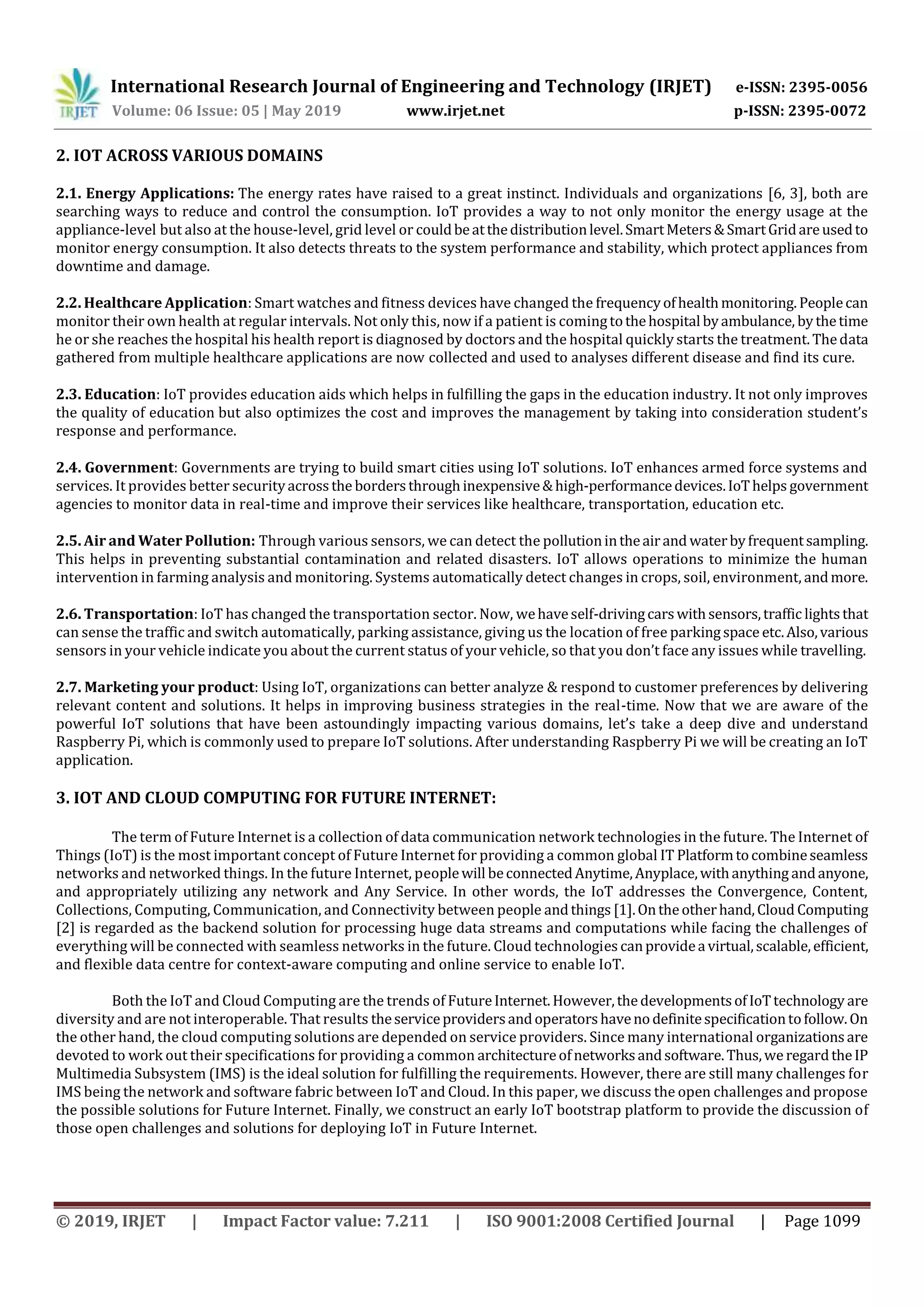 International Research Journal of Engineering and Technology (IRJET) e-ISSN: 2395-0056
Volume: 06 Issue: 05 | May 2019 www.irjet.net p-ISSN: 2395-0072
© 2019, IRJET | Impact Factor value: 7.211 | ISO 9001:2008 Certified Journal | Page 1099
2. IOT ACROSS VARIOUS DOMAINS
2.1. Energy Applications: The energy rates have raised to a great instinct. Individuals and organizations [6, 3], both are
searching ways to reduce and control the consumption. IoT provides a way to not only monitor the energy usage at the
appliance-level but also at the house-level, grid level or couldbeatthedistributionlevel.SmartMeters&SmartGridareusedto
monitor energy consumption. It also detects threats to the system performance and stability, which protect appliances from
downtime and damage.
2.2. Healthcare Application: Smart watches and fitness devices have changed the frequencyofhealthmonitoring. Peoplecan
monitor their own health at regular intervals. Not only this, now if a patient is comingtothehospital byambulance, bythetime
he or she reaches the hospital his health report is diagnosed by doctors and the hospital quickly starts the treatment.Thedata
gathered from multiple healthcare applications are now collected and used to analyses different disease and find its cure.
2.3. Education: IoT provides education aids which helps in fulfilling the gaps in the education industry. It not only improves
the quality of education but also optimizes the cost and improves the management by taking into consideration student’s
response and performance.
2.4. Government: Governments are trying to build smart cities using IoT solutions. IoT enhances armed force systems and
services. It provides better securityacrossthe bordersthroughinexpensive&high-performancedevices.IoThelps government
agencies to monitor data in real-time and improve their services like healthcare, transportation, education etc.
2.5. Air and Water Pollution: Through various sensors, we can detect the pollutionintheairand waterbyfrequentsampling.
This helps in preventing substantial contamination and related disasters. IoT allows operations to minimize the human
intervention in farming analysis and monitoring. Systems automatically detect changes in crops, soil, environment, andmore.
2.6. Transportation: IoT has changed the transportation sector. Now, wehaveself-drivingcarswithsensors,traffic lightsthat
can sense the traffic and switch automatically, parking assistance, giving us the location of free parkingspace etc.Also,various
sensors in your vehicle indicate you about the current status of your vehicle, so that you don’t face any issues while travelling.
2.7. Marketing your product: Using IoT, organizations can better analyze & respond to customer preferences by delivering
relevant content and solutions. It helps in improving business strategies in the real-time. Now that we are aware of the
powerful IoT solutions that have been astoundingly impacting various domains, let’s take a deep dive and understand
Raspberry Pi, which is commonly used to prepare IoT solutions. After understanding Raspberry Pi we will be creating an IoT
application.
3. IOT AND CLOUD COMPUTING FOR FUTURE INTERNET:
The term of Future Internet is a collection of data communication network technologies in the future. The Internet of
Things (IoT) is the most important concept of Future Internet for providing a common global IT Platformtocombineseamless
networks and networked things. In the future Internet, peoplewill beconnectedAnytime,Anyplace,withanything andanyone,
and appropriately utilizing any network and Any Service. In other words, the IoT addresses the Convergence, Content,
Collections, Computing, Communication, and Connectivity between people andthings [1].Ontheotherhand,Cloud Computing
[2] is regarded as the backend solution for processing huge data streams and computations while facing the challenges of
everything will be connected with seamless networks in the future. Cloud technologies canprovidea virtual,scalable,efficient,
and flexible data centre for context-aware computing and online service to enable IoT.
Both the IoT and Cloud Computing are the trends of FutureInternet.However,thedevelopmentsofIoTtechnology are
diversity and are not interoperable. That results theserviceprovidersandoperatorshavenodefinitespecificationtofollow.On
the other hand, the cloud computing solutions are depended on service providers. Since many international organizationsare
devoted to work out their specifications for providing a common architectureofnetworksandsoftware.Thus,weregardtheIP
Multimedia Subsystem (IMS) is the ideal solution for fulfilling the requirements. However, there are still many challenges for
IMS being the network and software fabric between IoT and Cloud. In this paper, we discuss the open challenges and propose
the possible solutions for Future Internet. Finally, we construct an early IoT bootstrap platform to provide the discussion of
those open challenges and solutions for deploying IoT in Future Internet.
 