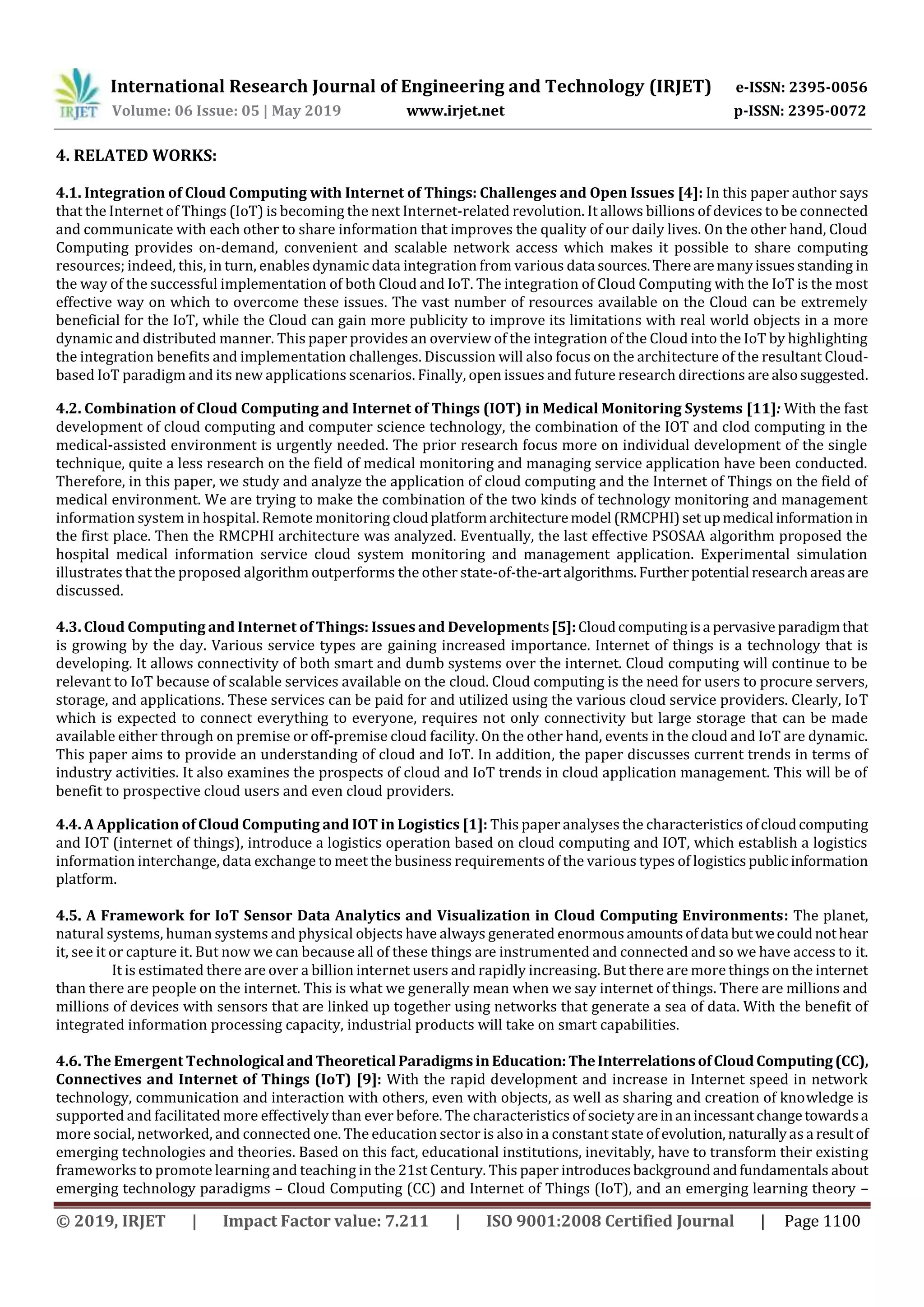 International Research Journal of Engineering and Technology (IRJET) e-ISSN: 2395-0056
Volume: 06 Issue: 05 | May 2019 www.irjet.net p-ISSN: 2395-0072
© 2019, IRJET | Impact Factor value: 7.211 | ISO 9001:2008 Certified Journal | Page 1100
4. RELATED WORKS:
4.1. Integration of Cloud Computing with Internet of Things: Challenges and Open Issues [4]: In this paper author says
that the Internet of Things (IoT) is becoming the next Internet-related revolution. It allows billions of devices to be connected
and communicate with each other to share information that improves the quality of our daily lives. On the other hand, Cloud
Computing provides on-demand, convenient and scalable network access which makes it possible to share computing
resources; indeed, this, in turn, enables dynamic data integration from various data sources.Therearemanyissuesstanding in
the way of the successful implementation of both Cloud and IoT. The integration of Cloud Computing with the IoT is the most
effective way on which to overcome these issues. The vast number of resources available on the Cloud can be extremely
beneficial for the IoT, while the Cloud can gain more publicity to improve its limitations with real world objects in a more
dynamic and distributed manner. This paper provides an overview of the integration of the Cloud into the IoT by highlighting
the integration benefits and implementation challenges. Discussion will also focus on the architecture of the resultant Cloud-
based IoT paradigm and its new applications scenarios. Finally, open issues and future research directions are alsosuggested.
4.2. Combination of Cloud Computing and Internet of Things (IOT) in Medical Monitoring Systems [11]: With the fast
development of cloud computing and computer science technology, the combination of the IOT and clod computing in the
medical-assisted environment is urgently needed. The prior research focus more on individual development of the single
technique, quite a less research on the field of medical monitoring and managing service application have been conducted.
Therefore, in this paper, we study and analyze the application of cloud computing and the Internet of Things on the field of
medical environment. We are trying to make the combination of the two kinds of technology monitoring and management
information system in hospital. Remote monitoring cloudplatformarchitecturemodel (RMCPHI)setupmedical informationin
the first place. Then the RMCPHI architecture was analyzed. Eventually, the last effective PSOSAA algorithm proposed the
hospital medical information service cloud system monitoring and management application. Experimental simulation
illustrates that the proposed algorithm outperforms the other state-of-the-artalgorithms.Furtherpotential researchareasare
discussed.
4.3. Cloud Computing and Internet of Things: Issues and Developments[5]:Cloudcomputingisa pervasive paradigmthat
is growing by the day. Various service types are gaining increased importance. Internet of things is a technology that is
developing. It allows connectivity of both smart and dumb systems over the internet. Cloud computing will continue to be
relevant to IoT because of scalable services available on the cloud. Cloud computing is the need for users to procure servers,
storage, and applications. These services can be paid for and utilized using the various cloud service providers. Clearly, IoT
which is expected to connect everything to everyone, requires not only connectivity but large storage that can be made
available either through on premise or off-premise cloud facility. On the other hand, events in the cloud and IoT are dynamic.
This paper aims to provide an understanding of cloud and IoT. In addition, the paper discusses current trends in terms of
industry activities. It also examines the prospects of cloud and IoT trends in cloud application management. This will be of
benefit to prospective cloud users and even cloud providers.
4.4. A Application of Cloud Computing and IOT in Logistics [1]: This paper analyses the characteristics ofcloudcomputing
and IOT (internet of things), introduce a logistics operation based on cloud computing and IOT, which establish a logistics
information interchange, data exchange to meet the business requirements of the various types of logisticspublicinformation
platform.
4.5. A Framework for IoT Sensor Data Analytics and Visualization in Cloud Computing Environments: The planet,
natural systems, human systems and physical objects have always generated enormous amountsofdata butwecouldnothear
it, see it or capture it. But now we can because all of these things are instrumented and connected and so we have access to it.
It is estimated there are over a billion internet users and rapidly increasing. But there are more things on the internet
than there are people on the internet. This is what we generally mean when we say internet of things. There are millions and
millions of devices with sensors that are linked up together using networks that generate a sea of data. With the benefit of
integrated information processing capacity, industrial products will take on smart capabilities.
4.6. The Emergent Technological and TheoreticalParadigmsinEducation:TheInterrelationsofCloudComputing(CC),
Connectives and Internet of Things (IoT) [9]: With the rapid development and increase in Internet speed in network
technology, communication and interaction with others, even with objects, as well as sharing and creation of knowledge is
supported and facilitated more effectively than ever before. The characteristics of society areinanincessantchangetowardsa
more social, networked, and connected one. The education sector is also in a constant state of evolution, naturallyasa resultof
emerging technologies and theories. Based on this fact, educational institutions, inevitably, have to transform their existing
frameworks to promote learning and teaching in the 21st Century. This paper introducesbackgroundandfundamentals about
emerging technology paradigms – Cloud Computing (CC) and Internet of Things (IoT), and an emerging learning theory –
 