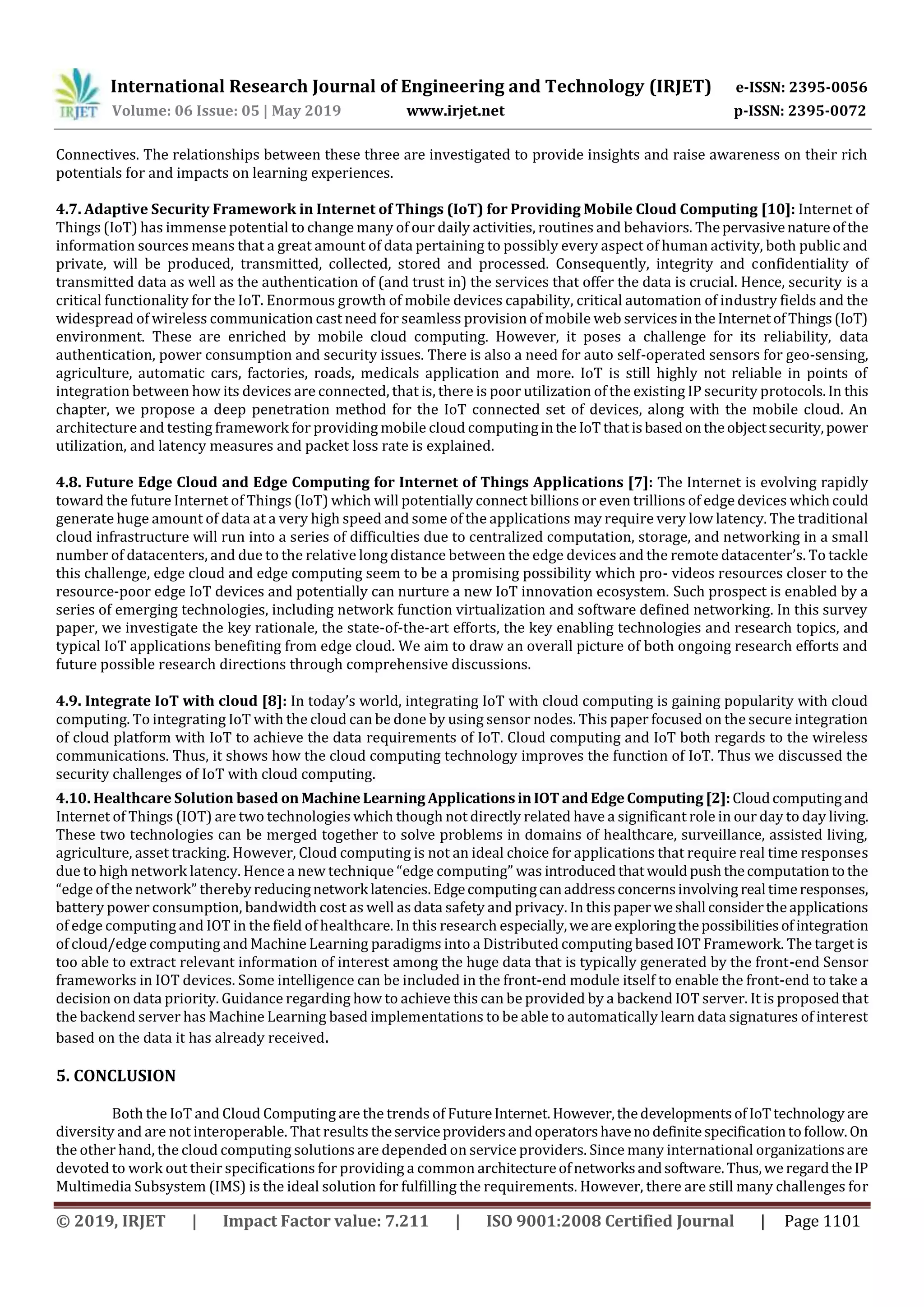 International Research Journal of Engineering and Technology (IRJET) e-ISSN: 2395-0056
Volume: 06 Issue: 05 | May 2019 www.irjet.net p-ISSN: 2395-0072
© 2019, IRJET | Impact Factor value: 7.211 | ISO 9001:2008 Certified Journal | Page 1101
Connectives. The relationships between these three are investigated to provide insights and raise awareness on their rich
potentials for and impacts on learning experiences.
4.7. Adaptive Security Framework in Internet of Things (IoT) for Providing Mobile Cloud Computing [10]: Internet of
Things (IoT) has immense potential to change many of our daily activities, routines and behaviors. Thepervasivenatureofthe
information sources means that a great amount of data pertaining to possibly every aspect of human activity, both public and
private, will be produced, transmitted, collected, stored and processed. Consequently, integrity and confidentiality of
transmitted data as well as the authentication of (and trust in) the services that offer the data is crucial. Hence, security is a
critical functionality for the IoT. Enormous growth of mobile devices capability, critical automation of industry fields and the
widespread of wireless communication cast need for seamless provision of mobile web servicesintheInternetofThings(IoT)
environment. These are enriched by mobile cloud computing. However, it poses a challenge for its reliability, data
authentication, power consumption and security issues. There is also a need for auto self-operated sensors for geo-sensing,
agriculture, automatic cars, factories, roads, medicals application and more. IoT is still highly not reliable in points of
integration between how its devices are connected, that is, there is poor utilization of the existing IP security protocols.In this
chapter, we propose a deep penetration method for the IoT connected set of devices, along with the mobile cloud. An
architecture and testing framework for providing mobile cloud computingintheIoT thatisbasedontheobjectsecurity,power
utilization, and latency measures and packet loss rate is explained.
4.8. Future Edge Cloud and Edge Computing for Internet of Things Applications [7]: The Internet is evolving rapidly
toward the future Internet of Things (IoT) which will potentially connect billions or even trillions of edge devices whichcould
generate huge amount of data at a very high speed and some of the applications may require very low latency. The traditional
cloud infrastructure will run into a series of difficulties due to centralized computation, storage, and networking in a small
number of datacenters, and due to the relative long distance between the edge devices and the remote datacenter’s. To tackle
this challenge, edge cloud and edge computing seem to be a promising possibility which pro- videos resources closer to the
resource-poor edge IoT devices and potentially can nurture a new IoT innovation ecosystem. Such prospect is enabled by a
series of emerging technologies, including network function virtualization and software defined networking. In this survey
paper, we investigate the key rationale, the state-of-the-art efforts, the key enabling technologies and research topics, and
typical IoT applications benefiting from edge cloud. We aim to draw an overall picture of both ongoing research efforts and
future possible research directions through comprehensive discussions.
4.9. Integrate IoT with cloud [8]: In today’s world, integrating IoT with cloud computing is gaining popularity with cloud
computing. To integrating IoT with the cloud can be done by using sensor nodes. This paper focused on the secure integration
of cloud platform with IoT to achieve the data requirements of IoT. Cloud computing and IoT both regards to the wireless
communications. Thus, it shows how the cloud computing technology improves the function of IoT. Thus we discussed the
security challenges of IoT with cloud computing.
4.10. Healthcare Solution based on MachineLearning ApplicationsinIOT andEdgeComputing [2]:Cloudcomputingand
Internet of Things (IOT) are two technologies which though not directly related have a significant role in our day to day living.
These two technologies can be merged together to solve problems in domains of healthcare, surveillance, assisted living,
agriculture, asset tracking. However, Cloud computing is not an ideal choice for applications that require real time responses
due to high network latency. Hence a new technique “edge computing” was introduced thatwouldpushthecomputationtothe
“edge of the network” therebyreducingnetwork latencies.Edgecomputingcanaddressconcernsinvolving real timeresponses,
battery power consumption, bandwidth cost as well as data safety and privacy. In this paperweshall considertheapplications
of edge computing and IOT in the field of healthcare. In this research especially,weare exploringthepossibilitiesof integration
of cloud/edge computing and Machine Learning paradigms into a Distributed computing based IOT Framework. The target is
too able to extract relevant information of interest among the huge data that is typically generated by the front-end Sensor
frameworks in IOT devices. Some intelligence can be included in the front-end module itself to enable the front-end to take a
decision on data priority. Guidance regarding how to achieve this can be provided by a backend IOT server. It is proposedthat
the backend server has Machine Learning based implementations to be able to automatically learn data signatures of interest
based on the data it has already received.
5. CONCLUSION
Both the IoT and Cloud Computing are the trends of FutureInternet.However,thedevelopmentsofIoTtechnology are
diversity and are not interoperable. That results theserviceprovidersandoperatorshavenodefinitespecificationtofollow.On
the other hand, the cloud computing solutions are depended on service providers. Since many international organizationsare
devoted to work out their specifications for providing a common architectureofnetworksandsoftware.Thus,weregardtheIP
Multimedia Subsystem (IMS) is the ideal solution for fulfilling the requirements. However, there are still many challenges for
 