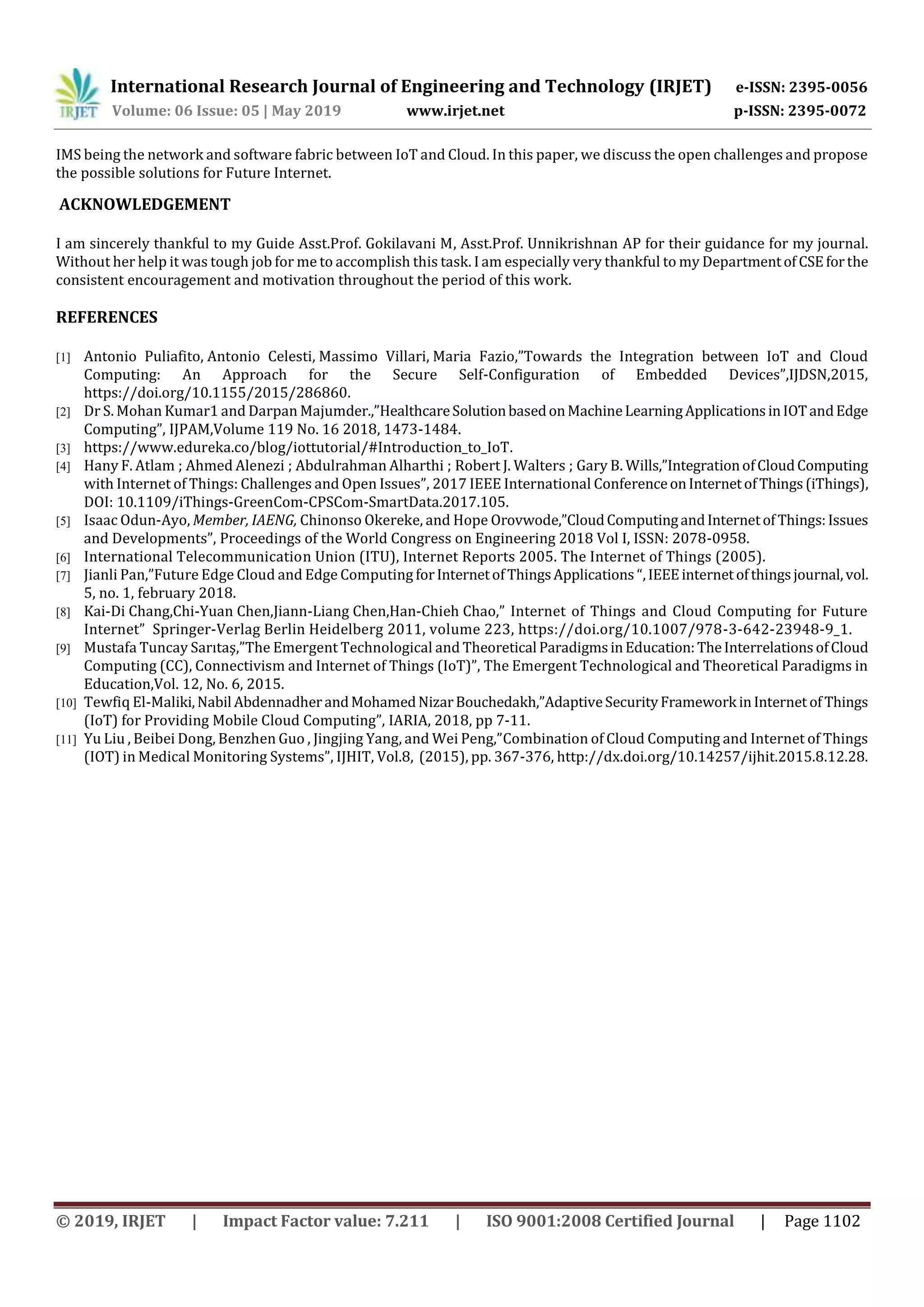 International Research Journal of Engineering and Technology (IRJET) e-ISSN: 2395-0056
Volume: 06 Issue: 05 | May 2019 www.irjet.net p-ISSN: 2395-0072
© 2019, IRJET | Impact Factor value: 7.211 | ISO 9001:2008 Certified Journal | Page 1102
IMS being the network and software fabric between IoT and Cloud. In this paper, we discuss the open challenges and propose
the possible solutions for Future Internet.
ACKNOWLEDGEMENT
I am sincerely thankful to my Guide Asst.Prof. Gokilavani M, Asst.Prof. Unnikrishnan AP for their guidance for my journal.
Without her help it was tough job for me to accomplish this task. I am especially very thankful to my Departmentof CSEforthe
consistent encouragement and motivation throughout the period of this work.
REFERENCES
[1] Antonio Puliafito, Antonio Celesti, Massimo Villari, Maria Fazio,”Towards the Integration between IoT and Cloud
Computing: An Approach for the Secure Self-Configuration of Embedded Devices”,IJDSN,2015,
https://doi.org/10.1155/2015/286860.
[2] Dr S. Mohan Kumar1 and Darpan Majumder.,”HealthcareSolutionbasedonMachineLearningApplicationsinIOTandEdge
Computing”, IJPAM,Volume 119 No. 16 2018, 1473-1484.
[3] https://www.edureka.co/blog/iottutorial/#Introduction_to_IoT.
[4] Hany F. Atlam ; Ahmed Alenezi ; Abdulrahman Alharthi ; Robert J. Walters ; Gary B. Wills,”IntegrationofCloudComputing
with Internet of Things: Challenges and Open Issues”, 2017 IEEE International ConferenceonInternetofThings(iThings),
DOI: 10.1109/iThings-GreenCom-CPSCom-SmartData.2017.105.
[5] Isaac Odun-Ayo, Member, IAENG, Chinonso Okereke, and Hope Orovwode,”CloudComputingandInternetofThings:Issues
and Developments”, Proceedings of the World Congress on Engineering 2018 Vol I, ISSN: 2078-0958.
[6] International Telecommunication Union (ITU), Internet Reports 2005. The Internet of Things (2005).
[7] Jianli Pan,”Future Edge Cloud and Edge Computing forInternetofThingsApplications “,IEEEinternetofthingsjournal,vol.
5, no. 1, february 2018.
[8] Kai-Di Chang,Chi-Yuan Chen,Jiann-Liang Chen,Han-Chieh Chao,” Internet of Things and Cloud Computing for Future
Internet” Springer-Verlag Berlin Heidelberg 2011, volume 223, https://doi.org/10.1007/978-3-642-23948-9_1.
[9] Mustafa Tuncay Sarıtaş,”The Emergent Technological and Theoretical ParadigmsinEducation:TheInterrelationsofCloud
Computing (CC), Connectivism and Internet of Things (IoT)”, The Emergent Technological and Theoretical Paradigms in
Education,Vol. 12, No. 6, 2015.
[10] Tewfiq El-Maliki,Nabil AbdennadherandMohamedNizarBouchedakh,”AdaptiveSecurityFramework inInternet ofThings
(IoT) for Providing Mobile Cloud Computing”, IARIA, 2018, pp 7-11.
[11] Yu Liu , Beibei Dong, Benzhen Guo , Jingjing Yang, and Wei Peng,”Combination of Cloud Computing and Internet of Things
(IOT) in Medical Monitoring Systems”, IJHIT, Vol.8, (2015), pp. 367-376, http://dx.doi.org/10.14257/ijhit.2015.8.12.28.
 