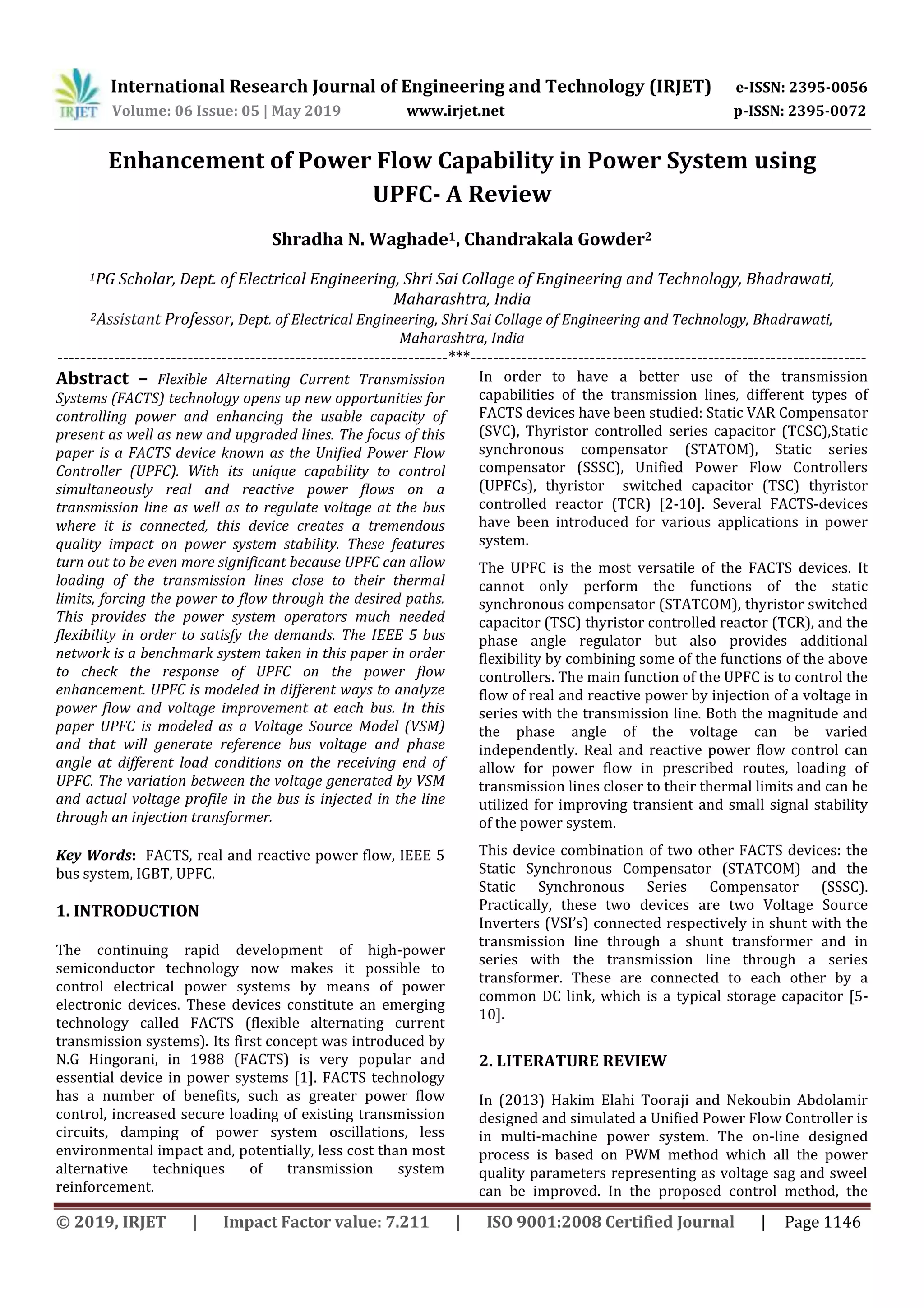 International Research Journal of Engineering and Technology (IRJET) e-ISSN: 2395-0056
Volume: 06 Issue: 05 | May 2019 www.irjet.net p-ISSN: 2395-0072
© 2019, IRJET | Impact Factor value: 7.211 | ISO 9001:2008 Certified Journal | Page 1146
Enhancement of Power Flow Capability in Power System using
UPFC- A Review
Shradha N. Waghade1, Chandrakala Gowder2
1PG Scholar, Dept. of Electrical Engineering, Shri Sai Collage of Engineering and Technology, Bhadrawati,
Maharashtra, India
2Assistant Professor, Dept. of Electrical Engineering, Shri Sai Collage of Engineering and Technology, Bhadrawati,
Maharashtra, India
---------------------------------------------------------------------***----------------------------------------------------------------------
Abstract – Flexible Alternating Current Transmission
Systems (FACTS) technology opens up new opportunities for
controlling power and enhancing the usable capacity of
present as well as new and upgraded lines. The focus of this
paper is a FACTS device known as the Unified Power Flow
Controller (UPFC). With its unique capability to control
simultaneously real and reactive power flows on a
transmission line as well as to regulate voltage at the bus
where it is connected, this device creates a tremendous
quality impact on power system stability. These features
turn out to be even more significant because UPFC can allow
loading of the transmission lines close to their thermal
limits, forcing the power to flow through the desired paths.
This provides the power system operators much needed
flexibility in order to satisfy the demands. The IEEE 5 bus
network is a benchmark system taken in this paper in order
to check the response of UPFC on the power flow
enhancement. UPFC is modeled in different ways to analyze
power flow and voltage improvement at each bus. In this
paper UPFC is modeled as a Voltage Source Model (VSM)
and that will generate reference bus voltage and phase
angle at different load conditions on the receiving end of
UPFC. The variation between the voltage generated by VSM
and actual voltage profile in the bus is injected in the line
through an injection transformer.
Key Words: FACTS, real and reactive power flow, IEEE 5
bus system, IGBT, UPFC.
1. INTRODUCTION
The continuing rapid development of high-power
semiconductor technology now makes it possible to
control electrical power systems by means of power
electronic devices. These devices constitute an emerging
technology called FACTS (flexible alternating current
transmission systems). Its first concept was introduced by
N.G Hingorani, in 1988 (FACTS) is very popular and
essential device in power systems [1]. FACTS technology
has a number of benefits, such as greater power flow
control, increased secure loading of existing transmission
circuits, damping of power system oscillations, less
environmental impact and, potentially, less cost than most
alternative techniques of transmission system
reinforcement.
In order to have a better use of the transmission
capabilities of the transmission lines, different types of
FACTS devices have been studied: Static VAR Compensator
(SVC), Thyristor controlled series capacitor (TCSC),Static
synchronous compensator (STATOM), Static series
compensator (SSSC), Unified Power Flow Controllers
(UPFCs), thyristor switched capacitor (TSC) thyristor
controlled reactor (TCR) [2-10]. Several FACTS-devices
have been introduced for various applications in power
system.
The UPFC is the most versatile of the FACTS devices. It
cannot only perform the functions of the static
synchronous compensator (STATCOM), thyristor switched
capacitor (TSC) thyristor controlled reactor (TCR), and the
phase angle regulator but also provides additional
flexibility by combining some of the functions of the above
controllers. The main function of the UPFC is to control the
flow of real and reactive power by injection of a voltage in
series with the transmission line. Both the magnitude and
the phase angle of the voltage can be varied
independently. Real and reactive power flow control can
allow for power flow in prescribed routes, loading of
transmission lines closer to their thermal limits and can be
utilized for improving transient and small signal stability
of the power system.
This device combination of two other FACTS devices: the
Static Synchronous Compensator (STATCOM) and the
Static Synchronous Series Compensator (SSSC).
Practically, these two devices are two Voltage Source
Inverters (VSI’s) connected respectively in shunt with the
transmission line through a shunt transformer and in
series with the transmission line through a series
transformer. These are connected to each other by a
common DC link, which is a typical storage capacitor [5-
10].
2. LITERATURE REVIEW
In (2013) Hakim Elahi Tooraji and Nekoubin Abdolamir
designed and simulated a Unified Power Flow Controller is
in multi-machine power system. The on-line designed
process is based on PWM method which all the power
quality parameters representing as voltage sag and sweel
can be improved. In the proposed control method, the
 