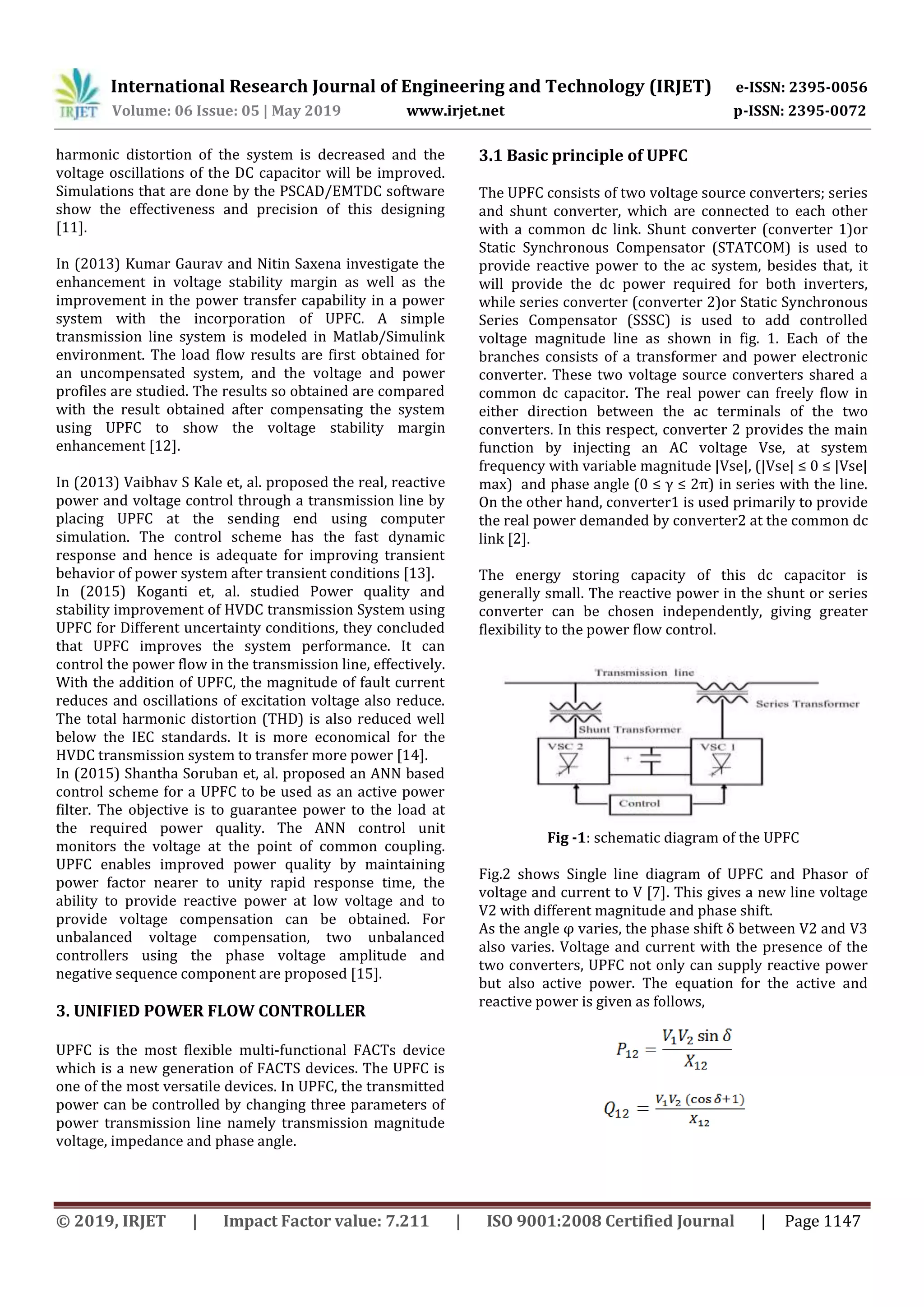 International Research Journal of Engineering and Technology (IRJET) e-ISSN: 2395-0056
Volume: 06 Issue: 05 | May 2019 www.irjet.net p-ISSN: 2395-0072
© 2019, IRJET | Impact Factor value: 7.211 | ISO 9001:2008 Certified Journal | Page 1147
harmonic distortion of the system is decreased and the
voltage oscillations of the DC capacitor will be improved.
Simulations that are done by the PSCAD/EMTDC software
show the effectiveness and precision of this designing
[11].
In (2013) Kumar Gaurav and Nitin Saxena investigate the
enhancement in voltage stability margin as well as the
improvement in the power transfer capability in a power
system with the incorporation of UPFC. A simple
transmission line system is modeled in Matlab/Simulink
environment. The load flow results are first obtained for
an uncompensated system, and the voltage and power
profiles are studied. The results so obtained are compared
with the result obtained after compensating the system
using UPFC to show the voltage stability margin
enhancement [12].
In (2013) Vaibhav S Kale et, al. proposed the real, reactive
power and voltage control through a transmission line by
placing UPFC at the sending end using computer
simulation. The control scheme has the fast dynamic
response and hence is adequate for improving transient
behavior of power system after transient conditions [13].
In (2015) Koganti et, al. studied Power quality and
stability improvement of HVDC transmission System using
UPFC for Different uncertainty conditions, they concluded
that UPFC improves the system performance. It can
control the power flow in the transmission line, effectively.
With the addition of UPFC, the magnitude of fault current
reduces and oscillations of excitation voltage also reduce.
The total harmonic distortion (THD) is also reduced well
below the IEC standards. It is more economical for the
HVDC transmission system to transfer more power [14].
In (2015) Shantha Soruban et, al. proposed an ANN based
control scheme for a UPFC to be used as an active power
filter. The objective is to guarantee power to the load at
the required power quality. The ANN control unit
monitors the voltage at the point of common coupling.
UPFC enables improved power quality by maintaining
power factor nearer to unity rapid response time, the
ability to provide reactive power at low voltage and to
provide voltage compensation can be obtained. For
unbalanced voltage compensation, two unbalanced
controllers using the phase voltage amplitude and
negative sequence component are proposed [15].
3. UNIFIED POWER FLOW CONTROLLER
UPFC is the most flexible multi-functional FACTs device
which is a new generation of FACTS devices. The UPFC is
one of the most versatile devices. In UPFC, the transmitted
power can be controlled by changing three parameters of
power transmission line namely transmission magnitude
voltage, impedance and phase angle.
3.1 Basic principle of UPFC
The UPFC consists of two voltage source converters; series
and shunt converter, which are connected to each other
with a common dc link. Shunt converter (converter 1)or
Static Synchronous Compensator (STATCOM) is used to
provide reactive power to the ac system, besides that, it
will provide the dc power required for both inverters,
while series converter (converter 2)or Static Synchronous
Series Compensator (SSSC) is used to add controlled
voltage magnitude line as shown in fig. 1. Each of the
branches consists of a transformer and power electronic
converter. These two voltage source converters shared a
common dc capacitor. The real power can freely flow in
either direction between the ac terminals of the two
converters. In this respect, converter 2 provides the main
function by injecting an AC voltage Vse, at system
frequency with variable magnitude |Vse|, (|Vse| ≤ 0 ≤ |Vse|
max) and phase angle (0 ≤ γ ≤ 2π) in series with the line.
On the other hand, converter1 is used primarily to provide
the real power demanded by converter2 at the common dc
link [2].
The energy storing capacity of this dc capacitor is
generally small. The reactive power in the shunt or series
converter can be chosen independently, giving greater
flexibility to the power flow control.
Fig -1: schematic diagram of the UPFC
Fig.2 shows Single line diagram of UPFC and Phasor of
voltage and current to V [7]. This gives a new line voltage
V2 with different magnitude and phase shift.
As the angle φ varies, the phase shift δ between V2 and V3
also varies. Voltage and current with the presence of the
two converters, UPFC not only can supply reactive power
but also active power. The equation for the active and
reactive power is given as follows,
 