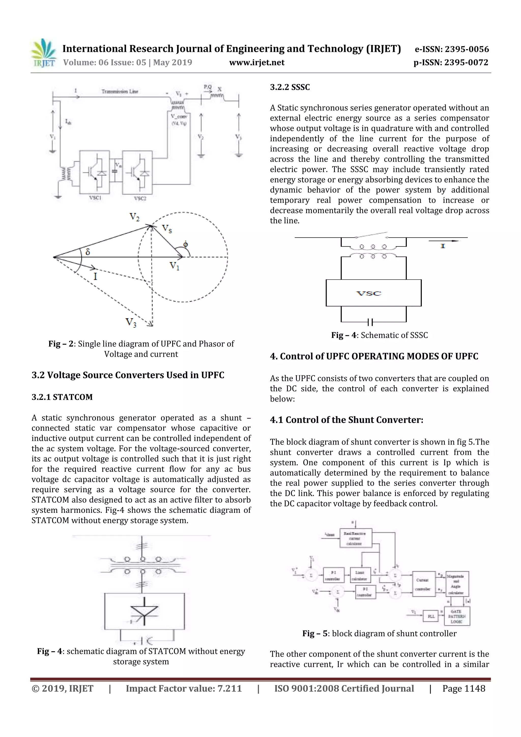 International Research Journal of Engineering and Technology (IRJET) e-ISSN: 2395-0056
Volume: 06 Issue: 05 | May 2019 www.irjet.net p-ISSN: 2395-0072
© 2019, IRJET | Impact Factor value: 7.211 | ISO 9001:2008 Certified Journal | Page 1148
Fig – 2: Single line diagram of UPFC and Phasor of
Voltage and current
3.2 Voltage Source Converters Used in UPFC
3.2.1 STATCOM
A static synchronous generator operated as a shunt –
connected static var compensator whose capacitive or
inductive output current can be controlled independent of
the ac system voltage. For the voltage-sourced converter,
its ac output voltage is controlled such that it is just right
for the required reactive current flow for any ac bus
voltage dc capacitor voltage is automatically adjusted as
require serving as a voltage source for the converter.
STATCOM also designed to act as an active filter to absorb
system harmonics. Fig-4 shows the schematic diagram of
STATCOM without energy storage system.
Fig – 4: schematic diagram of STATCOM without energy
storage system
3.2.2 SSSC
A Static synchronous series generator operated without an
external electric energy source as a series compensator
whose output voltage is in quadrature with and controlled
independently of the line current for the purpose of
increasing or decreasing overall reactive voltage drop
across the line and thereby controlling the transmitted
electric power. The SSSC may include transiently rated
energy storage or energy absorbing devices to enhance the
dynamic behavior of the power system by additional
temporary real power compensation to increase or
decrease momentarily the overall real voltage drop across
the line.
Fig – 4: Schematic of SSSC
4. Control of UPFC OPERATING MODES OF UPFC
As the UPFC consists of two converters that are coupled on
the DC side, the control of each converter is explained
below:
4.1 Control of the Shunt Converter:
The block diagram of shunt converter is shown in fig 5.The
shunt converter draws a controlled current from the
system. One component of this current is Ip which is
automatically determined by the requirement to balance
the real power supplied to the series converter through
the DC link. This power balance is enforced by regulating
the DC capacitor voltage by feedback control.
Fig – 5: block diagram of shunt controller
The other component of the shunt converter current is the
reactive current, Ir which can be controlled in a similar
 