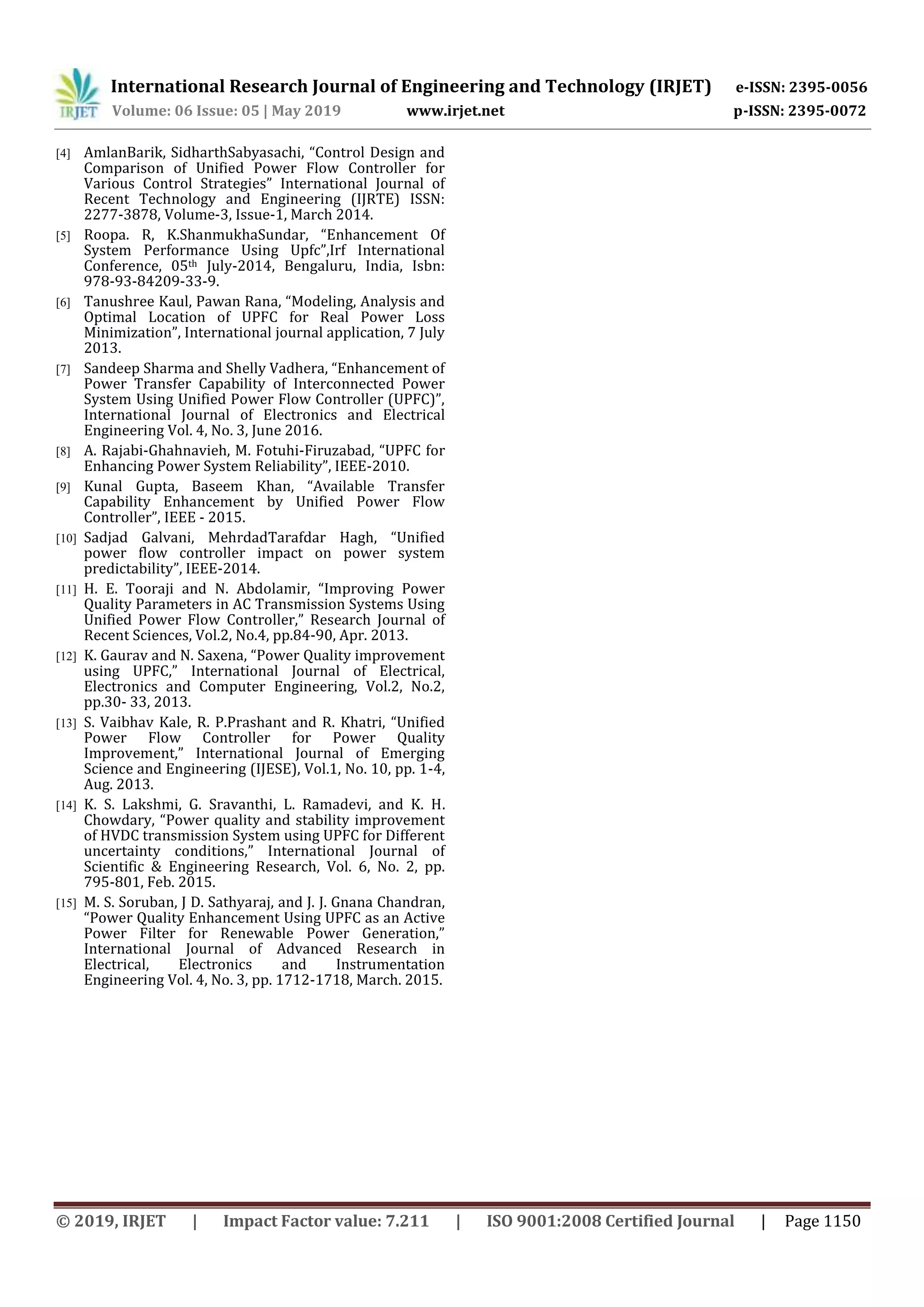 International Research Journal of Engineering and Technology (IRJET) e-ISSN: 2395-0056
Volume: 06 Issue: 05 | May 2019 www.irjet.net p-ISSN: 2395-0072
© 2019, IRJET | Impact Factor value: 7.211 | ISO 9001:2008 Certified Journal | Page 1150
[4] AmlanBarik, SidharthSabyasachi, “Control Design and
Comparison of Unified Power Flow Controller for
Various Control Strategies” International Journal of
Recent Technology and Engineering (IJRTE) ISSN:
2277-3878, Volume-3, Issue-1, March 2014.
[5] Roopa. R, K.ShanmukhaSundar, “Enhancement Of
System Performance Using Upfc”,Irf International
Conference, 05th July-2014, Bengaluru, India, Isbn:
978-93-84209-33-9.
[6] Tanushree Kaul, Pawan Rana, “Modeling, Analysis and
Optimal Location of UPFC for Real Power Loss
Minimization”, International journal application, 7 July
2013.
[7] Sandeep Sharma and Shelly Vadhera, “Enhancement of
Power Transfer Capability of Interconnected Power
System Using Unified Power Flow Controller (UPFC)”,
International Journal of Electronics and Electrical
Engineering Vol. 4, No. 3, June 2016.
[8] A. Rajabi-Ghahnavieh, M. Fotuhi-Firuzabad, “UPFC for
Enhancing Power System Reliability”, IEEE-2010.
[9] Kunal Gupta, Baseem Khan, “Available Transfer
Capability Enhancement by Unified Power Flow
Controller”, IEEE - 2015.
[10] Sadjad Galvani, MehrdadTarafdar Hagh, “Unified
power flow controller impact on power system
predictability”, IEEE-2014.
[11] H. E. Tooraji and N. Abdolamir, “Improving Power
Quality Parameters in AC Transmission Systems Using
Unified Power Flow Controller,” Research Journal of
Recent Sciences, Vol.2, No.4, pp.84-90, Apr. 2013.
[12] K. Gaurav and N. Saxena, “Power Quality improvement
using UPFC,” International Journal of Electrical,
Electronics and Computer Engineering, Vol.2, No.2,
pp.30- 33, 2013.
[13] S. Vaibhav Kale, R. P.Prashant and R. Khatri, “Unified
Power Flow Controller for Power Quality
Improvement,” International Journal of Emerging
Science and Engineering (IJESE), Vol.1, No. 10, pp. 1-4,
Aug. 2013.
[14] K. S. Lakshmi, G. Sravanthi, L. Ramadevi, and K. H.
Chowdary, “Power quality and stability improvement
of HVDC transmission System using UPFC for Different
uncertainty conditions,” International Journal of
Scientific & Engineering Research, Vol. 6, No. 2, pp.
795-801, Feb. 2015.
[15] M. S. Soruban, J D. Sathyaraj, and J. J. Gnana Chandran,
“Power Quality Enhancement Using UPFC as an Active
Power Filter for Renewable Power Generation,”
International Journal of Advanced Research in
Electrical, Electronics and Instrumentation
Engineering Vol. 4, No. 3, pp. 1712-1718, March. 2015.
 
