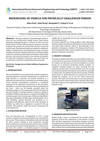 International Research Journal of Engineering and Technology (IRJET) e-ISSN: 2395-0056
Volume: 06 Issue: 05 | May 2019 www.irjet.net p-ISSN: 2395-0072
© 2019, IRJET | Impact Factor value: 7.211 | ISO 9001:2008 Certified Journal | Page 112
REDESIGNING OF VEHICLE FOR PHYSICALLY CHALLENGED PERSON
Alias Paul1, Alok Deep2, Boopathi C3, Gokul S4 et al.
1Assistant Professor, Department of Mechanical Engineering, Jai Bharath College of Management and Engineering
Technology, Arackappady,
APJ Abdul Kalam Technological University, Kerala, India
2,3,4Sasurie College of Engineering, Vijayamangalam, Anna University Chennai, India
----------------------------------------------------------------------***---------------------------------------------------------------------
Abstract - This paper addresses a feasibledesignsolutionin
form of a user friendly three wheeler vehicle, which allows
physically challenged people to commute on their own and
perform their activities without anyone’s assistance, has been
proposed. The activity was started with customer survey and
market study .The finalized model wasanalyzedtovalidate for
stiffness and Ergonomics. On finalizing the design, prototype
building activity was initiated. A full scale working prototype
model was manufactured for physical validation of the design
function. Outcome of this project is the solution of transport
for physically challenged community using which they can
communicate and lead an independent and normal life.
Key Words: Design,Survey, Model,Stiffness,Ergonomics,
Prototype
1. INTRODUCTION
The term Disability coversimpairments,activityLimitations,
and participation restrictions. Impairment is a problem in
body function or structure. An activity limitation is a
difficulty encountered by an individual in executinga task or
action. However participation restriction is a problem
experienced by individual involvement in life situations.
Disability is caused by impairmentstovarioussubsystemsof
the body – these can be broadly classified under the
following categories. Any impairment which limits physical
function of limbs or damage of limbs or organs is a physical
disability. Mobility impairmentisa categoryofdisabilitythat
includes people with varying types of physical disabilities.
This type of disability includes upper limb disability, lower
limb disability, manual dexterity and disability in co-
ordination with different organs of the body. Disability in
mobility can either be a congenital or acquired with age
problem. This problem could also be the consequence of
some disease [7].
2. LITERATURE REVIEW
Since the liberation war of Bangladesh in 1971, a large
number of people have become disabled and vulnerable to
the country. The prevalenceofdisabilityisbelievedtobehigh
for basic reasons relating to over population, extreme
poverty, illiteracy, social security,lack of awareness of traffic
rules and above all lack of medical/health car e and services.
By latest, the number s of disabled people is increasing
rapidly due to increasing rate of road accidents and other
relevant diseases [1].
At present patients are facing problem while defecating.
Patients’ needs to be lifted upand helpedtoremovethedress
and make them defecate, which is discomforting to the
patients in emergency condition. The design of back rest in
the existing wheel chair creates repetitive stress injury if the
patient is sitting for a long time.
3. PRESENT SCENARIO
Presently available wheel chairs are basically for indoor use
or short distance movement and the manual three-wheelers
for outdoor use. But those are not very suitable for use and
having lot of technical drawbacks [4].The numbers of
crippled/ disabled people are quite alarming but the
numbers of wheel chair or three-wheeler users are not big
and mostly found them in hospitals and residents, especially
in urban areas. It happens because the presently available
wheel chairs or three-wheelers are manual and not very
suitable for outdoors use or for the roads around the
country. The roads even in the cities are not very smooth or
there is no lane for wheel chairs/three-wheelers.Mostofthe
cases the roads are very rough and narrowswithsomeother
limitations [2].
Fig -1: Wheel Chair
4. PROBLEM IDENTIFICATION
Market study is done to understand the product market
segment, to know the competitors in the market, to study
their product capacitance and market strategy, to bench
mark the product. Observation shows that there is difficulty
in shifting the patient from wheel chair to auto rickshawand
other vehicles due to bad brakingsystemprovidedidentified
 