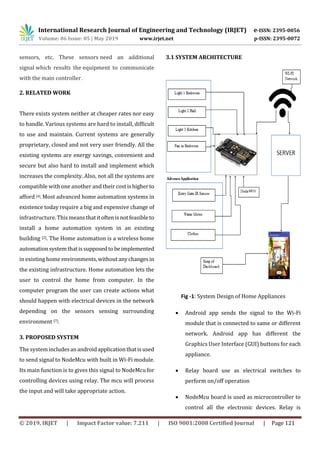 International Research Journal of Engineering and Technology (IRJET) e-ISSN: 2395-0056
Volume: 06 Issue: 05 | May 2019 www.irjet.net p-ISSN: 2395-0072
© 2019, IRJET | Impact Factor value: 7.211 | ISO 9001:2008 Certified Journal | Page 121
sensors, etc. These sensors need an additional
signal which results the equipment to communicate
with the main controller.
2. RELATED WORK
There exists system neither at cheaper rates nor easy
to handle. Various systems are hard to install, difficult
to use and maintain. Current systems are generally
proprietary, closed and not very user friendly. All the
existing systems are energy savings, convenient and
secure but also hard to install and implement which
increases the complexity. Also, not all the systems are
compatible with one another and their costishigherto
afford [4]. Most advanced home automation systems in
existence today require a big and expensive change of
infrastructure.Thismeansthatitoftenisnotfeasibleto
install a home automation system in an existing
building [2]. The Home automation is a wireless home
automationsystemthatissupposedtobeimplemented
in existing home environments,withoutanychangesin
the existing infrastructure. Home automation lets the
user to control the home from computer. In the
computer program the user can create actions what
should happen with electrical devices in the network
depending on the sensors sensing surrounding
environment [7].
3. PROPOSED SYSTEM
The systemincludesanandroidapplicationthatisused
to send signal to NodeMcu with built in Wi-Fi module.
Its main function is to gives this signal to NodeMcu for
controlling devices using relay. The mcu will process
the input and will take appropriate action.
3.1 SYSTEM ARCHITECTURE
Fig -1: System Design of Home Appliances
 Android app sends the signal to the Wi-Fi
module that is connected to same or different
network. Android app has different the
Graphics User Interface (GUI) buttons for each
appliance.
 Relay board use as electrical switches to
perform on/off operation
 NodeMcu board is used as microcontroller to
control all the electronic devices. Relay is
 