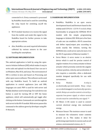International Research Journal of Engineering and Technology (IRJET) e-ISSN: 2395-0056
Volume: 06 Issue: 05 | May 2019 www.irjet.net p-ISSN: 2395-0072
© 2019, IRJET | Impact Factor value: 7.211 | ISO 9001:2008 Certified Journal | Page 122
connected to it. Every command is processed
by NodeMcu board and is used for controlling
the relay board for switching on/off the
appliances
 Wi-Fi module function is to receive the signal
from the mobile and sends this signal to the
NodeMcu board for further process to take
appropriate actions.
 Also, NodeMcu can send required information
collected by various sensors to the user
handling the smartphone.
3.2 SOFTWARE IMPLEMENTATION
The android application is built by using the open-
source Arduino Software (IDE) which makes it easy to
write code and upload it to the board. User can use it
on Windows, Mac OS X, and Linux. The environment of
IDE is written in Java and based on Processing and
other open-source software. This softwarecanbeused
with any NodeMcu board. To build an android
application to control appliances Java and XML
languages are used. PHP is used for web server and
MySQL database used to keep logs.Foreachdeviceone
button is used for turning ON or OFF the home
appliance, which will automatically get toggle after
clicking on the button. Commands are sentthroughthe
web servertotheWi-Fimodule.Webserverpasses this
command to the address given by developer using Wi-
Fi Network.
3.3 HARDWARE IMPLEMENTATION
 NodeMcu: NodeMcu is an open source
development board and firmware based in the
widelyused ESP8266-12EWi-Fimodule.Ithas
functionality to program the ESP8266 Wi-Fi
module with the simple programming
language or Arduino IDE. With just a few lines
of code one can establish a Wi-Fi connection
and define input/output pins according to
needs exactly like Arduino, turning the
ESP8266 into a web server and a lot more. It is
the Wi-Fi equivalent of Ethernet module [1].
 Servo Motor: A servo motor is an electric
device which is used for precise control of
angular rotation.Itisarotaryactuatororlinear
actuator which precisely controls the angular
or linear position, velocity and acceleration. It
also requires a controller, often a dedicated
module designed specifically for use with
servomotors.
 Relay Module: A relay is
an electrically operated switch. Many relays
usean electromagnet tomechanicallyoperatea
switch. Relays are used to control a circuit by a
separate low-power signal, or where several
circuits must be controlled by one signal. [5]
 DC Motor: A DC motor is used to convert
current electrical energy into mechanical
energy.
 Moisture Sensor: The moisture sensor is used
to measure the volumetric water contents
present on it. This makes it ideal for
performing experimentsincoursessuchassoil
science, environmental science, etc. [6].
 