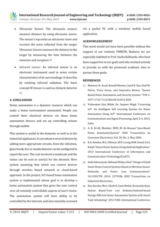 International Research Journal of Engineering and Technology (IRJET) e-ISSN: 2395-0056
Volume: 06 Issue: 05 | May 2019 www.irjet.net p-ISSN: 2395-0072
© 2019, IRJET | Impact Factor value: 7.211 | ISO 9001:2008 Certified Journal | Page 123
 Ultrasonic Sensor: The ultrasonic sensors
measure distance by using ultrasonic waves.
The sensor’s top emits an ultrasonic wave and
receives the wave reflected from the target.
Ultrasonic Sensors measure the distancetothe
target by measuring the time between the
emission and reception [2].
 Infrared sensor: An infrared sensor is an
electronic instrument used to sense certain
characteristics of its surroundings. It does this
by emitting infrared radiation. The basic
concept IR Sensor is used as obstacle detector
[4].
4. CONCLUSIONS
Home automation is a dynamic resource which can
make a home environment automated. People can
control their electrical devices via these home
automation devices and set up controlling actions
through mobile.
This system is useful in the domestic as well as in the
industrial appliances.Itcanenhanceseveraldevicesby
adding more appropriate circuits. Even the vibration,
glass break, fire or smokedetectorcanbeconfiguredto
report the user. The cost involved is moderate and the
status can be sent to user(s) for the decision. Here
system assuming that which can control devices
through wireless based network or cloud-based
approach. In the project, IoT based home automation
system is implemented whose goal is to develop a
home automation system that gives the user control
over all remotely controllable aspects of user’s home.
The automation system will have ability to be
controlled by the internet, and also remotely accessed
via a packet PC with a windows mobile based
application.
ACKNOWLEDGEMENT
This work would not have been possible without the
support of our institute PRMITR, Badnera we are
especially indebted to Prof. Sneha Kalbande, who have
been supportive to our goals and who worked actively
to provide us with the protected academic time to
pursue those goals.
REFERENCES
[1] Mansour H. Assaf, Ronald Mootoo, Sunil R. Das, Emil M.
Petriu, Voicu Groza, and Satyendra Biswas “Sensor
Based Home Automation and Security System.” 978-1-
4577-1722-7/12/$26.00 ©2012 IEEE
[2] Vishwajeet Hari Bhide, Dr, Sanjeev Wagh “i-Learning
IoT: An Intelligent Self Learning System for Home
Automation Using IoT” International Conference on
Communication and Signal Processing, April 2-4, 2015,
India
[3] A. R. Al-Ali, Member, IEEE, M. AL-Rousan” Java-Based
Home AutomationSystem” IEEE Transactions on
Consumer Electronics, Vol. 50, No. 2, May 2004
[4] R.A. Ramlee, M.A. Othman, M.H. Leong,M.M.Ismail,S.S.S.
Ranjit “Smart Home System Using AndroidApplication.”
2013 International Conference of Information and
Communication Technology(ICoICT)
[5] Andi Adriansyah, Akhmad Wahyu Dani" Design of Small
Smart Home Control Systems Based on Wireless Sensor
Networks and Power Line Communications"
10.1109/TIE .2014 .2379586, IEEE Transactions on
Industrial Electronics.
[6] Kim Baraka, Marc Ghobril, Sami Malek, Rouwaida Kanj,
Ayman Kayssi"Low cost Arduino/Android-based
Energy-Efficient Home Automation System with Smart
Task Scheduling" 2013 Fifth International Conference
 