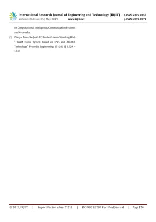 International Research Journal of Engineering and Technology (IRJET) e-ISSN: 2395-0056
Volume: 06 Issue: 05 | May 2019 www.irjet.net p-ISSN: 2395-0072
© 2019, IRJET | Impact Factor value: 7.211 | ISO 9001:2008 Certified Journal | Page 124
on Computational Intelligence,Communication Systems
and Networks.
[7] Zhenyu Zoua, Ke-JunLib*,RuzhenLia andShaofeng Wub
" Smart Home System Based on IPV6 and ZIGBEE
Technology" Procedia Engineering 15 (2011) 1529 –
1533
 