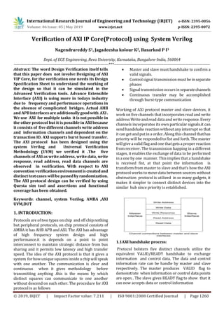 International Research Journal of Engineering and Technology (IRJET) e-ISSN: 2395-0056
Volume: 06 Issue: 05 | May 2019 www.irjet.net p-ISSN: 2395-0072
© 2019, IRJET | Impact Factor value: 7.211 | ISO 9001:2008 Certified Journal | Page 1260
Verification of AXI IP Core(Protocol) using System Verilog
Nagendrareddy S1, Jagadeesha kolour K2, Basarkod P I3
Dept. of ECE Engineering, Reva University, Karnataka, Bangalore-India, 560064
---------------------------------------------------------------------***----------------------------------------------------------------------
Abstract: The word Design Verification itself tells
that this paper does not involve Designing of AXI
VIP Core, for the verification one needs its Design
Specification Sheet to understand the working of
the design so that it can be simulated in the
Advanced Verification tools. Advance Extensible
Interface (AXI) is using more in todays industry
due to frequency and performance operations in
the absence of complicated bridges. Actual AHB
and APB interfaces are additionallygoodwith AXI.
We use AXI for multiple tasks it is not possible in
the other protocol but it is possible in AXI because
it consists of five different channels write address
and information channels and dependent on the
transaction ID. AXI supports burst based transfer.
The AXI protocol has been designed using the
system Verilog and Universal Verification
Methodology (UVM) we verified it .The five
channels of AXI as write address, write data, write
response, read address, read data channels are
observed in verification. With respect to AXI
conventionverificationenvironmentiscreatedand
distinct test cases will be passedbyrandomization.
The AXI protocol design can be verified by using
Questa sim tool and assertions and functional
coverage has been obtained.
Keywords: channel, system Verilog. AMBA ,AXI
UVM,DUT
1. INTRODUCTION:
Protocols are of two types on chip and off chip nothing
but peripheral protocols, on chip protocol consists of
AMBA it has AHB APB and AXI. The AXI has advantage
of high frequency system design and high
performance.it is depends on a point to point
interconnect to maintain strategic distance from bus
sharing and it permits low latency and high transfer
speed. The idea of the AXI protocol is that it gives a
system for how unique squares inside a chipwillspeak
with one another. The communication is clear and
continuous when it gives methodology before
transmitting anything .this is the means by which
distinct squares can communicate to one another
without descend on each other. The procedure for AXI
protocol is as follows
 Master and slave must handshake to confirm a
valid signals.
 Controlsignaltransmissionmustbeinseparate
phases
 Signaltransmissionoccursinseparatechannels
 Continuous transfer may be accomplished
through burst-type communication
Working of AXI protocol master and slave devices, it
workonfive channels that incorporates read and write
address Write and read data andwrite response. Every
channels incorporates its own particular signals.it can
send handshake reaction without any interrupt so that
it can get and put in a order. Along this channel that has
priority will be responded to fist and forth. The master
will give a valid flag and one that gets a proper reaction
from receiver. The transmission happing in a different
stages, it enables the exchange of data to be performed
in a one by one manner. This implies that a handshake
is received fist, at that point the information is
transform from master to slave and that’s how the AXI
protocol works to move data between sources without
obstruction protocol is utilized in so many gadgets, it
makes it simpler to connect distinct devices into the
similar hub since priority is established.
1.1AXI handshake process:
Protocol bolsters five distinct channels utilize the
equivalent VALID/READY handshake to exchange
information and control data. The data and control
information rate can be handle by master and slave
respectively. The master produces VALID flag to
demonstrate when information or control data points
are open . The slave gives READY flag to show that it
can now accepts data or control information
 