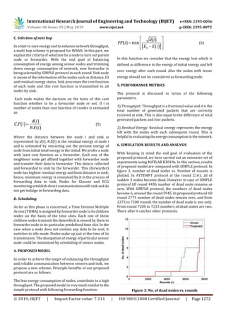 International Research Journal of Engineering and Technology (IRJET) e-ISSN: 2395-0056
Volume: 06 Issue: 05 | May 2019 www.irjet.net p-ISSN: 2395-0072
© 2019, IRJET | Impact Factor value: 7.211 | ISO 9001:2008 Certified Journal | Page 1272
C. Selection of next hop
In order to save energy and to enhance network throughput,
a multi hop scheme is proposed for WBAN. In this part, we
explain the criteria of selection for a node to turn out parent
node or forwarder. With the end goal of balancing
consumption of energy among sensor nodes and trimming
down energy consumption of network, new forwarder is
being selected by SIMPLE protocol in each round. Sink node
is aware of the information of the nodes such as distance, ID
and residual energy status. Sink processes the cost function
of each node and this cost function is transmitted to all
nodes by sink.
Each node makes the decision on the basis of this cost
function whether to be a forwarder node or not. If i is
number of nodes than cost function of i nodes is evaluated
as:
( )
. ( )
. ( )
d i
C F i
R E i
 (5)
Where the distance between the node i and sink is
represented by d(i), R.E(i) is the residual energy of node i
and is estimated by extracting out the present energy of
node from initial total energy in the initial. We prefer a node
with least cost function as a forwarder. Each one of the
neighbour node get affixed together with forwarder node
and transfer their data to forwarder. This data is collected
and forwarded to sink by the forwarder. This (forwarder)
node has highest residual energy and least distance to sink;
hence, minimum energy is consumed by it in the process of
forwarding data to sink. Nodes for Glucose and ECG
monitoring establish direct communicationwithsink and do
not get indulge in forwarding data.
D. Scheduling
As far as this phase is concerned, a Time Division Multiple
Access (TDMA) is assigned by forwarder node toitschildren
nodes on the basis of the time slots. Each one of these
children nodes transmit the data which is sensed by them to
forwarder node in its particular predefined time slot. In the
case when a node does not contain any data to be sent, it
switches to idle mode. Nodes wake up just at the time of its
transmission. The dissipation of energy of particular sensor
node could be minimized by scheduling of sensor nodes.
4. PROPOSED MODEL
In order to achieve the target of enhancing the throughput
and reliable communication between sensors and sink, we
propose a new scheme. Principle benefits of our proposed
protocol are as follows:
The less energy consumption of nodes, contribute to a high
throughput. The proposed model is very much similar tothe
simple protocol with following forwarding function:
 
 
  
  0
( )
( ) min
( )
d i
FF i
E E i
(6)
In this function we consider that the energy lost which is
defined as difference in the energy of initial energy and left
over energy after each round. Also the nodes with lesser
energy should not be considered as forwarding node.
5. PERFORMANCE METRICS
The protocol is discussed in terms of the following
parameters.
1) Throughput: Throughput is a fractional value and it is the
total number of generated packets that are correctly
received at sink. This is also equal to the difference of total
generated packets and loss packets.
2) Residual Energy: Residual energy represents the energy
left with the nodes with each subsequent round. This is
helpful in evaluatingtheenergyconsumptioninthenetwork.
6. SIMULATION RESULTS AND ANALYSIS
With keeping in mind the end goal of evaluation of the
proposed protocol, we have carried out an extensive set of
experiments using MATLAB R2010a. In this section, results
of proposed model are compared with SIMPLE protocol. In
figure 3, number of dead nodes vs. Number of rounds is
plotted. In ATTEMPT protocol at the round 2161, all of
sudden 3 nodes become dead. However in case of SIMPLE
protocol till round 4436 number of dead node remains as
zero. With SIMPLE protocol, the numbers of dead nodes
become 6, around the round 5945. In proposed protocol till
round 2775 number of dead nodes remain zero, and from
2275 to 7200 rounds the number of dead node is one only.
From round 7200 to 7215 numbers of dead nodes are two.
There after it catches other protocols.
Figure 3: No. of dead nodes vs. rounds
 
