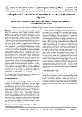 International Research Journal of Engineering and Technology (IRJET) e-ISSN: 2395-0056
Volume: 06 Issue: 05 | May 2019 www.irjet.net p-ISSN: 2395-0072
© 2019, IRJET | Impact Factor value: 7.211 | ISO 9001:2008 Certified Journal | Page 1292
Hadoop based Frequent Closed Item-Sets for Association Rules form
Big Data
Jagtap Aarati Shrirang1, Parkale Bhagyashri Ganpat2, Shedge Kajal Hanumant3,
Tarade Pratidnya Rajendra4
1,2,3,4Department of Information Technology, SVPM’s College of Engineering Malegaon(bk), Baramati
---------------------------------------------------------------------***----------------------------------------------------------------------
Abstract - Discovering Equally partitioning data among a
group of computing nodes using traditional parallel
algorithms for mining frequent itemsets. We have to use
parallel Frequent Itemset Mining algorithms because
Important performance problem of the existing system.
Assign a high communication mining above induced by
redundant transactionstransmittedamongdata partitioning
approach in the existing solutions fret andcomputingnodes.
This paper using MapReduce programming model address
problem by developing a data partitioning proceed towards
called FiDoop-DP . To improve the showing Hadoopclusters
of parallel Frequent Itemset Mining on this is the goal of
FiDoop-DP . The rapacity is the heart of diagram-baseddata
partitioning technique, which have into service association
among transactions. Involve the FiDoop-DP places into a
data partition in highly similar transaction to update place
without generating an uncontraine number of redundant
transaction. Locality-thoughtful Hashing technique and
parallel metric . In this paper handled by a Data Generator
and discovering FiDoop -DP on a 24-node Hadoop cluster.
extensive range of datasets created by IBM Quest Market-
Basket Synthetic Experimental results Impart that FiDoop-
DP is productive of computing loads by the integrity of
eliminating redundant transactions on Hadoopnodesandto
minimize network. FiDoop-DP significant better the
performance of the existing parallel frequent-pattern
programmer by an average of 18% up to 31%.
Key Words: Frequent closed itemsets ; HDFS ;Bigdata;Map
reduce; high utility; Association rules mining.
1. INTRODUCTION
Using mining technique stated by Parallel frequent item
set focus on load balancing. To lead the poor data places
among poor co-relation analysis. Redundant transaction
transmission is the cause of data partitioning decisions.
Using the MapReduce programming model appropriate to
use parallel FIM approach called FiDoop-DP. FiDoop-DP is
the key idea of the number of unwanted transactions are
appreciably reduced group exceedingly applicable
transactions into a data partition. Mainly, Hadoop distribute
a vast dataset across data nodes cluster to decreasenetwork
and we show how to partition and computing loads actuate
by making redundant transactions on remote data nodes.
The performance of parallel FIM on clusters using FiDoop-
DP is conducive to speeding up.
Two main components of Hadoop: MapReduce and Hadoop
Distributed File System (HDFS) .
In this paper for developing search applications in data
centers and data mining has been proved to be an effective
programming approach. The advantage is that it authorize
programmers from the matter to abstract of partitioning,
replication, scheduling, parallelization, and focus on
developing their applications. Map and Reduce are the data
processing functions of Hadoop MapReduce programming
model. Parallel Map tasks are run on produce intermediate
output as a collection of <key, value> pairs and input data
which is partitioned into fix sized blocks. Based on <key,
value> pairs are stumble across different reduce task. All
Reduce task only one key at a time receive and outputs as
the result as <key, value > pairs and process data for that
key. The Hadoop MapReduce architecture collect of many
TaskTrackers (Workers) and one JobTracker (Master). The
JobTracker receives job submit from user, assigns the tasks
to Task Trackers, and breaks it down into map reducetasks,
monitors the progress of the Task Trackers, and eventually
when all the tasks are complete then reports the user about
the job finalization. Each and every Task Tracker has a fixed
number of map and reduce task slots that determine how
many map and reduce tasks it can run at a time. By storing
and replicating the inputs and outputs of a Hadoop job and
reliability usingHDFSsupports faulttoleranceofMapReduce
arithmetic.
2. PROPOSED SYSTEM
In this present system Using map-reduce programming
model consists of describes effective marketbasketanalysis.
In local input file in each transaction they can be read
mapper sequentially. Current a particular item set is
transmite to a node for further determine .Data are separate
according to frequency. According to count of occurrence
and name generate the result of map reduce programming
model.
 