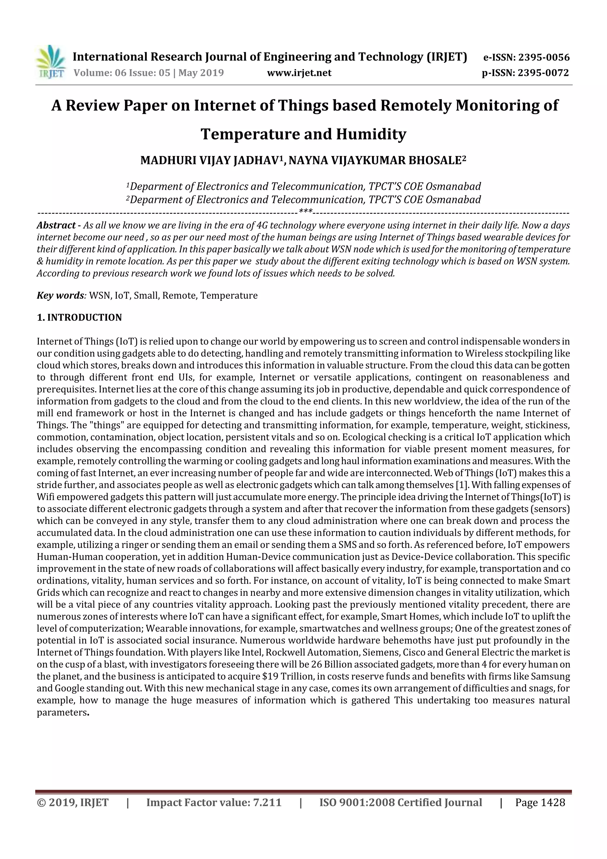 International Research Journal of Engineering and Technology (IRJET) e-ISSN: 2395-0056
Volume: 06 Issue: 05 | May 2019 www.irjet.net p-ISSN: 2395-0072
© 2019, IRJET | Impact Factor value: 7.211 | ISO 9001:2008 Certified Journal | Page 1428
A Review Paper on Internet of Things based Remotely Monitoring of
Temperature and Humidity
MADHURI VIJAY JADHAV1,NAYNA VIJAYKUMAR BHOSALE2
1Deparment of Electronics and Telecommunication, TPCT’S COE Osmanabad
2Deparment of Electronics and Telecommunication, TPCT’S COE Osmanabad
-------------------------------------------------------------------------***------------------------------------------------------------------------
Abstract - As all we know we are living in the era of 4G technology where everyone using internet in their daily life. Now a days
internet become our need , so as per our need most of the human beings are using Internet of Things based wearable devices for
their different kind of application. In this paper basically we talk about WSN node which is usedforthemonitoringoftemperature
& humidity in remote location. As per this paper we study about the different exiting technology which is based on WSN system.
According to previous research work we found lots of issues which needs to be solved.
Key words: WSN, IoT, Small, Remote, Temperature
1. INTRODUCTION
Internet of Things (IoT) is relied upon to change our world by empowering us to screen and control indispensable wondersin
our condition using gadgets able to do detecting, handling and remotely transmitting information to Wireless stockpiling like
cloud which stores, breaks down and introduces this information in valuable structure. From the cloud this data canbegotten
to through different front end UIs, for example, Internet or versatile applications, contingent on reasonableness and
prerequisites. Internet lies at the core of this change assuming its job in productive, dependable and quick correspondence of
information from gadgets to the cloud and from the cloud to the end clients. In this new worldview, the idea of the run of the
mill end framework or host in the Internet is changed and has include gadgets or things henceforth the name Internet of
Things. The "things" are equipped for detecting and transmitting information, for example, temperature, weight, stickiness,
commotion, contamination, object location, persistent vitals and so on. Ecological checking is a critical IoT application which
includes observing the encompassing condition and revealing this information for viable present moment measures, for
example, remotely controlling the warming or cooling gadgetsandlonghaul informationexaminationsandmeasures.Withthe
coming of fast Internet, an ever increasing number of people far and wide are interconnected. WebofThings(IoT) makesthis a
stride further, and associates people as well as electronicgadgetswhichcantalk amongthemselves[1]. Withfallingexpensesof
Wifi empowered gadgets this pattern will justaccumulatemore energy. Theprinciple idea drivingtheInternetofThings(IoT) is
to associate different electronic gadgets through a system and after that recover the information from thesegadgets (sensors)
which can be conveyed in any style, transfer them to any cloud administration where one can break down and process the
accumulated data. In the cloud administration one can use these information to caution individuals by different methods, for
example, utilizing a ringer or sending them an email or sending them a SMS and so forth. As referenced before, IoT empowers
Human-Human cooperation, yet in addition Human-Device communication just as Device-Device collaboration. This specific
improvement in the state of new roads of collaborations will affect basically everyindustry,for example,transportationand co
ordinations, vitality, human services and so forth. For instance, on account of vitality, IoT is being connected to make Smart
Grids which can recognize and react to changes in nearby and more extensive dimension changes in vitality utilization, which
will be a vital piece of any countries vitality approach. Looking past the previously mentioned vitality precedent, there are
numerous zones of interests where IoT can have a significant effect, for example, Smart Homes, which include IoT to upliftthe
level of computerization; Wearable innovations, for example, smartwatches and wellness groups; One of the greatestzonesof
potential in IoT is associated social insurance. Numerous worldwide hardware behemoths have just put profoundly in the
Internet of Things foundation. With players like Intel, Rockwell Automation, Siemens, Cisco and General Electric themarketis
on the cusp of a blast, with investigators foreseeing there will be 26 Billion associated gadgets,morethan4for everyhumanon
the planet, and the business is anticipated to acquire $19 Trillion, in costs reserve funds and benefits with firms like Samsung
and Google standing out. With this new mechanical stage in any case, comes its own arrangement of difficulties and snags, for
example, how to manage the huge measures of information which is gathered This undertaking too measures natural
parameters.
 