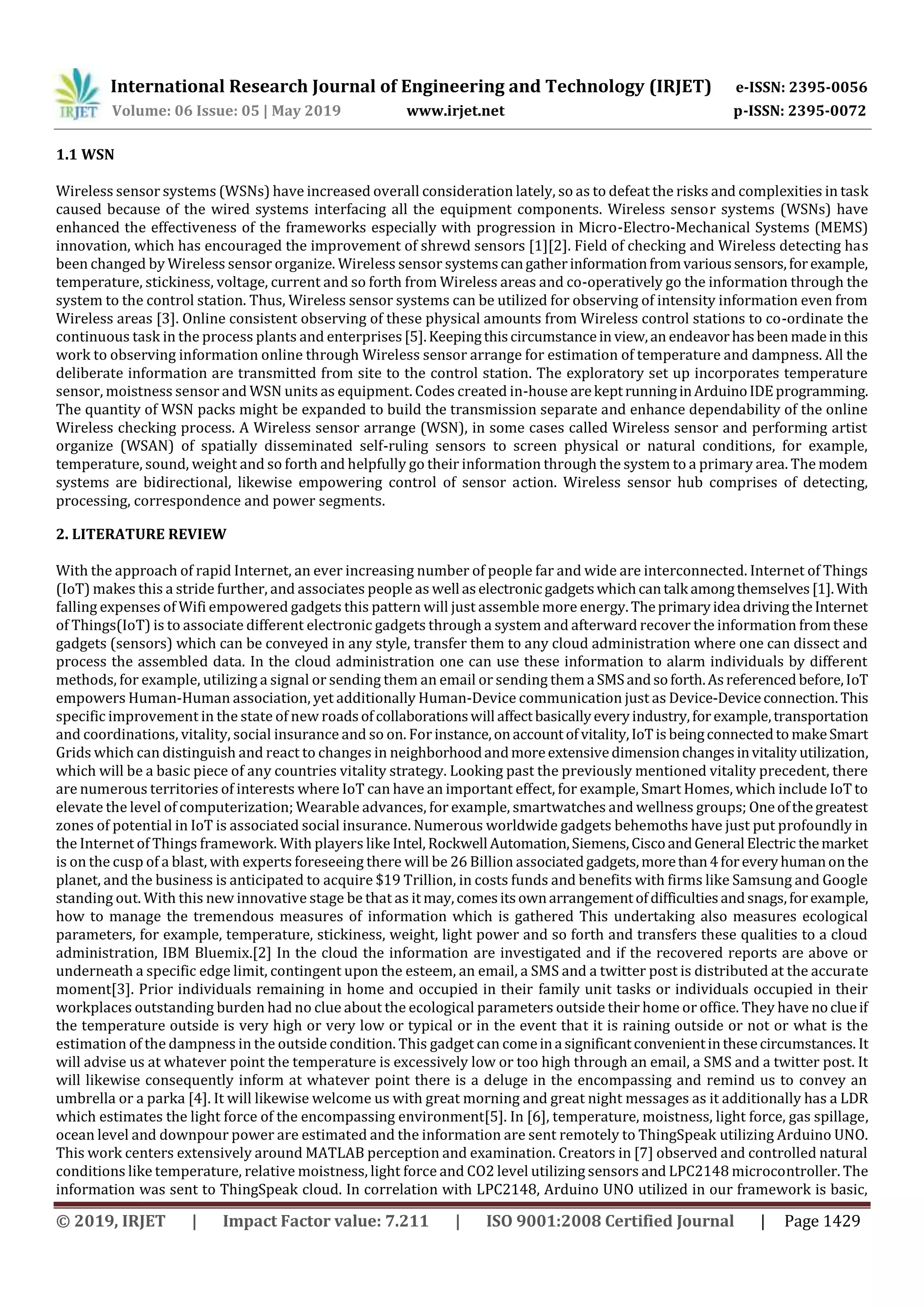 International Research Journal of Engineering and Technology (IRJET) e-ISSN: 2395-0056
Volume: 06 Issue: 05 | May 2019 www.irjet.net p-ISSN: 2395-0072
© 2019, IRJET | Impact Factor value: 7.211 | ISO 9001:2008 Certified Journal | Page 1429
1.1 WSN
Wireless sensor systems (WSNs) have increased overall consideration lately, so as to defeat the risks and complexities in task
caused because of the wired systems interfacing all the equipment components. Wireless sensor systems (WSNs) have
enhanced the effectiveness of the frameworks especially with progression in Micro-Electro-Mechanical Systems (MEMS)
innovation, which has encouraged the improvement of shrewd sensors [1][2]. Field of checking and Wireless detecting has
been changed by Wireless sensor organize. Wireless sensor systemscangatherinformationfromvarioussensors,forexample,
temperature, stickiness, voltage, current and so forth from Wireless areas and co-operatively go the information through the
system to the control station. Thus, Wireless sensor systems can be utilized for observing of intensity information even from
Wireless areas [3]. Online consistent observing of these physical amounts from Wireless control stations to co-ordinate the
continuous task in the process plants and enterprises[5].Keepingthiscircumstancein view,an endeavorhasbeen madeinthis
work to observing information online through Wireless sensor arrange for estimation of temperature and dampness. All the
deliberate information are transmitted from site to the control station. The exploratory set up incorporates temperature
sensor, moistness sensor and WSN units as equipment. Codes created in-house arekeptrunninginArduinoIDEprogramming.
The quantity of WSN packs might be expanded to build the transmission separate and enhance dependability of the online
Wireless checking process. A Wireless sensor arrange (WSN), in some cases called Wireless sensor and performing artist
organize (WSAN) of spatially disseminated self-ruling sensors to screen physical or natural conditions, for example,
temperature, sound, weight and so forth and helpfully go their information through the system to a primary area. The modem
systems are bidirectional, likewise empowering control of sensor action. Wireless sensor hub comprises of detecting,
processing, correspondence and power segments.
2. LITERATURE REVIEW
With the approach of rapid Internet, an ever increasing number of people far and wide are interconnected. Internet of Things
(IoT) makes this a stride further, and associates people as well aselectronicgadgetswhichcantalk amongthemselves[1].With
falling expenses of Wifi empowered gadgets this pattern will just assemble more energy.Theprimaryidea drivingtheInternet
of Things(IoT) is to associate different electronic gadgets through a system and afterward recover the information fromthese
gadgets (sensors) which can be conveyed in any style, transfer them to any cloud administration where one can dissect and
process the assembled data. In the cloud administration one can use these information to alarm individuals by different
methods, for example, utilizing a signal or sending them an email or sending them a SMSandsoforth.Asreferenced before,IoT
empowers Human-Human association, yet additionally Human-Device communication just as Device-Deviceconnection.This
specific improvement in the state of new roadsofcollaborationswill affectbasicallyeveryindustry,forexample,transportation
and coordinations, vitality, social insurance and so on. For instance,onaccountof vitality,IoTisbeingconnectedto makeSmart
Grids which can distinguish and react to changes in neighborhoodandmoreextensivedimensionchangesinvitality utilization,
which will be a basic piece of any countries vitality strategy. Looking past the previously mentioned vitality precedent, there
are numerous territories of interests where IoT can have an important effect, for example, Smart Homes, which include IoT to
elevate the level of computerization; Wearable advances, for example, smartwatches and wellness groups; Oneofthegreatest
zones of potential in IoT is associated social insurance. Numerous worldwide gadgets behemoths have just put profoundly in
the Internet of Things framework. With players like Intel, Rockwell Automation,Siemens,CiscoandGeneral Electric themarket
is on the cusp of a blast, with experts foreseeing there will be 26 Billion associatedgadgets,morethan4foreveryhumanonthe
planet, and the business is anticipated to acquire $19 Trillion, in costs funds and benefits with firms like Samsung and Google
standing out. With this new innovative stage be that as it may,comesitsownarrangementofdifficultiesandsnags,forexample,
how to manage the tremendous measures of information which is gathered This undertaking also measures ecological
parameters, for example, temperature, stickiness, weight, light power and so forth and transfers these qualities to a cloud
administration, IBM Bluemix.[2] In the cloud the information are investigated and if the recovered reports are above or
underneath a specific edge limit, contingent upon the esteem, an email, a SMS and a twitter post is distributed at the accurate
moment[3]. Prior individuals remaining in home and occupied in their family unit tasks or individuals occupied in their
workplaces outstanding burden had no clue about the ecological parameters outside their home or office. They have noclueif
the temperature outside is very high or very low or typical or in the event that it is raining outside or not or what is the
estimation of the dampness in the outside condition. This gadget can comeina significantconvenientinthesecircumstances. It
will advise us at whatever point the temperature is excessively low or too high through an email, a SMS and a twitter post. It
will likewise consequently inform at whatever point there is a deluge in the encompassing and remind us to convey an
umbrella or a parka [4]. It will likewise welcome us with great morning and great night messages as it additionally has a LDR
which estimates the light force of the encompassing environment[5]. In [6], temperature, moistness, light force, gas spillage,
ocean level and downpour power are estimated and the information are sent remotely to ThingSpeak utilizing Arduino UNO.
This work centers extensively around MATLAB perception and examination. Creators in [7] observed and controlled natural
conditions like temperature, relative moistness, light force and CO2 level utilizing sensors and LPC2148 microcontroller. The
information was sent to ThingSpeak cloud. In correlation with LPC2148, Arduino UNO utilized in our framework is basic,
 