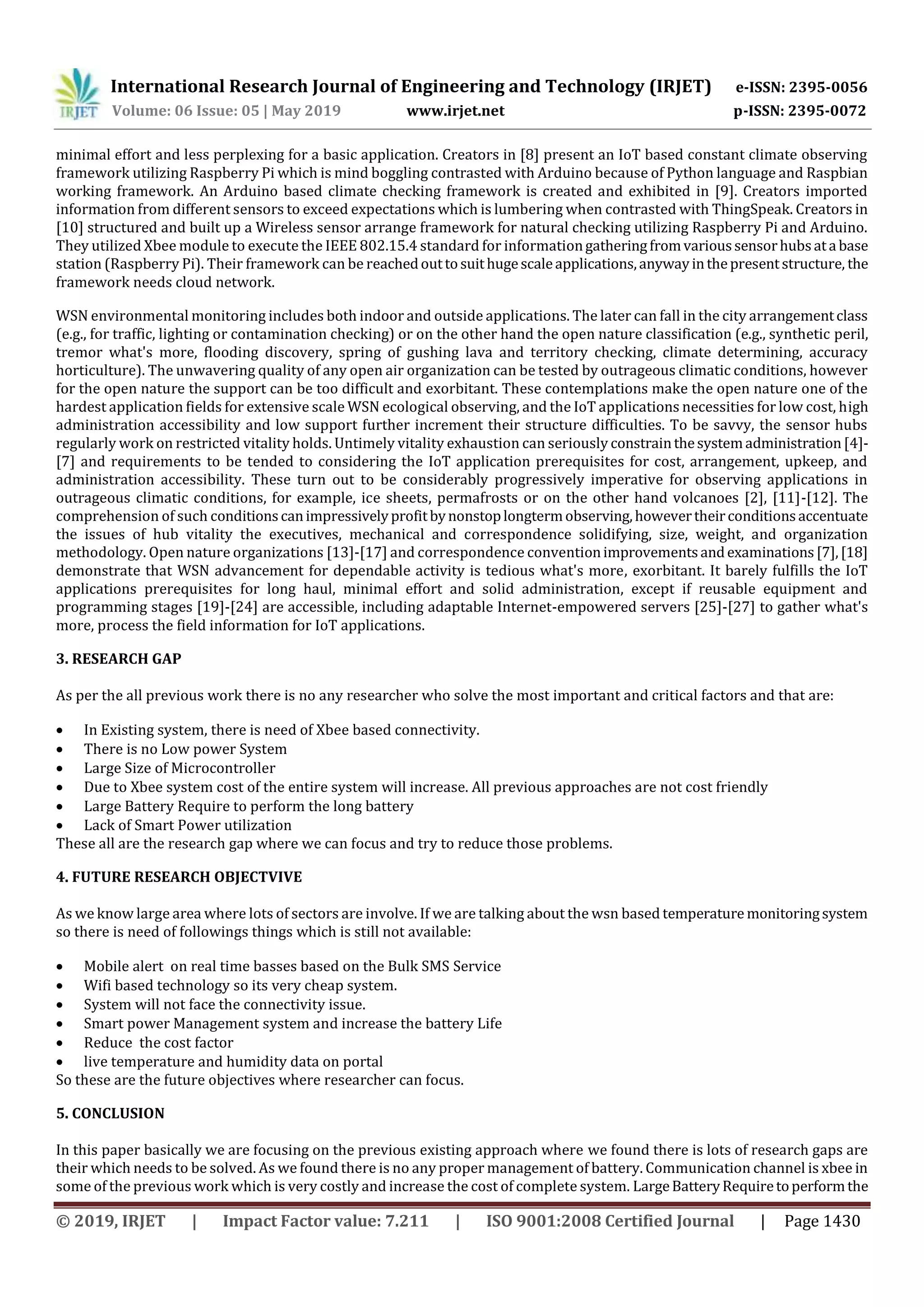 International Research Journal of Engineering and Technology (IRJET) e-ISSN: 2395-0056
Volume: 06 Issue: 05 | May 2019 www.irjet.net p-ISSN: 2395-0072
© 2019, IRJET | Impact Factor value: 7.211 | ISO 9001:2008 Certified Journal | Page 1430
minimal effort and less perplexing for a basic application. Creators in [8] present an IoT based constant climate observing
framework utilizing Raspberry Pi which is mind boggling contrasted with Arduino because of Python language and Raspbian
working framework. An Arduino based climate checking framework is created and exhibited in [9]. Creators imported
information from different sensors to exceed expectations which is lumbering when contrasted with ThingSpeak. Creators in
[10] structured and built up a Wireless sensor arrange framework for natural checking utilizing Raspberry Pi and Arduino.
They utilized Xbee module to execute the IEEE 802.15.4 standard for informationgatheringfromvarioussensorhubsata base
station (Raspberry Pi). Their framework can be reachedouttosuithugescaleapplications,anywayinthepresentstructure, the
framework needs cloud network.
WSN environmental monitoring includes both indoor and outside applications. The later can fall in the city arrangementclass
(e.g., for traffic, lighting or contamination checking) or on the other hand the open nature classification (e.g., synthetic peril,
tremor what's more, flooding discovery, spring of gushing lava and territory checking, climate determining, accuracy
horticulture). The unwavering quality of any open air organization can be tested by outrageous climatic conditions, however
for the open nature the support can be too difficult and exorbitant. These contemplations make the open nature one of the
hardest application fields for extensive scale WSN ecological observing, and the IoT applications necessities for low cost, high
administration accessibility and low support further increment their structure difficulties. To be savvy, the sensor hubs
regularly work on restricted vitality holds. Untimely vitality exhaustion can seriously constrainthesystemadministration[4]-
[7] and requirements to be tended to considering the IoT application prerequisites for cost, arrangement, upkeep, and
administration accessibility. These turn out to be considerably progressively imperative for observing applications in
outrageous climatic conditions, for example, ice sheets, permafrosts or on the other hand volcanoes [2], [11]-[12]. The
comprehension of such conditionscanimpressivelyprofitbynonstoplongtermobserving,howevertheirconditionsaccentuate
the issues of hub vitality the executives, mechanical and correspondence solidifying, size, weight, and organization
methodology. Open nature organizations [13]-[17] and correspondence conventionimprovementsandexaminations[7],[18]
demonstrate that WSN advancement for dependable activity is tedious what's more, exorbitant. It barely fulfills the IoT
applications prerequisites for long haul, minimal effort and solid administration, except if reusable equipment and
programming stages [19]-[24] are accessible, including adaptable Internet-empowered servers [25]-[27] to gather what's
more, process the field information for IoT applications.
3. RESEARCH GAP
As per the all previous work there is no any researcher who solve the most important and critical factors and that are:
 In Existing system, there is need of Xbee based connectivity.
 There is no Low power System
 Large Size of Microcontroller
 Due to Xbee system cost of the entire system will increase. All previous approaches are not cost friendly
 Large Battery Require to perform the long battery
 Lack of Smart Power utilization
These all are the research gap where we can focus and try to reduce those problems.
4. FUTURE RESEARCH OBJECTVIVE
As we know large area where lots of sectors are involve. If we are talking about the wsn based temperature monitoringsystem
so there is need of followings things which is still not available:
 Mobile alert on real time basses based on the Bulk SMS Service
 Wifi based technology so its very cheap system.
 System will not face the connectivity issue.
 Smart power Management system and increase the battery Life
 Reduce the cost factor
 live temperature and humidity data on portal
So these are the future objectives where researcher can focus.
5. CONCLUSION
In this paper basically we are focusing on the previous existing approach where we found there is lots of research gaps are
their which needs to be solved. As we found there is no any proper management of battery. Communication channel is xbee in
some of the previous work which is very costly and increase the cost of complete system. LargeBatteryRequiretoperformthe
 