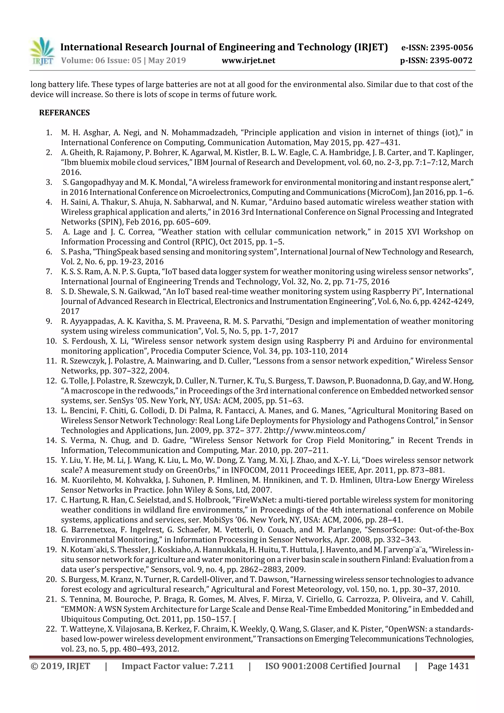 International Research Journal of Engineering and Technology (IRJET) e-ISSN: 2395-0056
Volume: 06 Issue: 05 | May 2019 www.irjet.net p-ISSN: 2395-0072
© 2019, IRJET | Impact Factor value: 7.211 | ISO 9001:2008 Certified Journal | Page 1431
long battery life. These types of large batteries are not at all good for the environmental also. Similar due to that cost of the
device will increase. So there is lots of scope in terms of future work.
REFERANCES
1. M. H. Asghar, A. Negi, and N. Mohammadzadeh, “Principle application and vision in internet of things (iot),” in
International Conference on Computing, Communication Automation, May 2015, pp. 427–431.
2. A. Gheith, R. Rajamony, P. Bohrer, K. Agarwal, M. Kistler, B. L. W. Eagle, C. A. Hambridge, J. B. Carter, and T. Kaplinger,
“Ibm bluemix mobile cloud services,” IBM Journal of Research and Development, vol. 60, no. 2-3, pp. 7:1–7:12, March
2016.
3. S. Gangopadhyay and M. K. Mondal, “A wireless framework for environmental monitoringandinstantresponsealert,”
in 2016 International ConferenceonMicroelectronics,ComputingandCommunications(MicroCom),Jan2016,pp. 1–6.
4. H. Saini, A. Thakur, S. Ahuja, N. Sabharwal, and N. Kumar, “Arduino based automatic wireless weather station with
Wireless graphical application and alerts,” in 2016 3rd International Conference on Signal Processing and Integrated
Networks (SPIN), Feb 2016, pp. 605–609.
5. A. Lage and J. C. Correa, “Weather station with cellular communication network,” in 2015 XVI Workshop on
Information Processing and Control (RPIC), Oct 2015, pp. 1–5.
6. S. Pasha, “ThingSpeak based sensing and monitoring system”, International Journal ofNewTechnologyandResearch,
Vol. 2, No. 6, pp. 19-23, 2016
7. K. S. S. Ram, A. N. P. S. Gupta, “IoT based data logger system for weather monitoring using wireless sensor networks”,
International Journal of Engineering Trends and Technology, Vol. 32, No. 2, pp. 71-75, 2016
8. S. D. Shewale, S. N. Gaikwad, “An IoT based real-time weather monitoring system using Raspberry Pi”, International
Journal of Advanced Research in Electrical, ElectronicsandInstrumentationEngineering”,Vol.6,No.6,pp.4242-4249,
2017
9. R. Ayyappadas, A. K. Kavitha, S. M. Praveena, R. M. S. Parvathi, “Design and implementation of weather monitoring
system using wireless communication”, Vol. 5, No. 5, pp. 1-7, 2017
10. S. Ferdoush, X. Li, “Wireless sensor network system design using Raspberry Pi and Arduino for environmental
monitoring application”, Procedia Computer Science, Vol. 34, pp. 103-110, 2014
11. R. Szewczyk, J. Polastre, A. Mainwaring, and D. Culler, “Lessons from a sensor network expedition,” Wireless Sensor
Networks, pp. 307–322, 2004.
12. G. Tolle, J. Polastre, R. Szewczyk, D. Culler, N. Turner, K. Tu, S. Burgess, T. Dawson,P.Buonadonna,D.Gay,andW.Hong,
“A macroscope in the redwoods,” in Proceedings of the 3rd international conference on Embeddednetworkedsensor
systems, ser. SenSys ’05. New York, NY, USA: ACM, 2005, pp. 51–63.
13. L. Bencini, F. Chiti, G. Collodi, D. Di Palma, R. Fantacci, A. Manes, and G. Manes, “Agricultural Monitoring Based on
Wireless Sensor Network Technology: Real Long Life Deployments for Physiology and Pathogens Control,” in Sensor
Technologies and Applications, Jun. 2009, pp. 372– 377. 2http://www.minteos.com/
14. S. Verma, N. Chug, and D. Gadre, “Wireless Sensor Network for Crop Field Monitoring,” in Recent Trends in
Information, Telecommunication and Computing, Mar. 2010, pp. 207–211.
15. Y. Liu, Y. He, M. Li, J. Wang, K. Liu, L. Mo, W. Dong, Z. Yang, M. Xi, J. Zhao, and X.-Y. Li, “Does wireless sensor network
scale? A measurement study on GreenOrbs,” in INFOCOM, 2011 Proceedings IEEE, Apr. 2011, pp. 873–881.
16. M. Kuorilehto, M. Kohvakka, J. Suhonen, P. Hmlinen, M. Hnnikinen, and T. D. Hmlinen, Ultra-Low Energy Wireless
Sensor Networks in Practice. John Wiley & Sons, Ltd, 2007.
17. C. Hartung, R. Han, C. Seielstad, and S. Holbrook, “FireWxNet: a multi-tiered portable wireless system for monitoring
weather conditions in wildland fire environments,” in Proceedings of the 4th international conference on Mobile
systems, applications and services, ser. MobiSys ’06. New York, NY, USA: ACM, 2006, pp. 28–41.
18. G. Barrenetxea, F. Ingelrest, G. Schaefer, M. Vetterli, O. Couach, and M. Parlange, “SensorScope: Out-of-the-Box
Environmental Monitoring,” in Information Processing in Sensor Networks, Apr. 2008, pp. 332–343.
19. N. Kotam¨aki, S. Thessler, J. Koskiaho, A. Hannukkala, H. Huitu, T. Huttula, J. Havento,andM.J¨arvenp¨a¨a,“Wirelessin-
situ sensor network for agriculture and water monitoring on a riverbasinscaleinsouthernFinland:Evaluationfroma
data user’s perspective,” Sensors, vol. 9, no. 4, pp. 2862–2883, 2009.
20. S. Burgess, M. Kranz, N. Turner, R. Cardell-Oliver, and T. Dawson, “Harnessingwirelesssensortechnologiestoadvance
forest ecology and agricultural research,” Agricultural and Forest Meteorology, vol. 150, no. 1, pp. 30–37, 2010.
21. S. Tennina, M. Bouroche, P. Braga, R. Gomes, M. Alves, F. Mirza, V. Ciriello, G. Carrozza, P. Oliveira, and V. Cahill,
“EMMON: A WSN System Architecture for Large Scale and Dense Real-TimeEmbedded Monitoring,”inEmbeddedand
Ubiquitous Computing, Oct. 2011, pp. 150–157. [
22. T. Watteyne, X. Vilajosana, B. Kerkez, F. Chraim, K. Weekly, Q. Wang, S. Glaser, and K. Pister, “OpenWSN: a standards-
based low-power wireless development environment,”TransactionsonEmergingTelecommunicationsTechnologies,
vol. 23, no. 5, pp. 480–493, 2012.
 