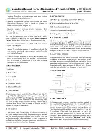 International Research Journal of Engineering and Technology (IRJET) e-ISSN: 2395-0056
Volume: 06 Issue: 05 | May 2019 www.irjet.net p-ISSN: 2395-0072
© 2019, IRJET | Impact Factor value: 7.211 | ISO 9001:2008 Certified Journal | Page 1449
• Speaker dependent systems which have been custom
tailored to each Individual talker.
• Speaker independent systems which work on broad
populations of talkers, most of which the system has
never encountered or adapted to.
• Speaker adaptive systems which customise their
knowledge to each individual user over time while the
system is in use.
We refer the communication system from VOICE CON-
TROLLED ROBOTIC VEHICLE and author Rohan Ganu and
Chetna Bhatia. They define how to Robot communicate
• One-way communication: In which each user spoken
input is acted upon.
• System-driven dialog systems: In which the system is the
sole initiator of a dialog, requesting information from the
user via verbal input.
• Natural dialogue systems: In which the machine con-
ducts a conversation with the speaker, solicits inputs,
acts in response to user inputs, or even tries to clarify
ambiguity in the conversation.
III. METHODOLOGY
COMPONENT
1. Arduino Uno
2. LCD Screen
3. Motor Driver
4. Ultrasonic Sensor
5. Bluetooth Module
1. ARDUINO UNO
Arduino uno a micro controller board based on the AT-
mega328P. It has 14 digital input/output pins .It also has 6
analog inputs, a 16 MHz quartz crystal, a USB connection, a
power jack, and a reset button. It is the most widely used
and user friendly micro controller. Simply connect it to a
computer with a USB cable or power it with an AC-to-DC
adapter or battery to get started.
2. LCD SCREEN
LCD screen is a flat-panel display, electronic visual display
that uses the light-modulating properties of liquid crystals
and the liquid crystals do not emit light directly. LCDs are
available to display arbitrary images. It has a wide range of
applications including computer monitors, televisions, in-
strument panels, aircraft cockpit displays.
3. MOTOR DRIVER
L293D has quadruple high current half-H drivers.
Wide Supply-Voltage Range: 4.5V to 36V.
High-Noise-Immunity Inputs.
Output Current 600mA Per Channel
Peak Output Current1.2A Per Channel.
4. ULTRASONIC SENSOR
HC-05 is the ultrasonic ranging sensor. This economical
sensor provides 2cm to 400cm of non-contact measure-
ment functionality with a ranging accuracy that can reach
up to 3mm. Each HC-05 module includes an ultrasonic
transmitter, a receiver and a control circuit. There are only
four pins on the HC-05:- VCC, Trigger, Receive, and GND.
5. BLUETOOTH MODULE
Bluetooth module has a typical -80dBm sensitivity and up
to +4dBm RF transmit power.It has a PIO control, UART
interface with programmable baud rate, integrated anten-
na and an edge connector. Its auto-pairing pin is”1234” as
default pin and it auto-reconnect in 30 min when discon-
nected as a result of beyond the range of connection.
IV. BLOCK DIAGRAM
V. IMPLEMENTATION
In this proposed system a speech recognition module is
not required to recognize human voice to control robot. In
this system an android application is used to recognize and
process human voice which is further converted into text
(making use of google speech to text converter). This text
is transferred to the robot using Bluetooth. This text is fur-
ther processed by the controller to control the robot ac-
cordingly. Here implementation includes following proce-
dure. Download the application “ARDUINO BLUETOOTH
VOICE CONTROL” from Google play store and install it.
 