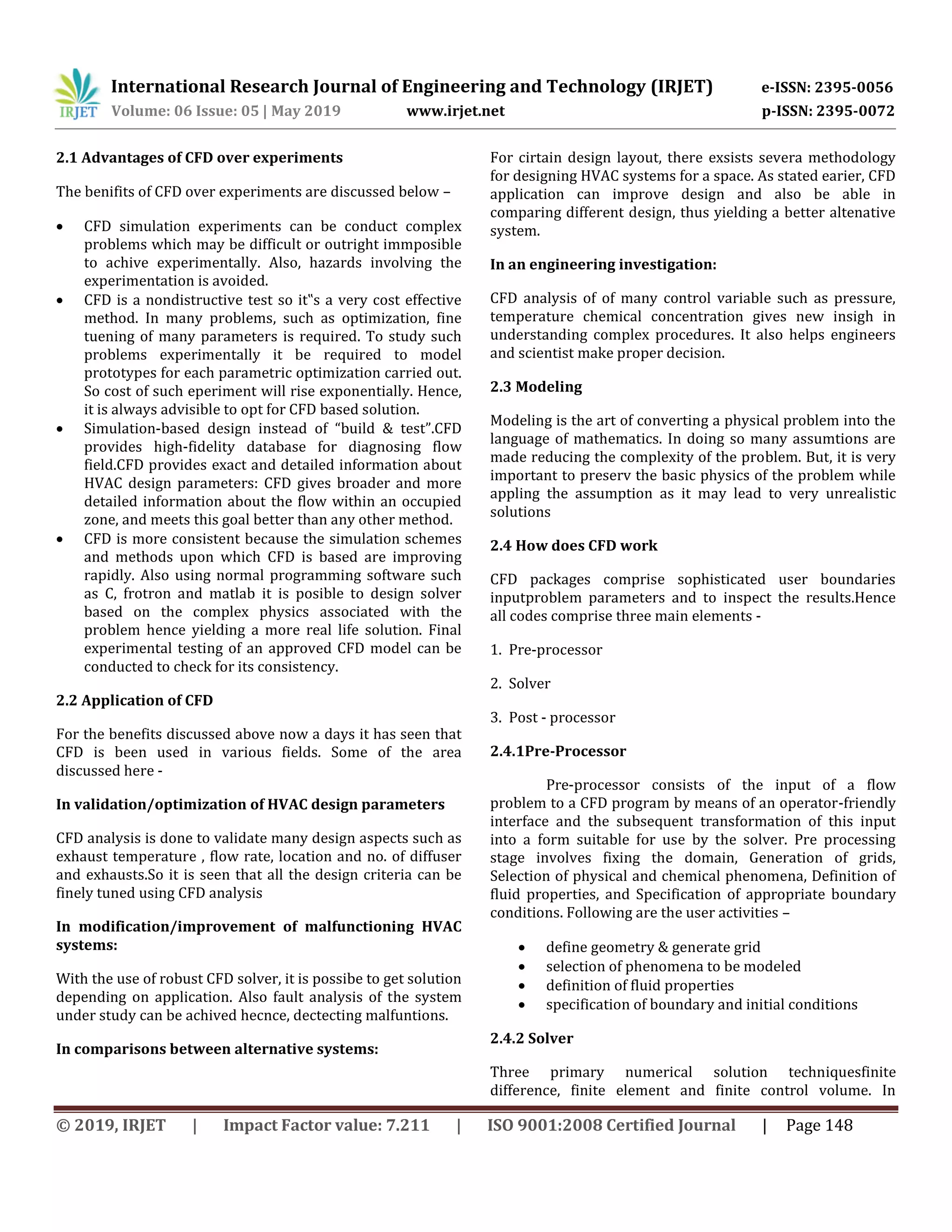 International Research Journal of Engineering and Technology (IRJET) e-ISSN: 2395-0056
Volume: 06 Issue: 05 | May 2019 www.irjet.net p-ISSN: 2395-0072
© 2019, IRJET | Impact Factor value: 7.211 | ISO 9001:2008 Certified Journal | Page 148
2.1 Advantages of CFD over experiments
The benifits of CFD over experiments are discussed below –
 CFD simulation experiments can be conduct complex
problems which may be difficult or outright immposible
to achive experimentally. Also, hazards involving the
experimentation is avoided.
 CFD is a nondistructive test so it‟s a very cost effective
method. In many problems, such as optimization, fine
tuening of many parameters is required. To study such
problems experimentally it be required to model
prototypes for each parametric optimization carried out.
So cost of such eperiment will rise exponentially. Hence,
it is always advisible to opt for CFD based solution.
 Simulation-based design instead of “build & test”.CFD
provides high-fidelity database for diagnosing flow
field.CFD provides exact and detailed information about
HVAC design parameters: CFD gives broader and more
detailed information about the flow within an occupied
zone, and meets this goal better than any other method.
 CFD is more consistent because the simulation schemes
and methods upon which CFD is based are improving
rapidly. Also using normal programming software such
as C, frotron and matlab it is posible to design solver
based on the complex physics associated with the
problem hence yielding a more real life solution. Final
experimental testing of an approved CFD model can be
conducted to check for its consistency.
2.2 Application of CFD
For the benefits discussed above now a days it has seen that
CFD is been used in various fields. Some of the area
discussed here -
In validation/optimization of HVAC design parameters
CFD analysis is done to validate many design aspects such as
exhaust temperature , flow rate, location and no. of diffuser
and exhausts.So it is seen that all the design criteria can be
finely tuned using CFD analysis
In modification/improvement of malfunctioning HVAC
systems:
With the use of robust CFD solver, it is possibe to get solution
depending on application. Also fault analysis of the system
under study can be achived hecnce, dectecting malfuntions.
In comparisons between alternative systems:
For cirtain design layout, there exsists severa methodology
for designing HVAC systems for a space. As stated earier, CFD
application can improve design and also be able in
comparing different design, thus yielding a better altenative
system.
In an engineering investigation:
CFD analysis of of many control variable such as pressure,
temperature chemical concentration gives new insigh in
understanding complex procedures. It also helps engineers
and scientist make proper decision.
2.3 Modeling
Modeling is the art of converting a physical problem into the
language of mathematics. In doing so many assumtions are
made reducing the complexity of the problem. But, it is very
important to preserv the basic physics of the problem while
appling the assumption as it may lead to very unrealistic
solutions
2.4 How does CFD work
CFD packages comprise sophisticated user boundaries
inputproblem parameters and to inspect the results.Hence
all codes comprise three main elements -
1. Pre-processor
2. Solver
3. Post - processor
2.4.1Pre-Processor
Pre-processor consists of the input of a flow
problem to a CFD program by means of an operator-friendly
interface and the subsequent transformation of this input
into a form suitable for use by the solver. Pre processing
stage involves fixing the domain, Generation of grids,
Selection of physical and chemical phenomena, Definition of
fluid properties, and Specification of appropriate boundary
conditions. Following are the user activities –
 define geometry & generate grid
 selection of phenomena to be modeled
 definition of fluid properties
 specification of boundary and initial conditions
2.4.2 Solver
Three primary numerical solution techniquesfinite
difference, finite element and finite control volume. In
 