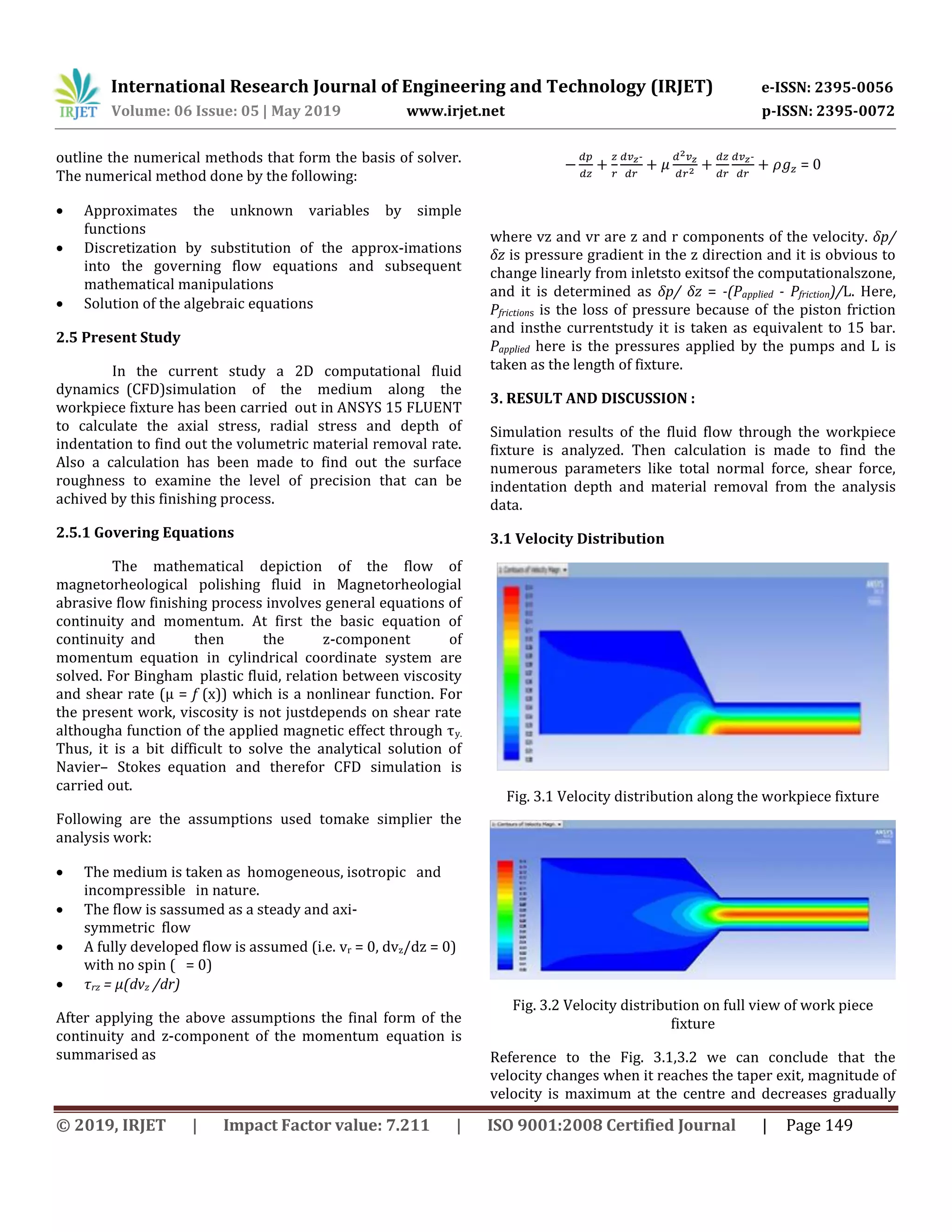 International Research Journal of Engineering and Technology (IRJET) e-ISSN: 2395-0056
Volume: 06 Issue: 05 | May 2019 www.irjet.net p-ISSN: 2395-0072
© 2019, IRJET | Impact Factor value: 7.211 | ISO 9001:2008 Certified Journal | Page 149
outline the numerical methods that form the basis of solver.
The numerical method done by the following:
 Approximates the unknown variables by simple
functions
 Discretization by substitution of the approx-imations
into the governing flow equations and subsequent
mathematical manipulations
 Solution of the algebraic equations
2.5 Present Study
In the current study a 2D computational fluid
dynamicss(CFD)simulation of the medium along the
workpiece fixture has been carriedsout in ANSYS 15 FLUENT
to calculate the axial stress, radial stress and depth of
indentation to find out the volumetric material removal rate.
Also a calculation has been made to find out the surface
roughness to examine the level of precision that can be
achived by this finishing process.
2.5.1 Govering Equations
The mathematical depiction of the flow of
magnetorheological polishing fluid in Magnetorheologial
abrasive flow finishing process involves general equations of
continuitysand momentum. At first the basic equation of
continuitysand then the z-component of
momentumsequation in cylindricalscoordinate system are
solved. For Binghamsplastic fluid, relation between viscosity
and shear rate (µ = f (x)) which is a nonlinear function. For
the present work, viscosity is not justdepends on shear rate
althougha function of the applied magnetic effect through τy.
Thus, it is a bit difficult to solve the analytical solution of
Navier– Stokessequation and therefor CFD simulation is
carried out.
Following are the assumptions used tomake simplier the
analysis work:
 The medium is taken as homogeneous, isotropics and
incompressibles in nature.
 The flow is sassumed as a steady and axi-
symmetricsflow
 A fully developed flow is assumed (i.e. vr = 0, dvz/dz = 0)
with no spin ( = 0)
 τrz = µ(dvz /dr)
After applying the above assumptions the final form of the
continuitysand z-component of the momentumsequation is
summarised as
- -
= 0
where vz and vr are z and r components of the velocity. δp/
δz is pressure gradient in the z direction and it is obvious to
change linearly from inletsto exitsof the computationalszone,
and it is determined as δp/ δz = -(Papplied - Pfriction)/L. Here,
Pfrictions is the loss of pressure because of the piston friction
and insthe currentstudy it is taken as equivalent to 15 bar.
Papplied here is the pressures applied by the pumps and L is
taken as the length of fixture.
3. RESULT AND DISCUSSION :
Simulation results of the fluid flow through the workpiece
fixture is analyzed. Then calculation is made to find the
numerous parameters like total normal force, shear force,
indentation depth and material removal from the analysis
data.
3.1 Velocity Distribution
Fig. 3.1 Velocity distribution along the workpiece fixture
Fig. 3.2 Velocity distribution on full view of work piece
fixture
Reference to the Fig. 3.1,3.2 we can conclude that the
velocity changes when it reaches the taper exit, magnitude of
velocity is maximum at the centre and decreases gradually
 