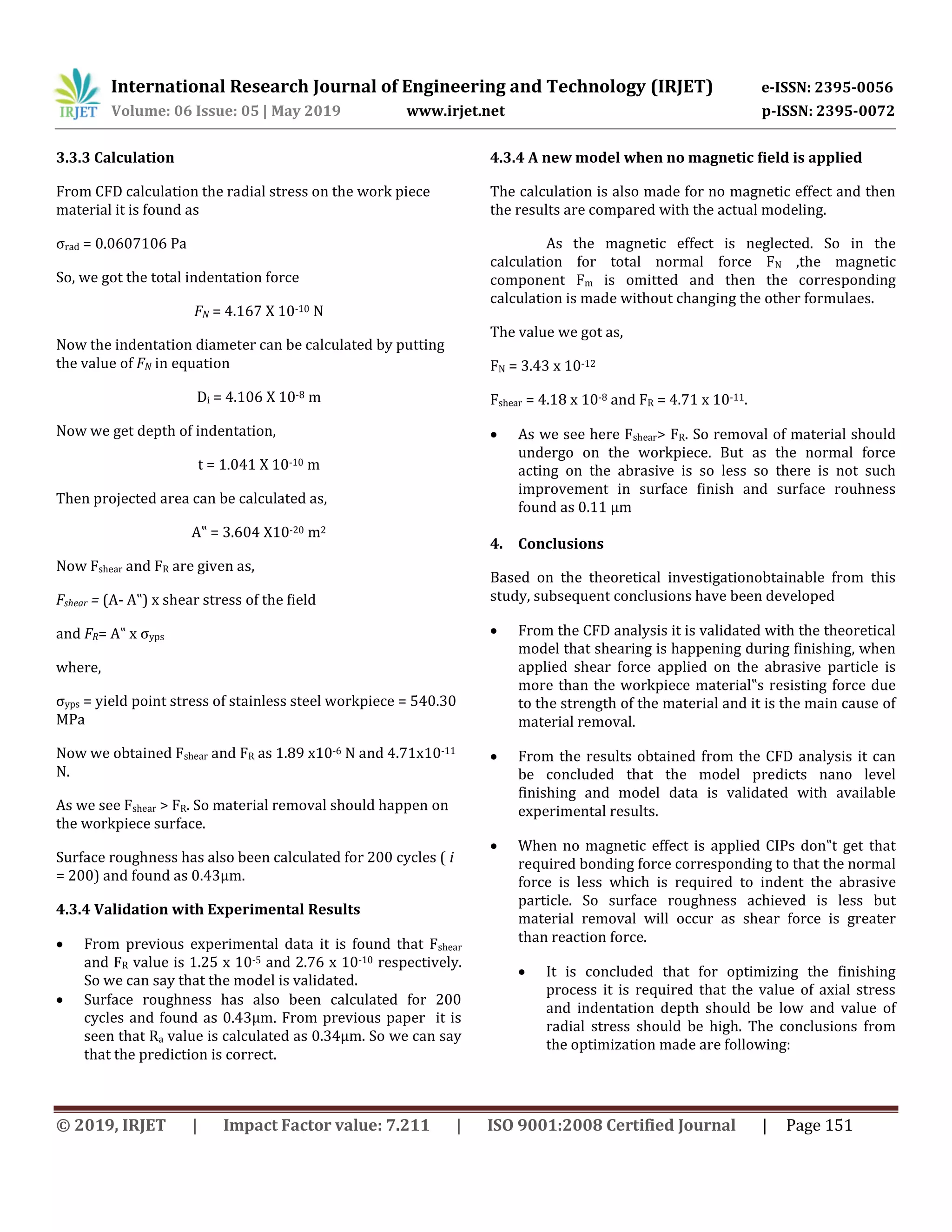 International Research Journal of Engineering and Technology (IRJET) e-ISSN: 2395-0056
Volume: 06 Issue: 05 | May 2019 www.irjet.net p-ISSN: 2395-0072
© 2019, IRJET | Impact Factor value: 7.211 | ISO 9001:2008 Certified Journal | Page 151
3.3.3 Calculation
From CFD calculation the radial stress on the work piece
material it is found as
σrad = 0.0607106 Pa
So, we got the total indentation force
FN = 4.167 X 10-10 N
Now the indentation diameter can be calculated by putting
the value of FN in equation
Di = 4.106 X 10-8 m
Now we get depth of indentation,
t = 1.041 X 10-10 m
Then projected area can be calculated as,
A‟ = 3.604 X10-20 m2
Now Fshear and FR are given as,
Fshear = (A- A‟) x shear stress of the field
and FR= A‟ x σyps
where,
σyps = yield point stress of stainless steel workpiece = 540.30
MPa
Now we obtained Fshear and FR as 1.89 x10-6 N and 4.71x10-11
N.
As we see Fshear > FR. So material removal should happen on
the workpiece surface.
Surface roughness has also been calculated for 200 cycles ( i
= 200) and found as 0.43µm.
4.3.4 Validation with Experimental Results
 From previous experimental data it is found that Fshear
and FR value is 1.25 x 10-5 and 2.76 x 10-10 respectively.
So we can say that the model is validated.
 Surface roughness has also been calculated for 200
cycles and found as 0.43µm. From previous paper it is
seen that Ra value is calculated as 0.34µm. So we can say
that the prediction is correct.
4.3.4 A new model when no magnetic field is applied
The calculation is also made for no magnetic effect and then
the results are compared with the actual modeling.
As the magnetic effect is neglected. So in the
calculation for total normal force FN ,the magnetic
component Fm is omitted and then the corresponding
calculation is made without changing the other formulaes.
The value we got as,
FN = 3.43 x 10-12
Fshear = 4.18 x 10-8 and FR = 4.71 x 10-11.
 As we see here Fshear> FR. So removal of material should
undergo on the workpiece. But as the normal force
acting on the abrasive is so less so there is not such
improvement in surface finish and surface rouhness
found as 0.11 µm
4. Conclusions
Based on the theoretical investigationobtainable from this
study, subsequent conclusions have been developed
 From the CFD analysis it is validated with the theoretical
model that shearing is happening during finishing, when
applied shear force applied on the abrasive particle is
more than the workpiece material‟s resisting force due
to the strength of the material and it is the main cause of
material removal.
 From the results obtained from the CFD analysis it can
be concluded that the model predicts nano level
finishing and model data is validated with available
experimental results.
 When no magnetic effect is applied CIPs don‟t get that
required bonding force corresponding to that the normal
force is less which is required to indent the abrasive
particle. So surface roughness achieved is less but
material removal will occur as shear force is greater
than reaction force.
 It is concluded that for optimizing the finishing
process it is required that the value of axial stress
and indentation depth should be low and value of
radial stress should be high. The conclusions from
the optimization made are following:
 