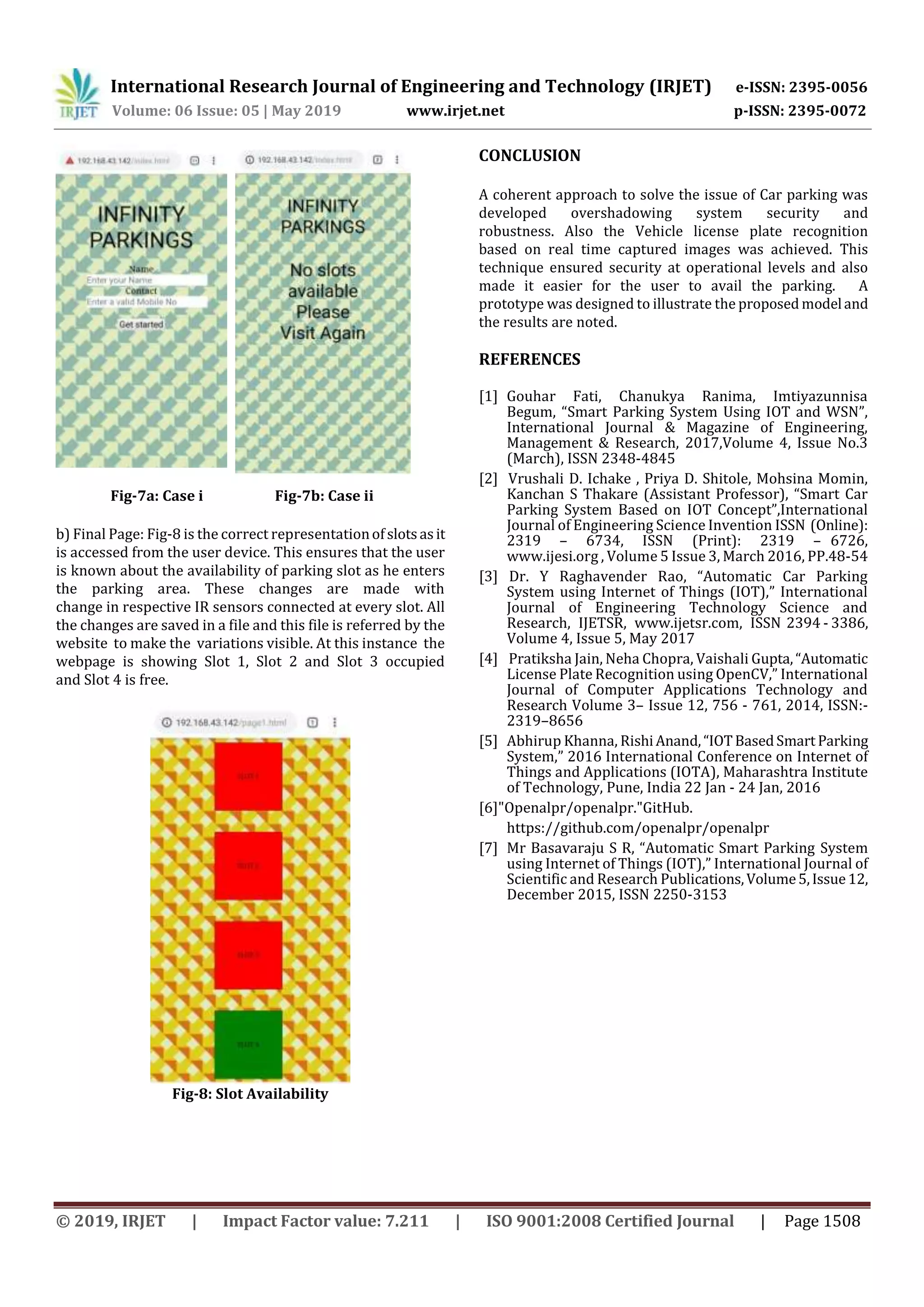 International Research Journal of Engineering and Technology (IRJET) e-ISSN: 2395-0056
Volume: 06 Issue: 05 | May 2019 www.irjet.net p-ISSN: 2395-0072
© 2019, IRJET | Impact Factor value: 7.211 | ISO 9001:2008 Certified Journal | Page 1508
Fig-7a: Case i Fig-7b: Case ii
b) Final Page: Fig-8 is the correct representationofslotsasit
is accessed from the user device. This ensures that the user
is known about the availability of parking slot as he enters
the parking area. These changes are made with
change in respective IR sensors connected at every slot. All
the changes are saved in a file and this file is referred by the
website to make the variations visible. At this instance the
webpage is showing Slot 1, Slot 2 and Slot 3 occupied
and Slot 4 is free.
Fig-8: Slot Availability
CONCLUSION
A coherent approach to solve the issue of Car parking was
developed overshadowing system security and
robustness. Also the Vehicle license plate recognition
based on real time captured images was achieved. This
technique ensured security at operational levels and also
made it easier for the user to avail the parking. A
prototype was designed to illustrate the proposed modeland
the results are noted.
REFERENCES
[1] Gouhar Fati, Chanukya Ranima, Imtiyazunnisa
Begum, “Smart Parking System Using IOT and WSN”,
International Journal & Magazine of Engineering,
Management & Research, 2017,Volume 4, Issue No.3
(March), ISSN 2348-4845
[2] Vrushali D. Ichake , Priya D. Shitole, Mohsina Momin,
Kanchan S Thakare (Assistant Professor), “Smart Car
Parking System Based on IOT Concept”,International
Journal of Engineering Science Invention ISSN (Online):
2319 – 6734, ISSN (Print): 2319 – 6726,
www.ijesi.org , Volume 5 Issue 3, March 2016, PP.48-54
[3] Dr. Y Raghavender Rao, “Automatic Car Parking
System using Internet of Things (IOT),” International
Journal of Engineering Technology Science and
Research, IJETSR, www.ijetsr.com, ISSN 2394 - 3386,
Volume 4, Issue 5, May 2017
[4] Pratiksha Jain, Neha Chopra, Vaishali Gupta,“Automatic
License Plate Recognition using OpenCV,” International
Journal of Computer Applications Technology and
Research Volume 3– Issue 12, 756 - 761, 2014, ISSN:-
2319–8656
[5] Abhirup Khanna, RishiAnand,“IOTBasedSmart Parking
System,” 2016 International Conference on Internet of
Things and Applications (IOTA), Maharashtra Institute
of Technology, Pune, India 22 Jan - 24 Jan, 2016
[6]"Openalpr/openalpr."GitHub.
https://github.com/openalpr/openalpr
[7] Mr Basavaraju S R, “Automatic Smart Parking System
using Internet of Things (IOT),” International Journal of
Scientific and Research Publications,Volume5,Issue12,
December 2015, ISSN 2250-3153
 
