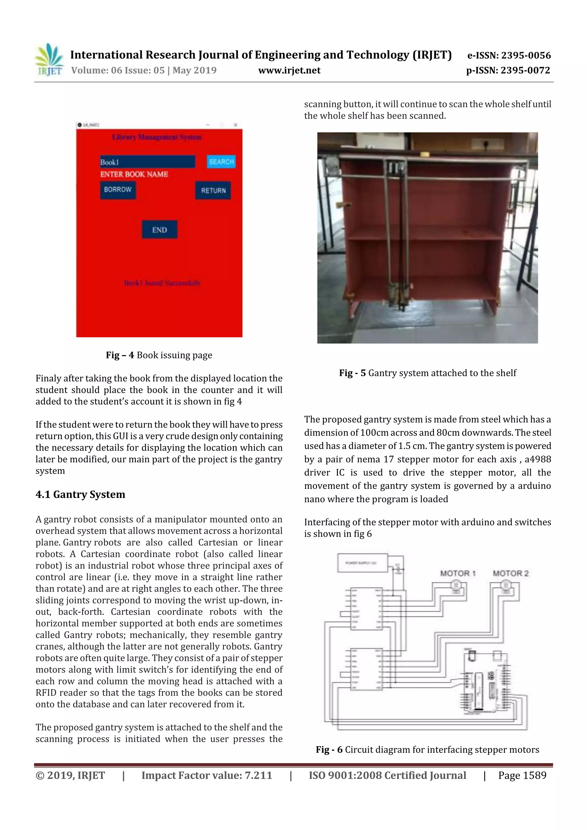 International Research Journal of Engineering and Technology (IRJET) e-ISSN: 2395-0056
Volume: 06 Issue: 05 | May 2019 www.irjet.net p-ISSN: 2395-0072
© 2019, IRJET | Impact Factor value: 7.211 | ISO 9001:2008 Certified Journal | Page 1589
Fig – 4 Book issuing page
Finaly after taking the book from the displayed location the
student should place the book in the counter and it will
added to the student’s account it is shown in fig 4
If the student were to return the book they will havetopress
return option, this GUI is a very crude designonlycontaining
the necessary details for displaying the location which can
later be modified, our main part of the project is the gantry
system
4.1 Gantry System
A gantry robot consists of a manipulator mounted onto an
overhead system that allows movement across a horizontal
plane. Gantry robots are also called Cartesian or linear
robots. A Cartesian coordinate robot (also called linear
robot) is an industrial robot whose three principal axes of
control are linear (i.e. they move in a straight line rather
than rotate) and are at right angles to each other. The three
sliding joints correspond to moving the wrist up-down, in-
out, back-forth. Cartesian coordinate robots with the
horizontal member supported at both ends are sometimes
called Gantry robots; mechanically, they resemble gantry
cranes, although the latter are not generally robots. Gantry
robots are often quite large. They consist of a pair of stepper
motors along with limit switch’s for identifying the end of
each row and column the moving head is attached with a
RFID reader so that the tags from the books can be stored
onto the database and can later recovered from it.
The proposed gantry system is attached to the shelf and the
scanning process is initiated when the user presses the
scanning button, it will continue to scan the wholeshelfuntil
the whole shelf has been scanned.
Fig - 5 Gantry system attached to the shelf
The proposed gantry system is made from steel which has a
dimension of 100cm across and 80cm downwards.Thesteel
used has a diameter of 1.5 cm. The gantry systemispowered
by a pair of nema 17 stepper motor for each axis , a4988
driver IC is used to drive the stepper motor, all the
movement of the gantry system is governed by a arduino
nano where the program is loaded
Interfacing of the stepper motor with arduino and switches
is shown in fig 6
Fig - 6 Circuit diagram for interfacing stepper motors
 
