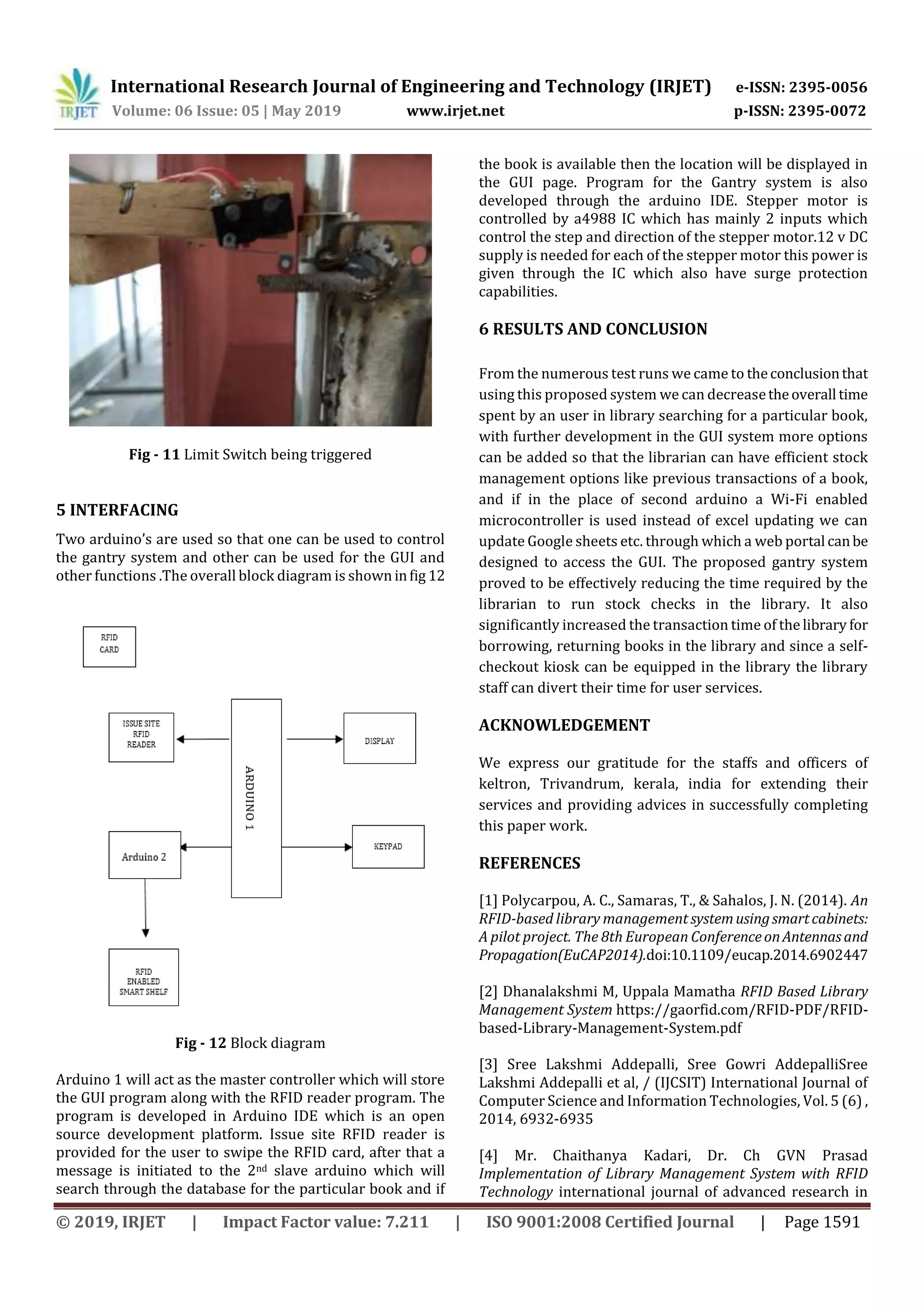 International Research Journal of Engineering and Technology (IRJET) e-ISSN: 2395-0056
Volume: 06 Issue: 05 | May 2019 www.irjet.net p-ISSN: 2395-0072
© 2019, IRJET | Impact Factor value: 7.211 | ISO 9001:2008 Certified Journal | Page 1591
Fig - 11 Limit Switch being triggered
5 INTERFACING
Two arduino’s are used so that one can be used to control
the gantry system and other can be used for the GUI and
other functions .The overall block diagram is shown infig 12
Fig - 12 Block diagram
Arduino 1 will act as the master controller which will store
the GUI program along with the RFID reader program. The
program is developed in Arduino IDE which is an open
source development platform. Issue site RFID reader is
provided for the user to swipe the RFID card, after that a
message is initiated to the 2nd slave arduino which will
search through the database for the particular book and if
the book is available then the location will be displayed in
the GUI page. Program for the Gantry system is also
developed through the arduino IDE. Stepper motor is
controlled by a4988 IC which has mainly 2 inputs which
control the step and direction of the stepper motor.12 v DC
supply is needed for each of the stepper motor this power is
given through the IC which also have surge protection
capabilities.
6 RESULTS AND CONCLUSION
From the numerous test runs we came to theconclusionthat
using this proposed system we can decreasetheoverall time
spent by an user in library searching for a particular book,
with further development in the GUI system more options
can be added so that the librarian can have efficient stock
management options like previous transactions of a book,
and if in the place of second arduino a Wi-Fi enabled
microcontroller is used instead of excel updating we can
update Google sheets etc. through which a web portal canbe
designed to access the GUI. The proposed gantry system
proved to be effectively reducing the time required by the
librarian to run stock checks in the library. It also
significantly increased the transaction time of the library for
borrowing, returning books in the library and since a self-
checkout kiosk can be equipped in the library the library
staff can divert their time for user services.
ACKNOWLEDGEMENT
We express our gratitude for the staffs and officers of
keltron, Trivandrum, kerala, india for extending their
services and providing advices in successfully completing
this paper work.
REFERENCES
[1] Polycarpou, A. C., Samaras, T., & Sahalos, J. N. (2014). An
RFID-based library management systemusingsmartcabinets:
A pilot project. The 8th European ConferenceonAntennasand
Propagation(EuCAP2014).doi:10.1109/eucap.2014.6902447
[2] Dhanalakshmi M, Uppala Mamatha RFID Based Library
Management System https://gaorfid.com/RFID-PDF/RFID-
based-Library-Management-System.pdf
[3] Sree Lakshmi Addepalli, Sree Gowri AddepalliSree
Lakshmi Addepalli et al, / (IJCSIT) International Journal of
Computer Science and Information Technologies, Vol. 5 (6) ,
2014, 6932-6935
[4] Mr. Chaithanya Kadari, Dr. Ch GVN Prasad
Implementation of Library Management System with RFID
Technology international journal of advanced research in
 