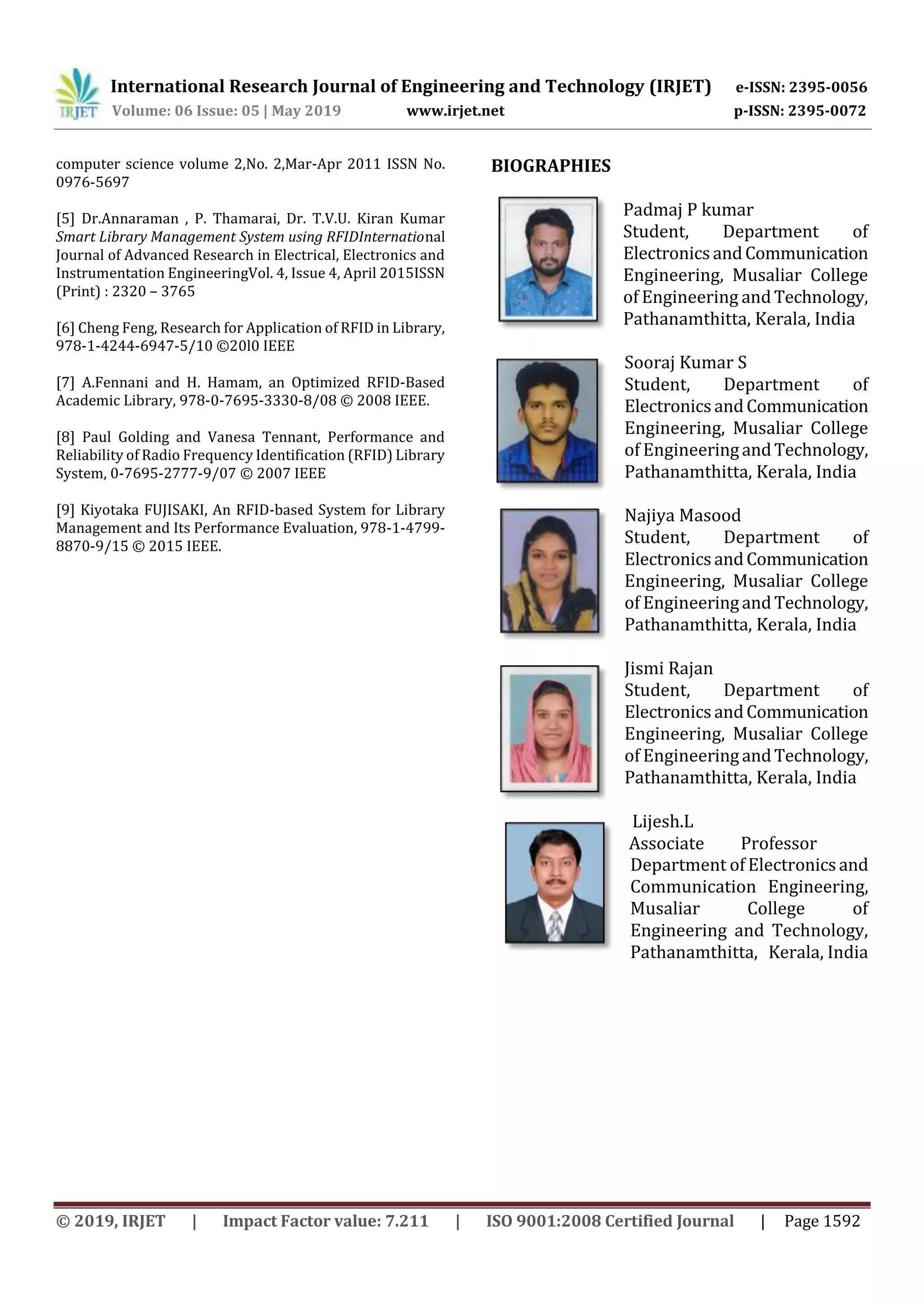 International Research Journal of Engineering and Technology (IRJET) e-ISSN: 2395-0056
Volume: 06 Issue: 05 | May 2019 www.irjet.net p-ISSN: 2395-0072
© 2019, IRJET | Impact Factor value: 7.211 | ISO 9001:2008 Certified Journal | Page 1592
computer science volume 2,No. 2,Mar-Apr 2011 ISSN No.
0976-5697
[5] Dr.Annaraman , P. Thamarai, Dr. T.V.U. Kiran Kumar
Smart Library Management System using RFIDInternational
Journal of Advanced Research in Electrical, Electronics and
Instrumentation EngineeringVol. 4, Issue 4, April 2015ISSN
(Print) : 2320 – 3765
[6] Cheng Feng, Research for Application of RFID in Library,
978-1-4244-6947-5/10 ©20l0 IEEE
[7] A.Fennani and H. Hamam, an Optimized RFID-Based
Academic Library, 978-0-7695-3330-8/08 © 2008 IEEE.
[8] Paul Golding and Vanesa Tennant, Performance and
Reliability of Radio Frequency Identification (RFID) Library
System, 0-7695-2777-9/07 © 2007 IEEE
[9] Kiyotaka FUJISAKI, An RFID-based System for Library
Management and Its Performance Evaluation, 978-1-4799-
8870-9/15 © 2015 IEEE.
BIOGRAPHIES
Padmaj P kumar
Student, Department of
ElectronicsandCommunication
Engineering, Musaliar College
of Engineering andTechnology,
Pathanamthitta, Kerala, India
Sooraj Kumar S
Student, Department of
Electronics andCommunication
Engineering, Musaliar College
of EngineeringandTechnology,
Pathanamthitta, Kerala, India
Najiya Masood
Student, Department of
ElectronicsandCommunication
Engineering, Musaliar College
of EngineeringandTechnology,
Pathanamthitta, Kerala, India
Jismi Rajan
Student, Department of
ElectronicsandCommunication
Engineering, Musaliar College
of EngineeringandTechnology,
Pathanamthitta, Kerala, India
Department of Electronicsand
Communication Engineering,
Musaliar College of
Engineering and Technology,
Pathanamthitta, Kerala, India
Lijesh.L
Associate Professor
 