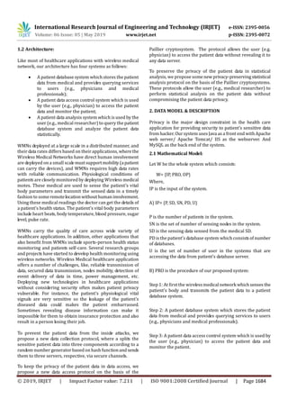 International Research Journal of Engineering and Technology (IRJET) e-ISSN: 2395-0056
Volume: 06 Issue: 05 | May 2019 www.irjet.net p-ISSN: 2395-0072
© 2019, IRJET | Impact Factor value: 7.211 | ISO 9001:2008 Certified Journal | Page 1684
1.2 Architecture:
Like most of healthcare applications with wireless medical
network, our architecture has four systems as follows:
 A patient database system which stores the patient
data from medical and provides querying services
to users (e.g., physicians and medical
professionals);
 A patient data access control system which is used
by the user (e.g., physician) to access the patient
data and monitor the patient;
 A patient data analysis system which is used by the
user (e.g., medical researcher) to query the patient
database system and analyze the patient data
statistically.
WMNs deployed at a large scale in a distributed manner, and
their data rates differs based on their applications, wherethe
Wireless Medical Networks have direct human involvement
are deployed on a small scalemustsupportmobility(apatient
can carry the devices), and WMNs requires high data rates
with reliable communication. Physiological conditions of
patients are closely monitored by deploying Wireless medical
motes. These medical are used to sense the patient’s vital
body parameters and transmit the sensed data in a timely
fashion to someremotelocationwithouthumaninvolvement.
Using these medical readings the doctor can get the details of
a patient’s health status. The patient’s vital body parameters
include heart beats, body temperature, blood pressure, sugar
level, pulse rate.
WMNs carry the quality of care across wide variety of
healthcare applications. In addition, other applications that
also benefit from WMNs include sports-person health status
monitoring and patients self-care. Several research groups
and projects have started to develop health monitoring using
wireless networks. Wireless Medical healthcare application
offers a number of challenges, like, reliable transmission of
data, secured data transmission, nodes mobility, detection of
event delivery of data in time, power management, etc.
Deploying new technologies in healthcare applications
without considering security often makes patient privacy
vulnerable. For instance, the patient’s physiological vital
signals are very sensitive so the leakage of the patient’s
diseased data could makes the patient embarrassed.
Sometimes revealing disease information can make it
impossible for them to obtain insurance protection and also
result in a person losing their job.
To prevent the patient data from the inside attacks, we
propose a new data collection protocol, where a splits the
sensitive patient data into three components according to a
random number generator based on hash functionandsends
them to three servers, respective, via secure channels.
To keep the privacy of the patient data in data access, we
propose a new data access protocol on the basis of the
Paillier cryptosystem. The protocol allows the user (e.g.
physician) to access the patient data without revealing it to
any data server.
To preserve the privacy of the patient data in statistical
analysis, we propose somenewprivacy-preservingstatistical
analysis protocol on the basis of the Paillier cryptosystems.
These protocols allow the user (e.g., medical researcher) to
perform statistical analysis on the patient data without
compromising the patient data privacy.
2. DATA MODEL & DESCRIPTION
Privacy is the major design constraint in the health care
application for providing security to patient’s sensitive data
from hacker. Our system usesJava as a front end with Apache
web server/ Apache Tomcat/ IIS as the webserver. And
MySQL as the back end of the system.
2.1 Mathematical Model:
Let W be the whole system which consists:
W= {IP, PRO, OP}
Where,
IP is the input of the system.
A) IP= {P, SD, SN, PD, U}
P is the number of patients in the system.
SN is the set of number of sensing nodes in the system.
SD is the sensing data sensed from the medical SD.
PD is the patient’s database system which consistsof number
of databases.
U is the set of number of user in the systems that are
accessing the data from patient’s database server.
B) PRO is the procedure of our proposed system:
Step 1: At first the wirelessmedical network whichsenses the
patient’s body and transmits the patient data to a patient
database system.
Step 2: A patient database system which stores the patient
data from medical and provides querying services to users
(e.g., physicians and medical professionals).
Step 3: A patient data access control system which is used by
the user (e.g., physician) to access the patient data and
monitor the patient.
 