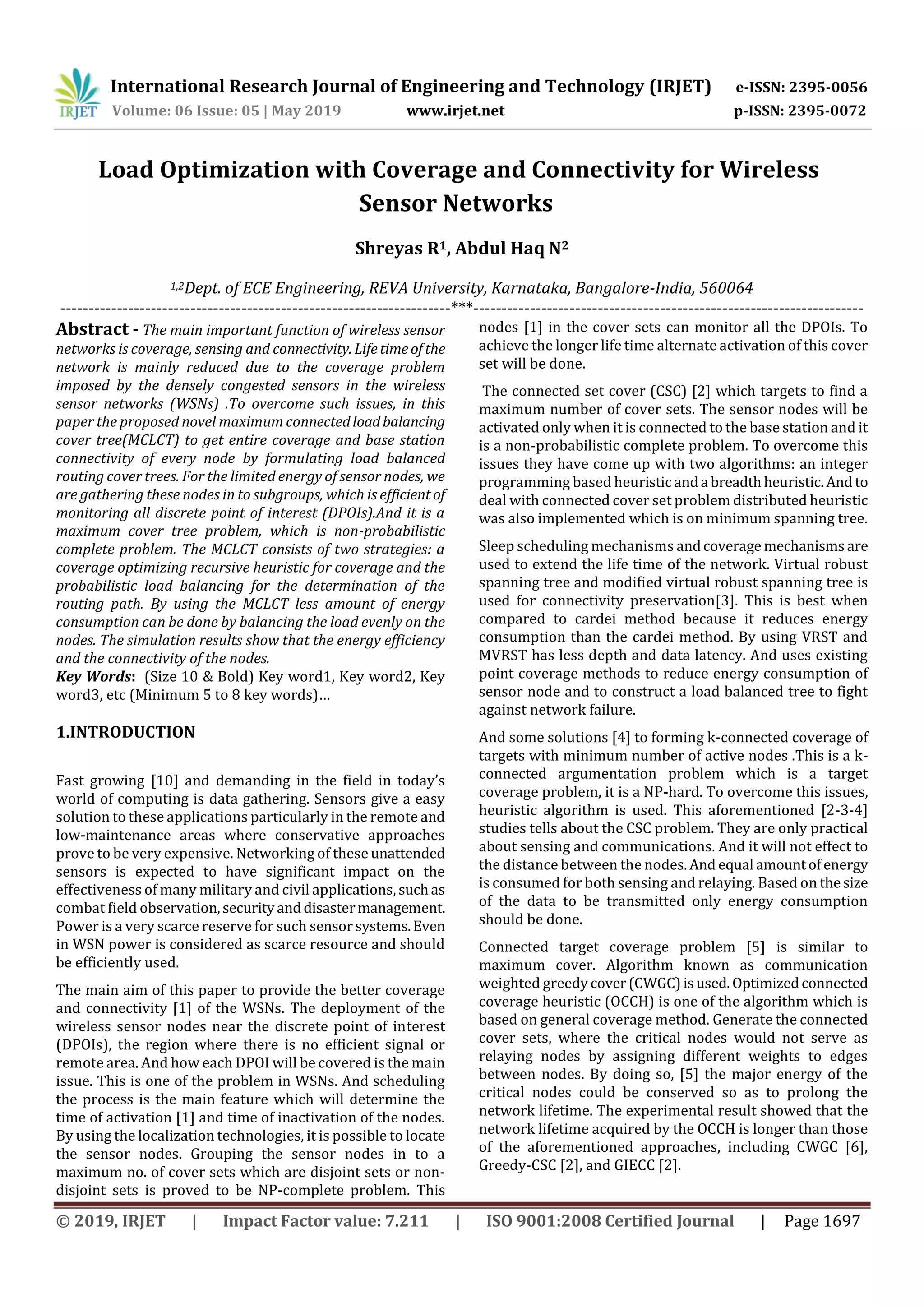 International Research Journal of Engineering and Technology (IRJET) e-ISSN: 2395-0056 Volume: 06 Issue: 05 | May 2019 www.irjet.net p-ISSN: 2395-0072 © 2019, IRJET | Impact Factor value: 7.211 | ISO 9001:2008 Certified Journal | Page 1697 Load Optimization with Coverage and Connectivity for Wireless Sensor Networks Shreyas R1, Abdul Haq N2 1,2Dept. of ECE Engineering, REVA University, Karnataka, Bangalore-India, 560064 ---------------------------------------------------------------------***--------------------------------------------------------------------- Abstract - The main important function of wireless sensor networks is coverage, sensing and connectivity. Lifetimeofthe network is mainly reduced due to the coverage problem imposed by the densely congested sensors in the wireless sensor networks (WSNs) .To overcome such issues, in this paper the proposed novel maximum connectedloadbalancing cover tree(MCLCT) to get entire coverage and base station connectivity of every node by formulating load balanced routing cover trees. For the limited energy of sensor nodes, we are gathering these nodes in to subgroups, which is efficientof monitoring all discrete point of interest (DPOIs).And it is a maximum cover tree problem, which is non-probabilistic complete problem. The MCLCT consists of two strategies: a coverage optimizing recursive heuristic for coverage and the probabilistic load balancing for the determination of the routing path. By using the MCLCT less amount of energy consumption can be done by balancing the load evenly on the nodes. The simulation results show that the energy efficiency and the connectivity of the nodes. Key Words: (Size 10 & Bold) Key word1, Key word2, Key word3, etc (Minimum 5 to 8 key words)… 1.INTRODUCTION Fast growing [10] and demanding in the field in today’s world of computing is data gathering. Sensors give a easy solution to these applications particularly in the remote and low-maintenance areas where conservative approaches prove to be very expensive. Networking of these unattended sensors is expected to have significant impact on the effectiveness of many military and civil applications, suchas combat field observation,securityanddisastermanagement. Power is a very scarce reserve for such sensorsystems.Even in WSN power is considered as scarce resource and should be efficiently used. The main aim of this paper to provide the better coverage and connectivity [1] of the WSNs. The deployment of the wireless sensor nodes near the discrete point of interest (DPOIs), the region where there is no efficient signal or remote area. And how each DPOI will be covered is the main issue. This is one of the problem in WSNs. And scheduling the process is the main feature which will determine the time of activation [1] and time of inactivation of the nodes. By using the localization technologies, it is possible to locate the sensor nodes. Grouping the sensor nodes in to a maximum no. of cover sets which are disjoint sets or non- disjoint sets is proved to be NP-complete problem. This nodes [1] in the cover sets can monitor all the DPOIs. To achieve the longer life time alternate activation of this cover set will be done. The connected set cover (CSC) [2] which targets to find a maximum number of cover sets. The sensor nodes will be activated only when it is connected to the base station and it is a non-probabilistic complete problem. To overcome this issues they have come up with two algorithms: an integer programming based heuristicanda breadthheuristic.Andto deal with connected cover set problem distributed heuristic was also implemented which is on minimum spanning tree. Sleep scheduling mechanisms andcoverage mechanisms are used to extend the life time of the network. Virtual robust spanning tree and modified virtual robust spanning tree is used for connectivity preservation[3]. This is best when compared to cardei method because it reduces energy consumption than the cardei method. By using VRST and MVRST has less depth and data latency. And uses existing point coverage methods to reduce energy consumption of sensor node and to construct a load balanced tree to fight against network failure. And some solutions [4] to forming k-connected coverage of targets with minimum number of active nodes .This is a k- connected argumentation problem which is a target coverage problem, it is a NP-hard. To overcome this issues, heuristic algorithm is used. This aforementioned [2-3-4] studies tells about the CSC problem. They are only practical about sensing and communications. And it will not effect to the distance between the nodes.And equal amountofenergy is consumed for both sensing and relaying. Based on thesize of the data to be transmitted only energy consumption should be done. Connected target coverage problem [5] is similar to maximum cover. Algorithm known as communication weighted greedycover(CWGC)isused.Optimizedconnected coverage heuristic (OCCH) is one of the algorithm which is based on general coverage method. Generate the connected cover sets, where the critical nodes would not serve as relaying nodes by assigning different weights to edges between nodes. By doing so, [5] the major energy of the critical nodes could be conserved so as to prolong the network lifetime. The experimental result showed that the network lifetime acquired by the OCCH is longer than those of the aforementioned approaches, including CWGC [6], Greedy-CSC [2], and GIECC [2]. 
