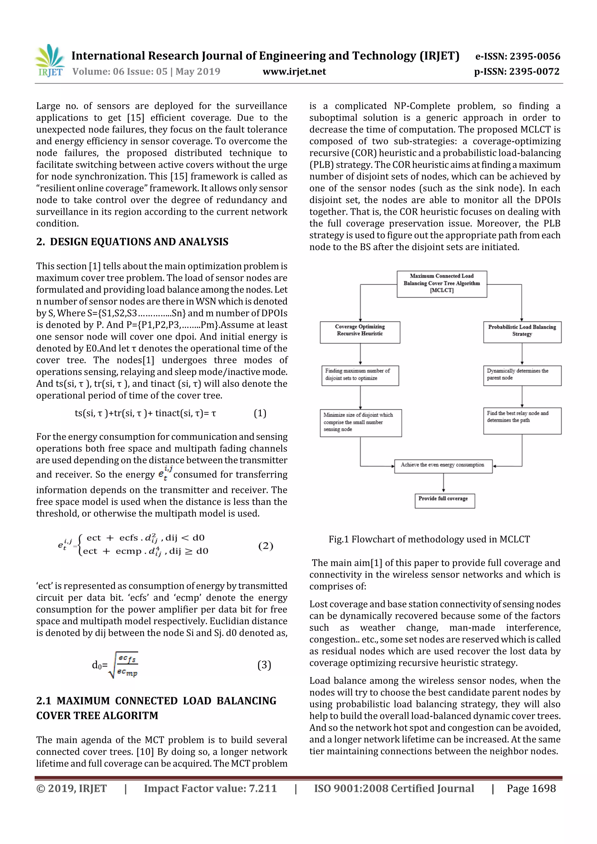 International Research Journal of Engineering and Technology (IRJET) e-ISSN: 2395-0056 Volume: 06 Issue: 05 | May 2019 www.irjet.net p-ISSN: 2395-0072 © 2019, IRJET | Impact Factor value: 7.211 | ISO 9001:2008 Certified Journal | Page 1698 Large no. of sensors are deployed for the surveillance applications to get [15] efficient coverage. Due to the unexpected node failures, they focus on the fault tolerance and energy efficiency in sensor coverage. To overcome the node failures, the proposed distributed technique to facilitate switching between active covers without the urge for node synchronization. This [15] framework is called as “resilient online coverage” framework. It allows only sensor node to take control over the degree of redundancy and surveillance in its region according to the current network condition. 2. DESIGN EQUATIONS AND ANALYSIS This section [1] tells about the main optimizationproblem is maximum cover tree problem. The load of sensor nodes are formulated and providing load balanceamongthenodes. Let n number of sensor nodes are thereinWSN whichisdenoted by S, Where S={S1,S2,S3…………..Sn} and m number of DPOIs is denoted by P. And P={P1,P2,P3,……..Pm}.Assume at least one sensor node will cover one dpoi. And initial energy is denoted by E0.And let τ denotes the operational time of the cover tree. The nodes[1] undergoes three modes of operations sensing, relaying and sleep mode/inactive mode. And ts(si, τ ), tr(si, τ ), and tinact (si, τ) will also denote the operational period of time of the cover tree. ts(si, τ )+tr(si, τ )+ tinact(si, τ)= τ (1) For the energy consumption for communicationandsensing operations both free space and multipath fading channels are used depending on the distance betweenthetransmitter and receiver. So the energy consumed for transferring information depends on the transmitter and receiver. The free space model is used when the distance is less than the threshold, or otherwise the multipath model is used. ‘ect’ is represented as consumption ofenergy bytransmitted circuit per data bit. ‘ecfs’ and ‘ecmp’ denote the energy consumption for the power amplifier per data bit for free space and multipath model respectively. Euclidian distance is denoted by dij between the node Si and Sj. d0 denoted as, d0= (3) 2.1 MAXIMUM CONNECTED LOAD BALANCING COVER TREE ALGORITM The main agenda of the MCT problem is to build several connected cover trees. [10] By doing so, a longer network lifetime and full coverage can be acquired. TheMCTproblem is a complicated NP-Complete problem, so finding a suboptimal solution is a generic approach in order to decrease the time of computation. The proposed MCLCT is composed of two sub-strategies: a coverage-optimizing recursive (COR) heuristic and a probabilistic load-balancing (PLB) strategy. The CORheuristicaimsatfindinga maximum number of disjoint sets of nodes, which can be achieved by one of the sensor nodes (such as the sink node). In each disjoint set, the nodes are able to monitor all the DPOIs together. That is, the COR heuristic focuses on dealing with the full coverage preservation issue. Moreover, the PLB strategy is used to figure out the appropriate path from each node to the BS after the disjoint sets are initiated. Fig.1 Flowchart of methodology used in MCLCT The main aim[1] of this paper to provide full coverage and connectivity in the wireless sensor networks and which is comprises of: Lost coverage and base station connectivityofsensing nodes can be dynamically recovered because some of the factors such as weather change, man-made interference, congestion.. etc., some set nodes are reservedwhichiscalled as residual nodes which are used recover the lost data by coverage optimizing recursive heuristic strategy. Load balance among the wireless sensor nodes, when the nodes will try to choose the best candidate parent nodes by using probabilistic load balancing strategy, they will also help to build the overall load-balanced dynamic cover trees. And so the network hot spot and congestion can be avoided, and a longer network lifetime can be increased. At the same tier maintaining connections between the neighbor nodes. 