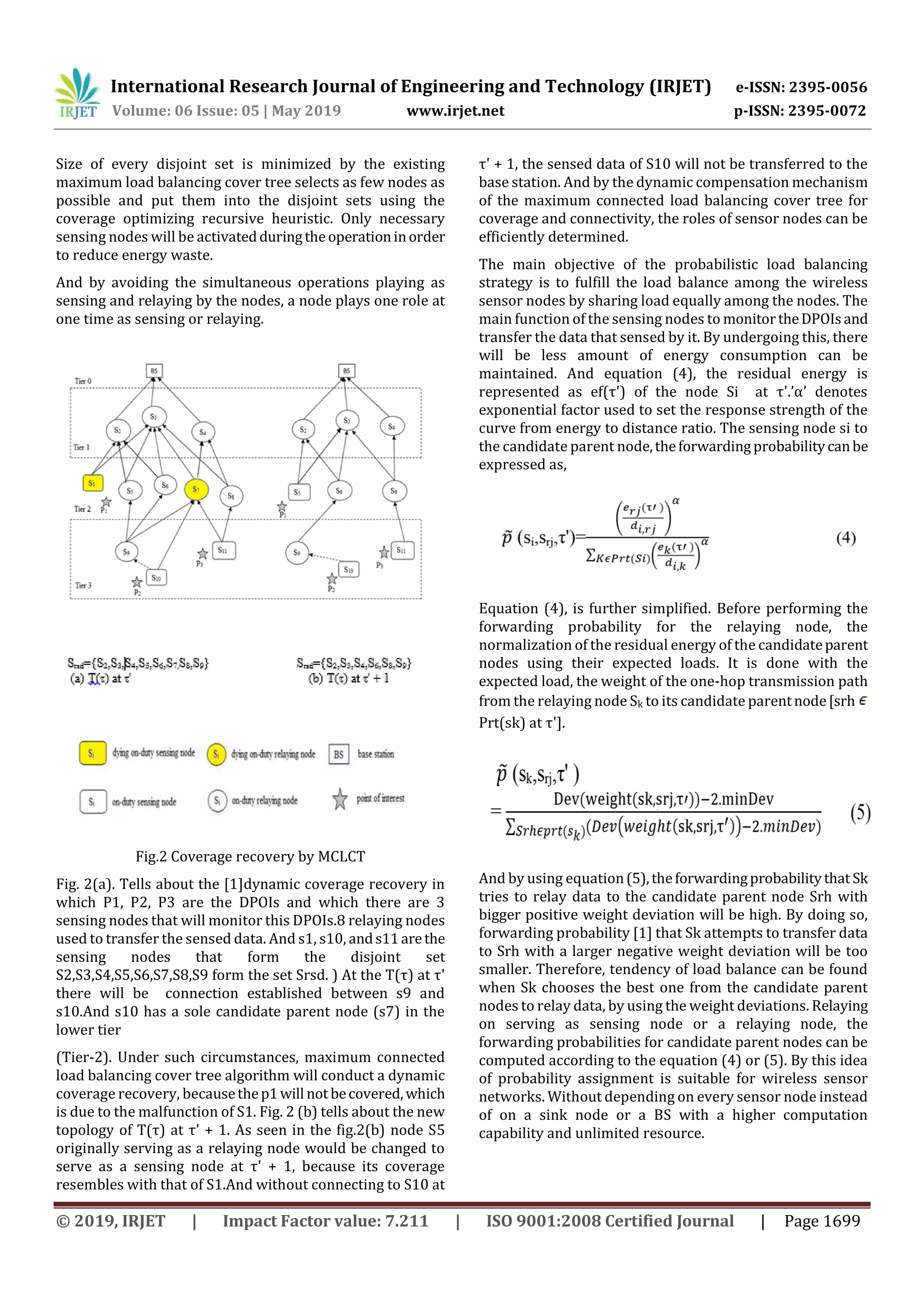 International Research Journal of Engineering and Technology (IRJET) e-ISSN: 2395-0056 Volume: 06 Issue: 05 | May 2019 www.irjet.net p-ISSN: 2395-0072 © 2019, IRJET | Impact Factor value: 7.211 | ISO 9001:2008 Certified Journal | Page 1699 Size of every disjoint set is minimized by the existing maximum load balancing cover tree selects as few nodes as possible and put them into the disjoint sets using the coverage optimizing recursive heuristic. Only necessary sensing nodes will be activatedduringtheoperationinorder to reduce energy waste. And by avoiding the simultaneous operations playing as sensing and relaying by the nodes, a node plays one role at one time as sensing or relaying. Fig.2 Coverage recovery by MCLCT Fig. 2(a). Tells about the [1]dynamic coverage recovery in which P1, P2, P3 are the DPOIs and which there are 3 sensing nodes that will monitor this DPOIs.8 relaying nodes used to transfer the sensed data. And s1, s10, ands11arethe sensing nodes that form the disjoint set S2,S3,S4,S5,S6,S7,S8,S9 form the set Srsd. ) At the T(τ) at τ' there will be connection established between s9 and s10.And s10 has a sole candidate parent node (s7) in the lower tier (Tier-2). Under such circumstances, maximum connected load balancing cover tree algorithm will conduct a dynamic coverage recovery, becausethep1will not becovered,which is due to the malfunction of S1. Fig. 2 (b) tells about the new topology of T(τ) at τ' + 1. As seen in the fig.2(b) node S5 originally serving as a relaying node would be changed to serve as a sensing node at τ' + 1, because its coverage resembles with that of S1.And without connecting to S10 at τ' + 1, the sensed data of S10 will not be transferred to the base station. And by the dynamic compensation mechanism of the maximum connected load balancing cover tree for coverage and connectivity, the roles of sensor nodes can be efficiently determined. The main objective of the probabilistic load balancing strategy is to fulfill the load balance among the wireless sensor nodes by sharing load equally among the nodes. The main function of the sensing nodes to monitortheDPOIsand transfer the data that sensed by it. By undergoing this, there will be less amount of energy consumption can be maintained. And equation (4), the residual energy is represented as ef(τ') of the node Si at τ'.’α’ denotes exponential factor used to set the response strength of the curve from energy to distance ratio. The sensing node si to the candidate parent node,theforwardingprobabilitycanbe expressed as, Equation (4), is further simplified. Before performing the forwarding probability for the relaying node, the normalization of the residual energy of the candidateparent nodes using their expected loads. It is done with the expected load, the weight of the one-hop transmission path from the relaying node Sk to its candidate parentnode[srh Prt(sk) at τ']. And by using equation(5),theforwardingprobabilitythat Sk tries to relay data to the candidate parent node Srh with bigger positive weight deviation will be high. By doing so, forwarding probability [1] that Sk attempts to transfer data to Srh with a larger negative weight deviation will be too smaller. Therefore, tendency of load balance can be found when Sk chooses the best one from the candidate parent nodes to relay data, by using the weight deviations. Relaying on serving as sensing node or a relaying node, the forwarding probabilities for candidate parent nodes can be computed according to the equation (4) or (5). By this idea of probability assignment is suitable for wireless sensor networks. Without depending on every sensor node instead of on a sink node or a BS with a higher computation capability and unlimited resource. 