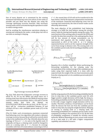 International Research Journal of Engineering and Technology (IRJET) e-ISSN: 2395-0056
Volume: 06 Issue: 05 | May 2019 www.irjet.net p-ISSN: 2395-0072
© 2019, IRJET | Impact Factor value: 7.211 | ISO 9001:2008 Certified Journal | Page 1699
Size of every disjoint set is minimized by the existing
maximum load balancing cover tree selects as few nodes as
possible and put them into the disjoint sets using the
coverage optimizing recursive heuristic. Only necessary
sensing nodes will be activatedduringtheoperationinorder
to reduce energy waste.
And by avoiding the simultaneous operations playing as
sensing and relaying by the nodes, a node plays one role at
one time as sensing or relaying.
Fig.2 Coverage recovery by MCLCT
Fig. 2(a). Tells about the [1]dynamic coverage recovery in
which P1, P2, P3 are the DPOIs and which there are 3
sensing nodes that will monitor this DPOIs.8 relaying nodes
used to transfer the sensed data. And s1, s10, ands11arethe
sensing nodes that form the disjoint set
S2,S3,S4,S5,S6,S7,S8,S9 form the set Srsd. ) At the T(τ) at τ'
there will be connection established between s9 and
s10.And s10 has a sole candidate parent node (s7) in the
lower tier
(Tier-2). Under such circumstances, maximum connected
load balancing cover tree algorithm will conduct a dynamic
coverage recovery, becausethep1will not becovered,which
is due to the malfunction of S1. Fig. 2 (b) tells about the new
topology of T(τ) at τ' + 1. As seen in the fig.2(b) node S5
originally serving as a relaying node would be changed to
serve as a sensing node at τ' + 1, because its coverage
resembles with that of S1.And without connecting to S10 at
τ' + 1, the sensed data of S10 will not be transferred to the
base station. And by the dynamic compensation mechanism
of the maximum connected load balancing cover tree for
coverage and connectivity, the roles of sensor nodes can be
efficiently determined.
The main objective of the probabilistic load balancing
strategy is to fulfill the load balance among the wireless
sensor nodes by sharing load equally among the nodes. The
main function of the sensing nodes to monitortheDPOIsand
transfer the data that sensed by it. By undergoing this, there
will be less amount of energy consumption can be
maintained. And equation (4), the residual energy is
represented as ef(τ') of the node Si at τ'.’α’ denotes
exponential factor used to set the response strength of the
curve from energy to distance ratio. The sensing node si to
the candidate parent node,theforwardingprobabilitycanbe
expressed as,
Equation (4), is further simplified. Before performing the
forwarding probability for the relaying node, the
normalization of the residual energy of the candidateparent
nodes using their expected loads. It is done with the
expected load, the weight of the one-hop transmission path
from the relaying node Sk to its candidate parentnode[srh
Prt(sk) at τ'].
And by using equation(5),theforwardingprobabilitythat Sk
tries to relay data to the candidate parent node Srh with
bigger positive weight deviation will be high. By doing so,
forwarding probability [1] that Sk attempts to transfer data
to Srh with a larger negative weight deviation will be too
smaller. Therefore, tendency of load balance can be found
when Sk chooses the best one from the candidate parent
nodes to relay data, by using the weight deviations. Relaying
on serving as sensing node or a relaying node, the
forwarding probabilities for candidate parent nodes can be
computed according to the equation (4) or (5). By this idea
of probability assignment is suitable for wireless sensor
networks. Without depending on every sensor node instead
of on a sink node or a BS with a higher computation
capability and unlimited resource.
 