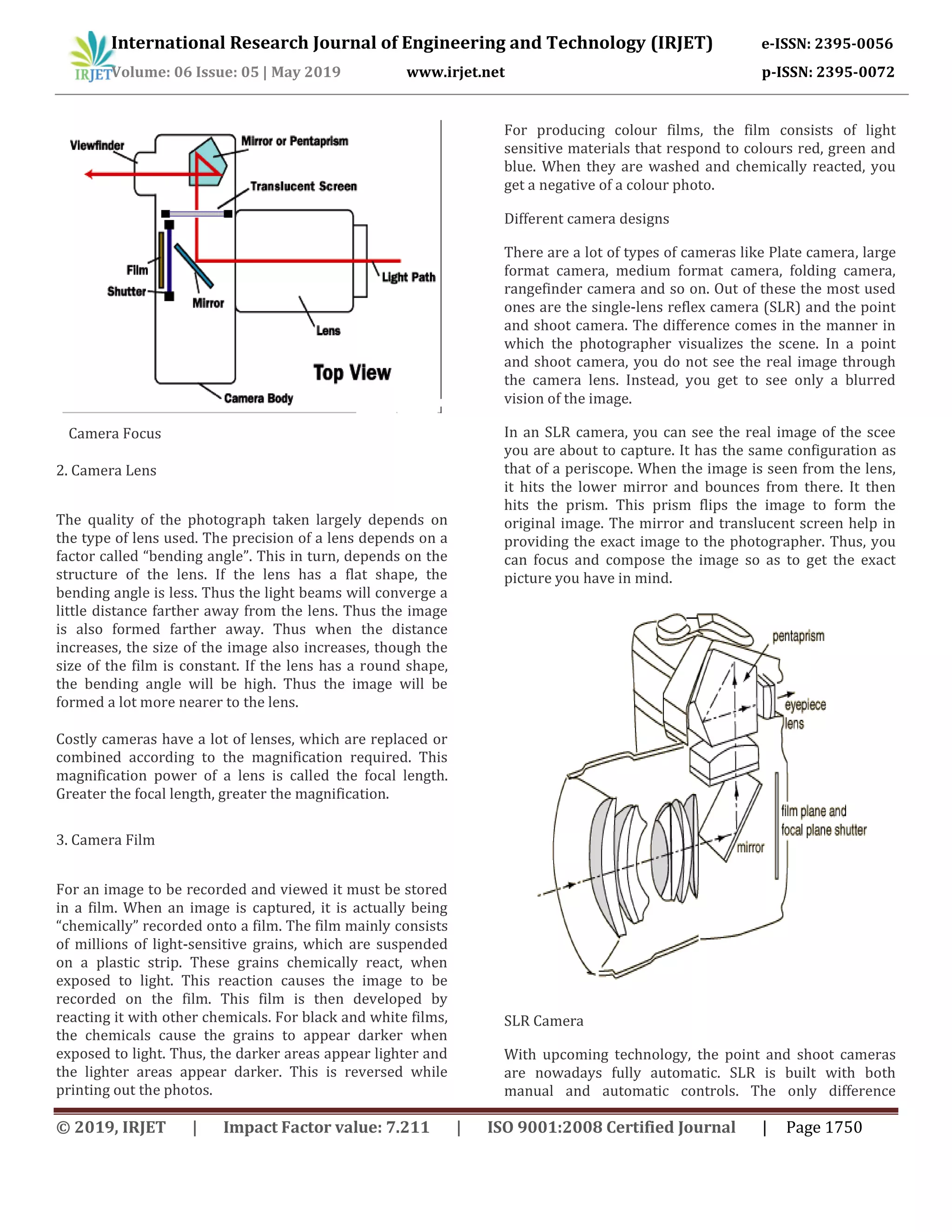 International Research Journal of Engineering and Technology (IRJET) e-ISSN: 2395-0056
Volume: 06 Issue: 05 | May 2019 www.irjet.net p-ISSN: 2395-0072
© 2019, IRJET | Impact Factor value: 7.211 | ISO 9001:2008 Certified Journal | Page 1750
Camera Focus
2. Camera Lens
The quality of the photograph taken largely depends on
the type of lens used. The precision of a lens depends on a
factor called “bending angle”. This in turn, depends on the
structure of the lens. If the lens has a flat shape, the
bending angle is less. Thus the light beams will converge a
little distance farther away from the lens. Thus the image
is also formed farther away. Thus when the distance
increases, the size of the image also increases, though the
size of the film is constant. If the lens has a round shape,
the bending angle will be high. Thus the image will be
formed a lot more nearer to the lens.
Costly cameras have a lot of lenses, which are replaced or
combined according to the magnification required. This
magnification power of a lens is called the focal length.
Greater the focal length, greater the magnification.
3. Camera Film
For an image to be recorded and viewed it must be stored
in a film. When an image is captured, it is actually being
“chemically” recorded onto a film. The film mainly consists
of millions of light-sensitive grains, which are suspended
on a plastic strip. These grains chemically react, when
exposed to light. This reaction causes the image to be
recorded on the film. This film is then developed by
reacting it with other chemicals. For black and white films,
the chemicals cause the grains to appear darker when
exposed to light. Thus, the darker areas appear lighter and
the lighter areas appear darker. This is reversed while
printing out the photos.
For producing colour films, the film consists of light
sensitive materials that respond to colours red, green and
blue. When they are washed and chemically reacted, you
get a negative of a colour photo.
Different camera designs
There are a lot of types of cameras like Plate camera, large
format camera, medium format camera, folding camera,
rangefinder camera and so on. Out of these the most used
ones are the single-lens reflex camera (SLR) and the point
and shoot camera. The difference comes in the manner in
which the photographer visualizes the scene. In a point
and shoot camera, you do not see the real image through
the camera lens. Instead, you get to see only a blurred
vision of the image.
In an SLR camera, you can see the real image of the scee
you are about to capture. It has the same configuration as
that of a periscope. When the image is seen from the lens,
it hits the lower mirror and bounces from there. It then
hits the prism. This prism flips the image to form the
original image. The mirror and translucent screen help in
providing the exact image to the photographer. Thus, you
can focus and compose the image so as to get the exact
picture you have in mind.
SLR Camera
With upcoming technology, the point and shoot cameras
are nowadays fully automatic. SLR is built with both
manual and automatic controls. The only difference
 