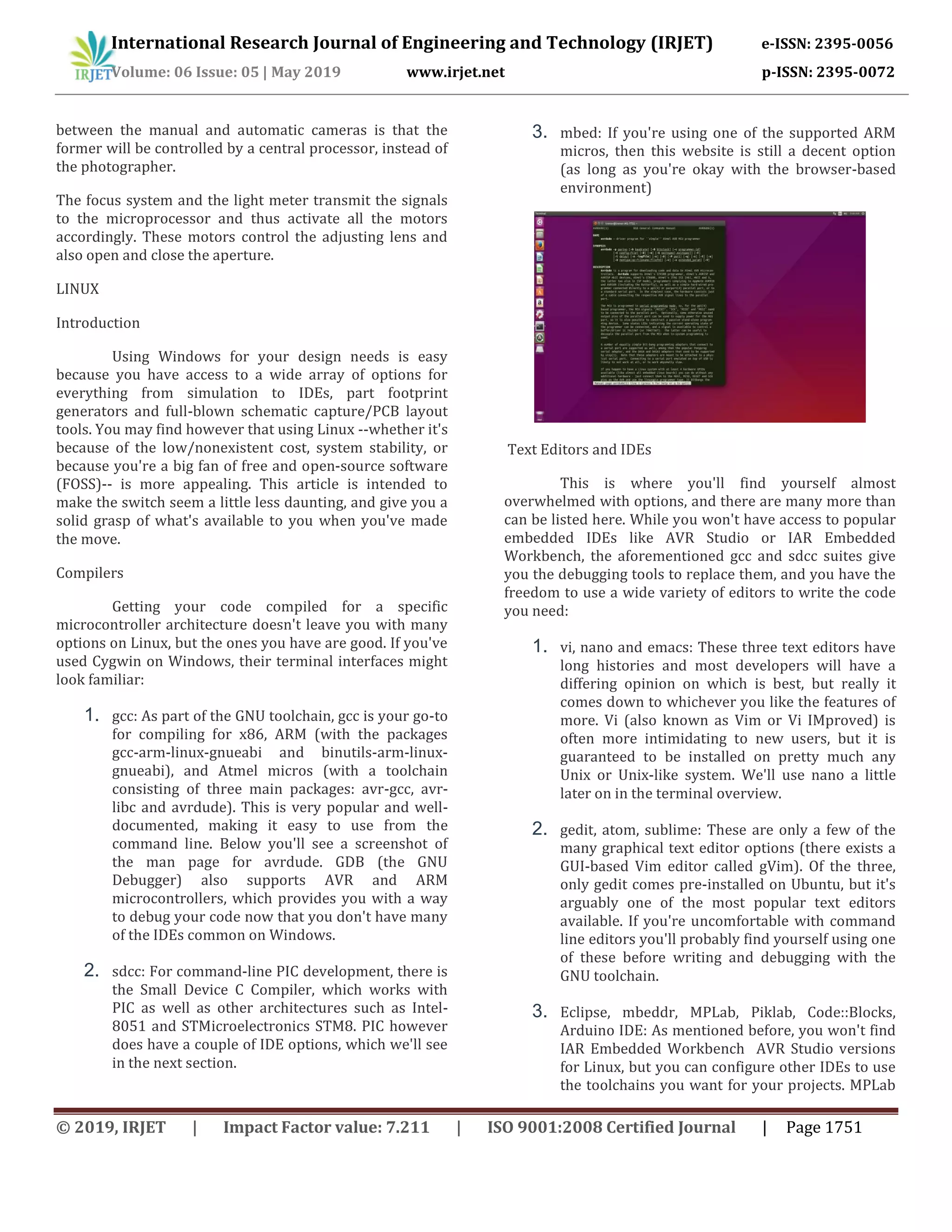 International Research Journal of Engineering and Technology (IRJET) e-ISSN: 2395-0056
Volume: 06 Issue: 05 | May 2019 www.irjet.net p-ISSN: 2395-0072
© 2019, IRJET | Impact Factor value: 7.211 | ISO 9001:2008 Certified Journal | Page 1751
between the manual and automatic cameras is that the
former will be controlled by a central processor, instead of
the photographer.
The focus system and the light meter transmit the signals
to the microprocessor and thus activate all the motors
accordingly. These motors control the adjusting lens and
also open and close the aperture.
LINUX
Introduction
Using Windows for your design needs is easy
because you have access to a wide array of options for
everything from simulation to IDEs, part footprint
generators and full-blown schematic capture/PCB layout
tools. You may find however that using Linux --whether it's
because of the low/nonexistent cost, system stability, or
because you're a big fan of free and open-source software
(FOSS)-- is more appealing. This article is intended to
make the switch seem a little less daunting, and give you a
solid grasp of what's available to you when you've made
the move.
Compilers
Getting your code compiled for a specific
microcontroller architecture doesn't leave you with many
options on Linux, but the ones you have are good. If you've
used Cygwin on Windows, their terminal interfaces might
look familiar:
1. gcc: As part of the GNU toolchain, gcc is your go-to
for compiling for x86, ARM (with the packages
gcc-arm-linux-gnueabi and binutils-arm-linux-
gnueabi), and Atmel micros (with a toolchain
consisting of three main packages: avr-gcc, avr-
libc and avrdude). This is very popular and well-
documented, making it easy to use from the
command line. Below you'll see a screenshot of
the man page for avrdude. GDB (the GNU
Debugger) also supports AVR and ARM
microcontrollers, which provides you with a way
to debug your code now that you don't have many
of the IDEs common on Windows.
2. sdcc: For command-line PIC development, there is
the Small Device C Compiler, which works with
PIC as well as other architectures such as Intel-
8051 and STMicroelectronics STM8. PIC however
does have a couple of IDE options, which we'll see
in the next section.
3. mbed: If you're using one of the supported ARM
micros, then this website is still a decent option
(as long as you're okay with the browser-based
environment)
Text Editors and IDEs
This is where you'll find yourself almost
overwhelmed with options, and there are many more than
can be listed here. While you won't have access to popular
embedded IDEs like AVR Studio or IAR Embedded
Workbench, the aforementioned gcc and sdcc suites give
you the debugging tools to replace them, and you have the
freedom to use a wide variety of editors to write the code
you need:
1. vi, nano and emacs: These three text editors have
long histories and most developers will have a
differing opinion on which is best, but really it
comes down to whichever you like the features of
more. Vi (also known as Vim or Vi IMproved) is
often more intimidating to new users, but it is
guaranteed to be installed on pretty much any
Unix or Unix-like system. We'll use nano a little
later on in the terminal overview.
2. gedit, atom, sublime: These are only a few of the
many graphical text editor options (there exists a
GUI-based Vim editor called gVim). Of the three,
only gedit comes pre-installed on Ubuntu, but it's
arguably one of the most popular text editors
available. If you're uncomfortable with command
line editors you'll probably find yourself using one
of these before writing and debugging with the
GNU toolchain.
3. Eclipse, mbeddr, MPLab, Piklab, Code::Blocks,
Arduino IDE: As mentioned before, you won't find
IAR Embedded Workbench AVR Studio versions
for Linux, but you can configure other IDEs to use
the toolchains you want for your projects. MPLab
 