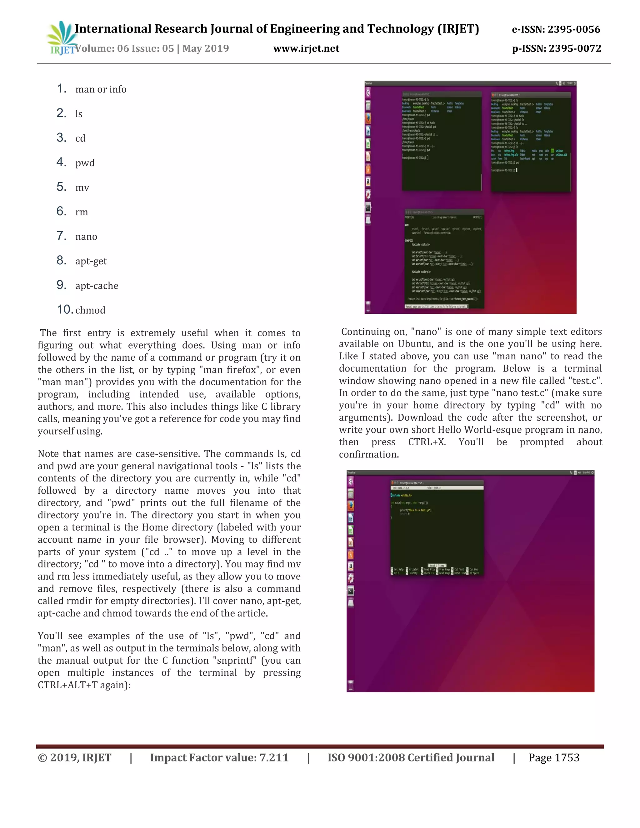 International Research Journal of Engineering and Technology (IRJET) e-ISSN: 2395-0056
Volume: 06 Issue: 05 | May 2019 www.irjet.net p-ISSN: 2395-0072
© 2019, IRJET | Impact Factor value: 7.211 | ISO 9001:2008 Certified Journal | Page 1753
1. man or info
2. ls
3. cd
4. pwd
5. mv
6. rm
7. nano
8. apt-get
9. apt-cache
10.chmod
The first entry is extremely useful when it comes to
figuring out what everything does. Using man or info
followed by the name of a command or program (try it on
the others in the list, or by typing "man firefox", or even
"man man") provides you with the documentation for the
program, including intended use, available options,
authors, and more. This also includes things like C library
calls, meaning you've got a reference for code you may find
yourself using.
Note that names are case-sensitive. The commands ls, cd
and pwd are your general navigational tools - "ls" lists the
contents of the directory you are currently in, while "cd"
followed by a directory name moves you into that
directory, and "pwd" prints out the full filename of the
directory you're in. The directory you start in when you
open a terminal is the Home directory (labeled with your
account name in your file browser). Moving to different
parts of your system ("cd .." to move up a level in the
directory; "cd " to move into a directory). You may find mv
and rm less immediately useful, as they allow you to move
and remove files, respectively (there is also a command
called rmdir for empty directories). I'll cover nano, apt-get,
apt-cache and chmod towards the end of the article.
You'll see examples of the use of "ls", "pwd", "cd" and
"man", as well as output in the terminals below, along with
the manual output for the C function "snprintf" (you can
open multiple instances of the terminal by pressing
CTRL+ALT+T again):
Continuing on, "nano" is one of many simple text editors
available on Ubuntu, and is the one you'll be using here.
Like I stated above, you can use "man nano" to read the
documentation for the program. Below is a terminal
window showing nano opened in a new file called "test.c".
In order to do the same, just type "nano test.c" (make sure
you're in your home directory by typing "cd" with no
arguments). Download the code after the screenshot, or
write your own short Hello World-esque program in nano,
then press CTRL+X. You'll be prompted about
confirmation.
 