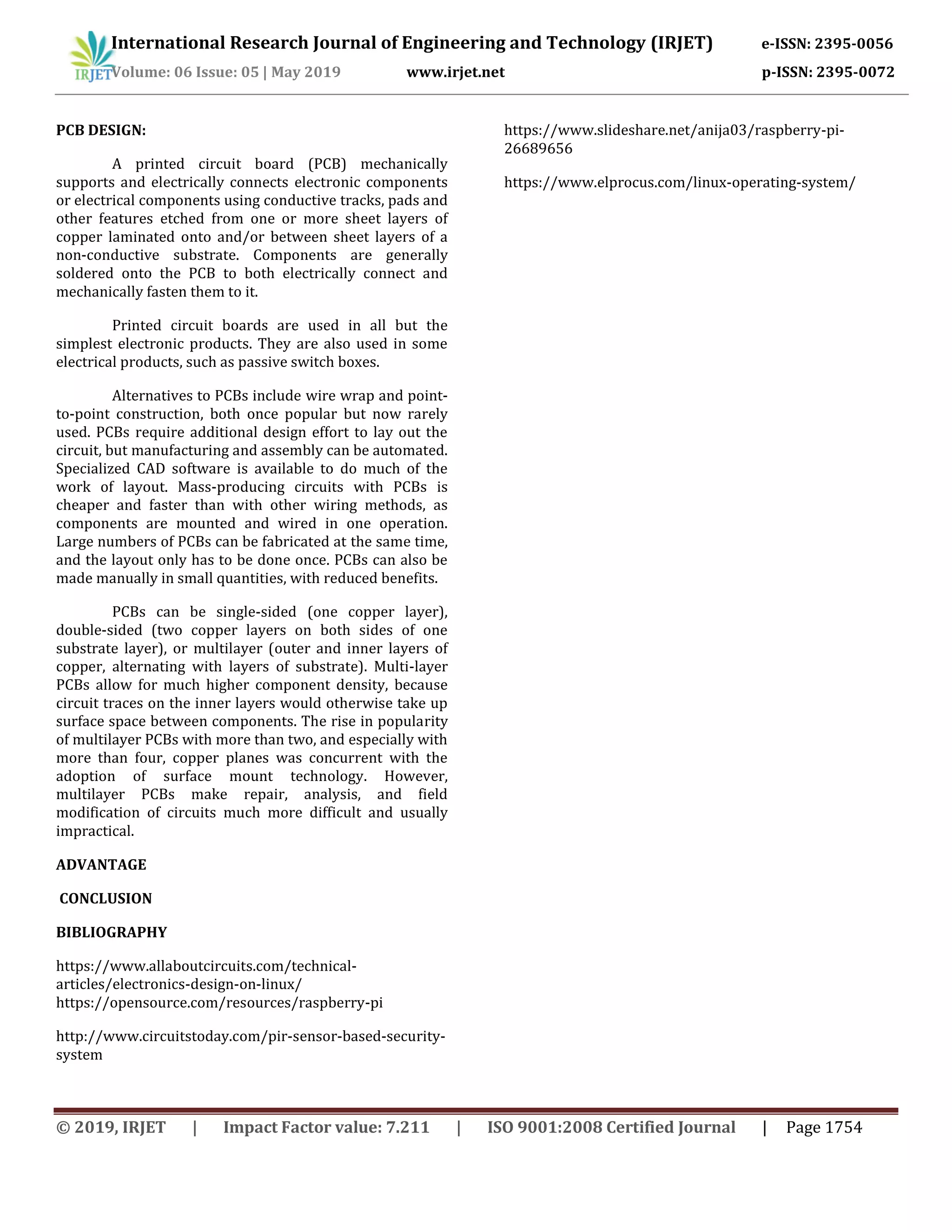 International Research Journal of Engineering and Technology (IRJET) e-ISSN: 2395-0056
Volume: 06 Issue: 05 | May 2019 www.irjet.net p-ISSN: 2395-0072
© 2019, IRJET | Impact Factor value: 7.211 | ISO 9001:2008 Certified Journal | Page 1754
PCB DESIGN:
A printed circuit board (PCB) mechanically
supports and electrically connects electronic components
or electrical components using conductive tracks, pads and
other features etched from one or more sheet layers of
copper laminated onto and/or between sheet layers of a
non-conductive substrate. Components are generally
soldered onto the PCB to both electrically connect and
mechanically fasten them to it.
Printed circuit boards are used in all but the
simplest electronic products. They are also used in some
electrical products, such as passive switch boxes.
Alternatives to PCBs include wire wrap and point-
to-point construction, both once popular but now rarely
used. PCBs require additional design effort to lay out the
circuit, but manufacturing and assembly can be automated.
Specialized CAD software is available to do much of the
work of layout. Mass-producing circuits with PCBs is
cheaper and faster than with other wiring methods, as
components are mounted and wired in one operation.
Large numbers of PCBs can be fabricated at the same time,
and the layout only has to be done once. PCBs can also be
made manually in small quantities, with reduced benefits.
PCBs can be single-sided (one copper layer),
double-sided (two copper layers on both sides of one
substrate layer), or multilayer (outer and inner layers of
copper, alternating with layers of substrate). Multi-layer
PCBs allow for much higher component density, because
circuit traces on the inner layers would otherwise take up
surface space between components. The rise in popularity
of multilayer PCBs with more than two, and especially with
more than four, copper planes was concurrent with the
adoption of surface mount technology. However,
multilayer PCBs make repair, analysis, and field
modification of circuits much more difficult and usually
impractical.
ADVANTAGE
CONCLUSION
BIBLIOGRAPHY
https://www.allaboutcircuits.com/technical-
articles/electronics-design-on-linux/
https://opensource.com/resources/raspberry-pi
http://www.circuitstoday.com/pir-sensor-based-security-
system
https://www.slideshare.net/anija03/raspberry-pi-
26689656
https://www.elprocus.com/linux-operating-system/
 