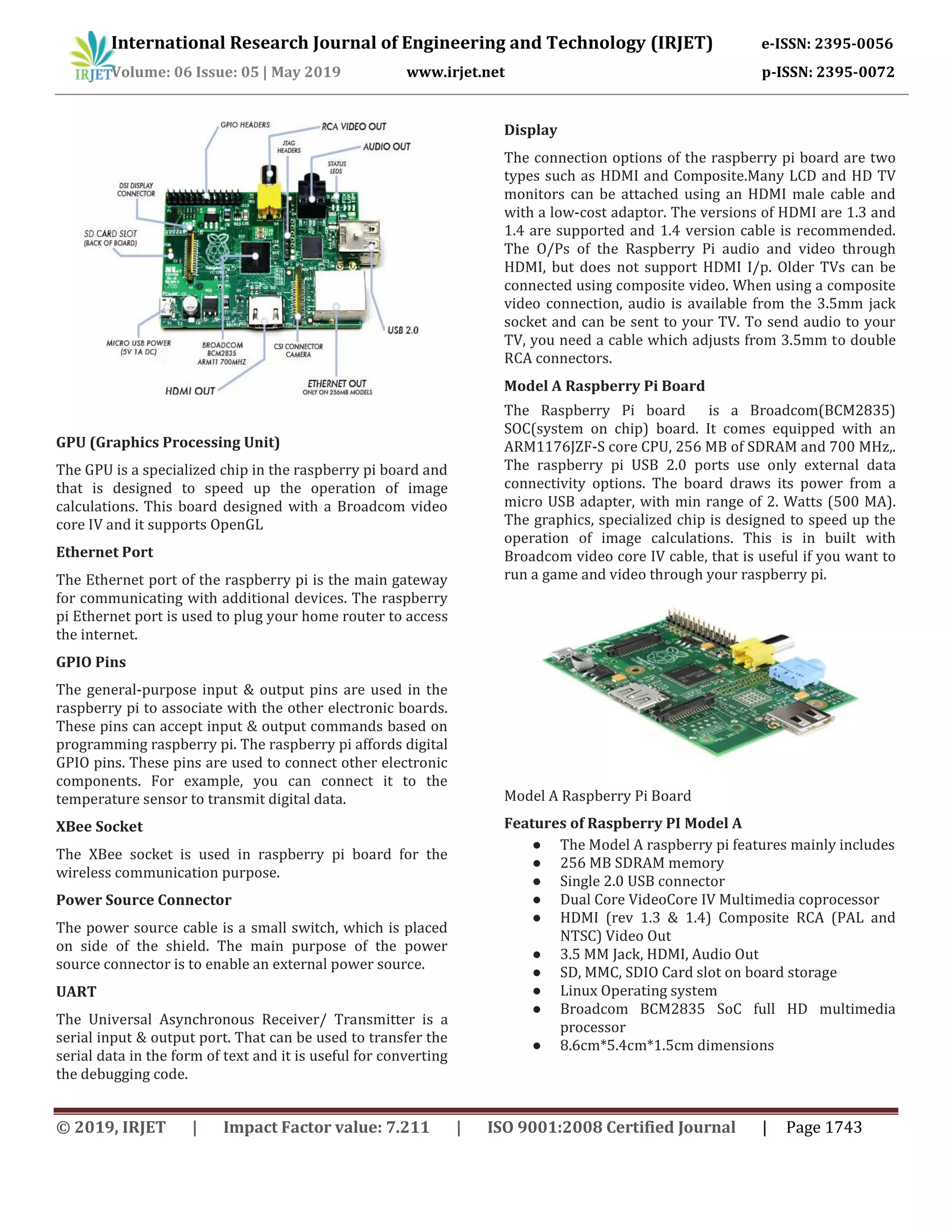 International Research Journal of Engineering and Technology (IRJET) e-ISSN: 2395-0056
Volume: 06 Issue: 05 | May 2019 www.irjet.net p-ISSN: 2395-0072
© 2019, IRJET | Impact Factor value: 7.211 | ISO 9001:2008 Certified Journal | Page 1743
GPU (Graphics Processing Unit)
The GPU is a specialized chip in the raspberry pi board and
that is designed to speed up the operation of image
calculations. This board designed with a Broadcom video
core IV and it supports OpenGL
Ethernet Port
The Ethernet port of the raspberry pi is the main gateway
for communicating with additional devices. The raspberry
pi Ethernet port is used to plug your home router to access
the internet.
GPIO Pins
The general-purpose input & output pins are used in the
raspberry pi to associate with the other electronic boards.
These pins can accept input & output commands based on
programming raspberry pi. The raspberry pi affords digital
GPIO pins. These pins are used to connect other electronic
components. For example, you can connect it to the
temperature sensor to transmit digital data.
XBee Socket
The XBee socket is used in raspberry pi board for the
wireless communication purpose.
Power Source Connector
The power source cable is a small switch, which is placed
on side of the shield. The main purpose of the power
source connector is to enable an external power source.
UART
The Universal Asynchronous Receiver/ Transmitter is a
serial input & output port. That can be used to transfer the
serial data in the form of text and it is useful for converting
the debugging code.
Display
The connection options of the raspberry pi board are two
types such as HDMI and Composite.Many LCD and HD TV
monitors can be attached using an HDMI male cable and
with a low-cost adaptor. The versions of HDMI are 1.3 and
1.4 are supported and 1.4 version cable is recommended.
The O/Ps of the Raspberry Pi audio and video through
HDMI, but does not support HDMI I/p. Older TVs can be
connected using composite video. When using a composite
video connection, audio is available from the 3.5mm jack
socket and can be sent to your TV. To send audio to your
TV, you need a cable which adjusts from 3.5mm to double
RCA connectors.
Model A Raspberry Pi Board
The Raspberry Pi board is a Broadcom(BCM2835)
SOC(system on chip) board. It comes equipped with an
ARM1176JZF-S core CPU, 256 MB of SDRAM and 700 MHz,.
The raspberry pi USB 2.0 ports use only external data
connectivity options. The board draws its power from a
micro USB adapter, with min range of 2. Watts (500 MA).
The graphics, specialized chip is designed to speed up the
operation of image calculations. This is in built with
Broadcom video core IV cable, that is useful if you want to
run a game and video through your raspberry pi.
Model A Raspberry Pi Board
Features of Raspberry PI Model A
● The Model A raspberry pi features mainly includes
● 256 MB SDRAM memory
● Single 2.0 USB connector
● Dual Core VideoCore IV Multimedia coprocessor
● HDMI (rev 1.3 & 1.4) Composite RCA (PAL and
NTSC) Video Out
● 3.5 MM Jack, HDMI, Audio Out
● SD, MMC, SDIO Card slot on board storage
● Linux Operating system
● Broadcom BCM2835 SoC full HD multimedia
processor
● 8.6cm*5.4cm*1.5cm dimensions
 