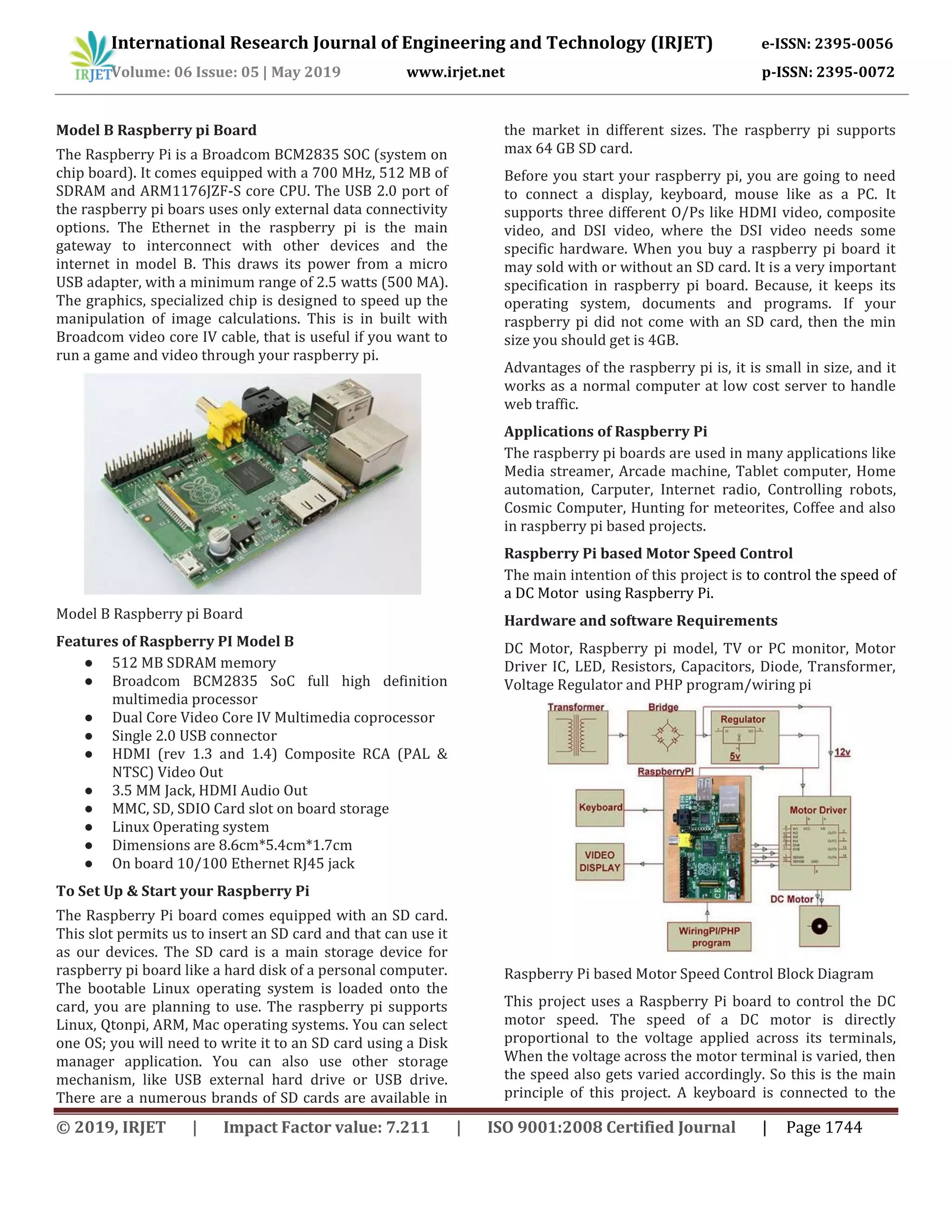 International Research Journal of Engineering and Technology (IRJET) e-ISSN: 2395-0056
Volume: 06 Issue: 05 | May 2019 www.irjet.net p-ISSN: 2395-0072
© 2019, IRJET | Impact Factor value: 7.211 | ISO 9001:2008 Certified Journal | Page 1744
Model B Raspberry pi Board
The Raspberry Pi is a Broadcom BCM2835 SOC (system on
chip board). It comes equipped with a 700 MHz, 512 MB of
SDRAM and ARM1176JZF-S core CPU. The USB 2.0 port of
the raspberry pi boars uses only external data connectivity
options. The Ethernet in the raspberry pi is the main
gateway to interconnect with other devices and the
internet in model B. This draws its power from a micro
USB adapter, with a minimum range of 2.5 watts (500 MA).
The graphics, specialized chip is designed to speed up the
manipulation of image calculations. This is in built with
Broadcom video core IV cable, that is useful if you want to
run a game and video through your raspberry pi.
Model B Raspberry pi Board
Features of Raspberry PI Model B
● 512 MB SDRAM memory
● Broadcom BCM2835 SoC full high definition
multimedia processor
● Dual Core Video Core IV Multimedia coprocessor
● Single 2.0 USB connector
● HDMI (rev 1.3 and 1.4) Composite RCA (PAL &
NTSC) Video Out
● 3.5 MM Jack, HDMI Audio Out
● MMC, SD, SDIO Card slot on board storage
● Linux Operating system
● Dimensions are 8.6cm*5.4cm*1.7cm
● On board 10/100 Ethernet RJ45 jack
To Set Up & Start your Raspberry Pi
The Raspberry Pi board comes equipped with an SD card.
This slot permits us to insert an SD card and that can use it
as our devices. The SD card is a main storage device for
raspberry pi board like a hard disk of a personal computer.
The bootable Linux operating system is loaded onto the
card, you are planning to use. The raspberry pi supports
Linux, Qtonpi, ARM, Mac operating systems. You can select
one OS; you will need to write it to an SD card using a Disk
manager application. You can also use other storage
mechanism, like USB external hard drive or USB drive.
There are a numerous brands of SD cards are available in
the market in different sizes. The raspberry pi supports
max 64 GB SD card.
Before you start your raspberry pi, you are going to need
to connect a display, keyboard, mouse like as a PC. It
supports three different O/Ps like HDMI video, composite
video, and DSI video, where the DSI video needs some
specific hardware. When you buy a raspberry pi board it
may sold with or without an SD card. It is a very important
specification in raspberry pi board. Because, it keeps its
operating system, documents and programs. If your
raspberry pi did not come with an SD card, then the min
size you should get is 4GB.
Advantages of the raspberry pi is, it is small in size, and it
works as a normal computer at low cost server to handle
web traffic.
Applications of Raspberry Pi
The raspberry pi boards are used in many applications like
Media streamer, Arcade machine, Tablet computer, Home
automation, Carputer, Internet radio, Controlling robots,
Cosmic Computer, Hunting for meteorites, Coffee and also
in raspberry pi based projects.
Raspberry Pi based Motor Speed Control
The main intention of this project is to control the speed of
a DC Motor using Raspberry Pi.
Hardware and software Requirements
DC Motor, Raspberry pi model, TV or PC monitor, Motor
Driver IC, LED, Resistors, Capacitors, Diode, Transformer,
Voltage Regulator and PHP program/wiring pi
Raspberry Pi based Motor Speed Control Block Diagram
This project uses a Raspberry Pi board to control the DC
motor speed. The speed of a DC motor is directly
proportional to the voltage applied across its terminals,
When the voltage across the motor terminal is varied, then
the speed also gets varied accordingly. So this is the main
principle of this project. A keyboard is connected to the
 