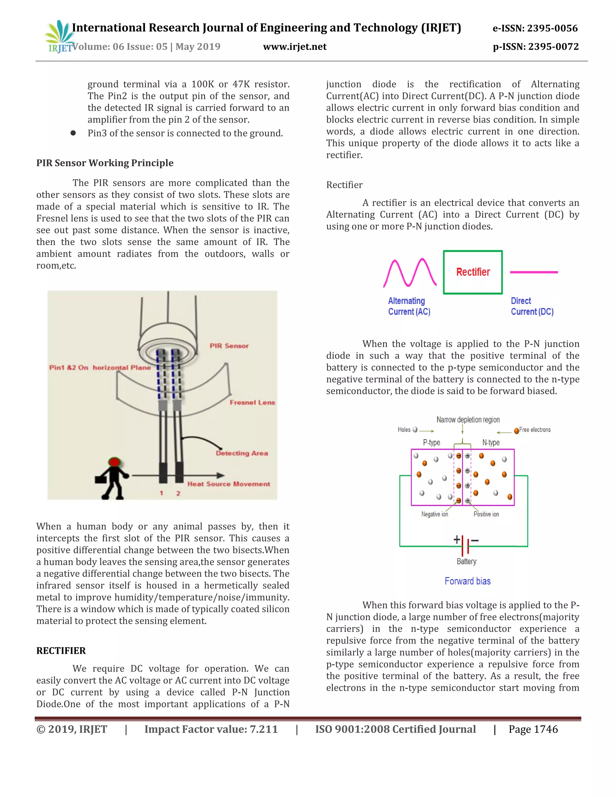 International Research Journal of Engineering and Technology (IRJET) e-ISSN: 2395-0056
Volume: 06 Issue: 05 | May 2019 www.irjet.net p-ISSN: 2395-0072
© 2019, IRJET | Impact Factor value: 7.211 | ISO 9001:2008 Certified Journal | Page 1746
ground terminal via a 100K or 47K resistor.
The Pin2 is the output pin of the sensor, and
the detected IR signal is carried forward to an
amplifier from the pin 2 of the sensor.
● Pin3 of the sensor is connected to the ground.
PIR Sensor Working Principle
The PIR sensors are more complicated than the
other sensors as they consist of two slots. These slots are
made of a special material which is sensitive to IR. The
Fresnel lens is used to see that the two slots of the PIR can
see out past some distance. When the sensor is inactive,
then the two slots sense the same amount of IR. The
ambient amount radiates from the outdoors, walls or
room,etc.
When a human body or any animal passes by, then it
intercepts the first slot of the PIR sensor. This causes a
positive differential change between the two bisects.When
a human body leaves the sensing area,the sensor generates
a negative differential change between the two bisects. The
infrared sensor itself is housed in a hermetically sealed
metal to improve humidity/temperature/noise/immunity.
There is a window which is made of typically coated silicon
material to protect the sensing element.
RECTIFIER
We require DC voltage for operation. We can
easily convert the AC voltage or AC current into DC voltage
or DC current by using a device called P-N Junction
Diode.One of the most important applications of a P-N
junction diode is the rectification of Alternating
Current(AC) into Direct Current(DC). A P-N junction diode
allows electric current in only forward bias condition and
blocks electric current in reverse bias condition. In simple
words, a diode allows electric current in one direction.
This unique property of the diode allows it to acts like a
rectifier.
Rectifier
A rectifier is an electrical device that converts an
Alternating Current (AC) into a Direct Current (DC) by
using one or more P-N junction diodes.
When the voltage is applied to the P-N junction
diode in such a way that the positive terminal of the
battery is connected to the p-type semiconductor and the
negative terminal of the battery is connected to the n-type
semiconductor, the diode is said to be forward biased.
When this forward bias voltage is applied to the P-
N junction diode, a large number of free electrons(majority
carriers) in the n-type semiconductor experience a
repulsive force from the negative terminal of the battery
similarly a large number of holes(majority carriers) in the
p-type semiconductor experience a repulsive force from
the positive terminal of the battery. As a result, the free
electrons in the n-type semiconductor start moving from
 