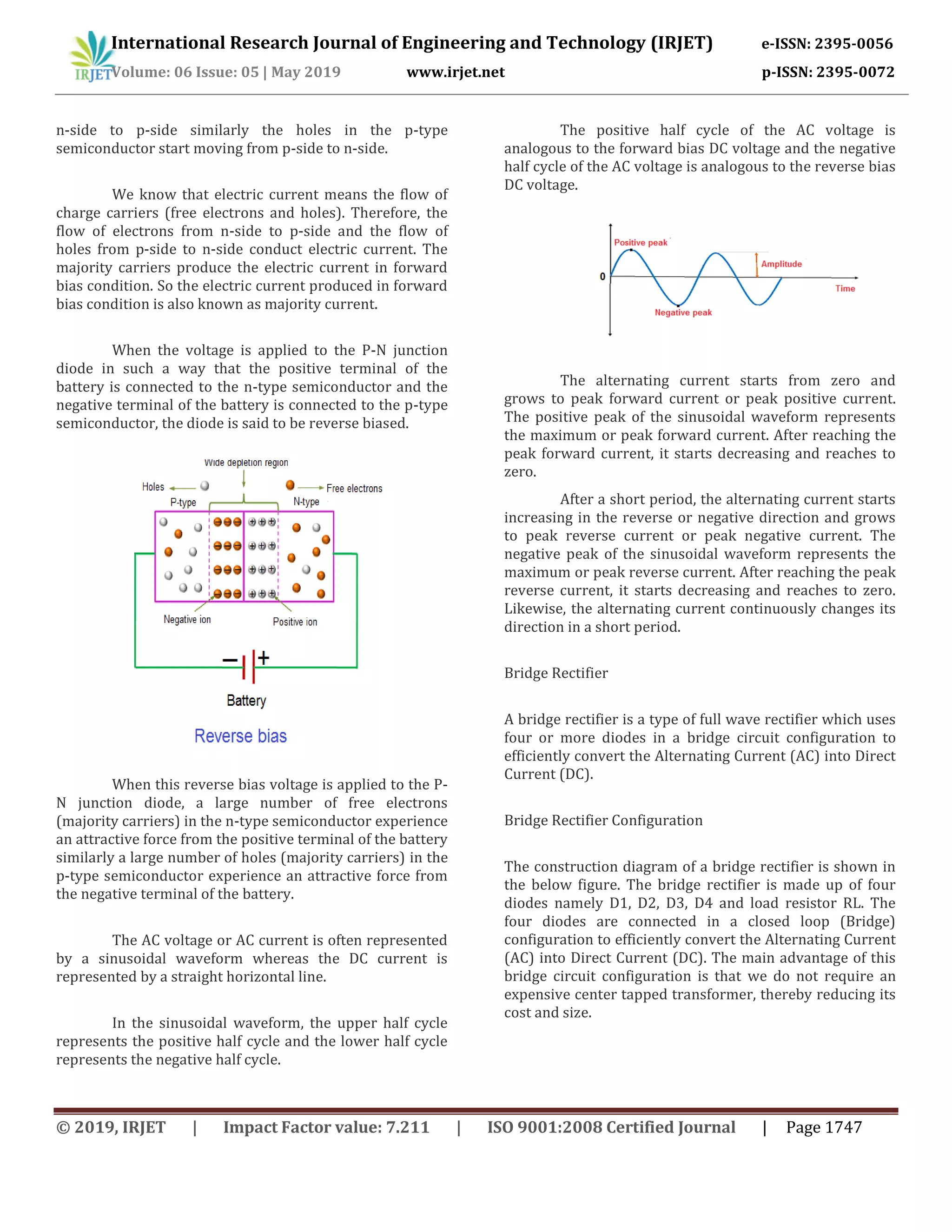 International Research Journal of Engineering and Technology (IRJET) e-ISSN: 2395-0056
Volume: 06 Issue: 05 | May 2019 www.irjet.net p-ISSN: 2395-0072
© 2019, IRJET | Impact Factor value: 7.211 | ISO 9001:2008 Certified Journal | Page 1747
n-side to p-side similarly the holes in the p-type
semiconductor start moving from p-side to n-side.
We know that electric current means the flow of
charge carriers (free electrons and holes). Therefore, the
flow of electrons from n-side to p-side and the flow of
holes from p-side to n-side conduct electric current. The
majority carriers produce the electric current in forward
bias condition. So the electric current produced in forward
bias condition is also known as majority current.
When the voltage is applied to the P-N junction
diode in such a way that the positive terminal of the
battery is connected to the n-type semiconductor and the
negative terminal of the battery is connected to the p-type
semiconductor, the diode is said to be reverse biased.
When this reverse bias voltage is applied to the P-
N junction diode, a large number of free electrons
(majority carriers) in the n-type semiconductor experience
an attractive force from the positive terminal of the battery
similarly a large number of holes (majority carriers) in the
p-type semiconductor experience an attractive force from
the negative terminal of the battery.
The AC voltage or AC current is often represented
by a sinusoidal waveform whereas the DC current is
represented by a straight horizontal line.
In the sinusoidal waveform, the upper half cycle
represents the positive half cycle and the lower half cycle
represents the negative half cycle.
The positive half cycle of the AC voltage is
analogous to the forward bias DC voltage and the negative
half cycle of the AC voltage is analogous to the reverse bias
DC voltage.
The alternating current starts from zero and
grows to peak forward current or peak positive current.
The positive peak of the sinusoidal waveform represents
the maximum or peak forward current. After reaching the
peak forward current, it starts decreasing and reaches to
zero.
After a short period, the alternating current starts
increasing in the reverse or negative direction and grows
to peak reverse current or peak negative current. The
negative peak of the sinusoidal waveform represents the
maximum or peak reverse current. After reaching the peak
reverse current, it starts decreasing and reaches to zero.
Likewise, the alternating current continuously changes its
direction in a short period.
Bridge Rectifier
A bridge rectifier is a type of full wave rectifier which uses
four or more diodes in a bridge circuit configuration to
efficiently convert the Alternating Current (AC) into Direct
Current (DC).
Bridge Rectifier Configuration
The construction diagram of a bridge rectifier is shown in
the below figure. The bridge rectifier is made up of four
diodes namely D1, D2, D3, D4 and load resistor RL. The
four diodes are connected in a closed loop (Bridge)
configuration to efficiently convert the Alternating Current
(AC) into Direct Current (DC). The main advantage of this
bridge circuit configuration is that we do not require an
expensive center tapped transformer, thereby reducing its
cost and size.
 