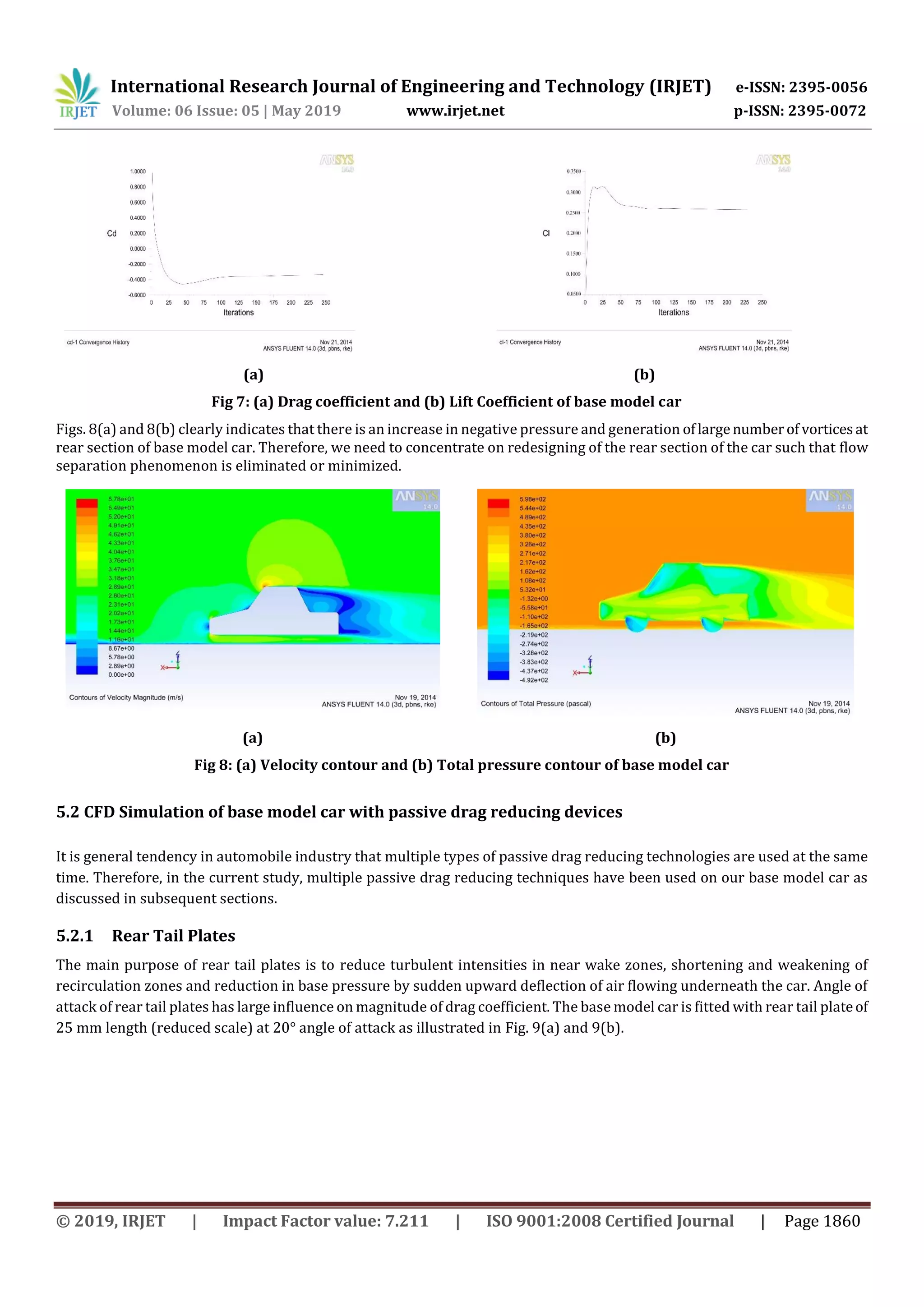 International Research Journal of Engineering and Technology (IRJET) e-ISSN: 2395-0056
Volume: 06 Issue: 05 | May 2019 www.irjet.net p-ISSN: 2395-0072
© 2019, IRJET | Impact Factor value: 7.211 | ISO 9001:2008 Certified Journal | Page 1860
(a) (b)
Fig 7: (a) Drag coefficient and (b) Lift Coefficient of base model car
Figs. 8(a) and 8(b) clearly indicates that there is an increase in negative pressure and generation oflargenumberof vorticesat
rear section of base model car. Therefore, we need to concentrate on redesigning of the rear section of the car such that flow
separation phenomenon is eliminated or minimized.
(a) (b)
Fig 8: (a) Velocity contour and (b) Total pressure contour of base model car
5.2 CFD Simulation of base model car with passive drag reducing devices
It is general tendency in automobile industry that multiple types of passive drag reducing technologies are used at the same
time. Therefore, in the current study, multiple passive drag reducing techniques have been used on our base model car as
discussed in subsequent sections.
5.2.1 Rear Tail Plates
The main purpose of rear tail plates is to reduce turbulent intensities in near wake zones, shortening and weakening of
recirculation zones and reduction in base pressure by sudden upward deflection of air flowing underneath the car. Angle of
attack of rear tail plates has large influence on magnitude of drag coefficient. The base model car is fitted with rear tail plateof
25 mm length (reduced scale) at 20° angle of attack as illustrated in Fig. 9(a) and 9(b).
 