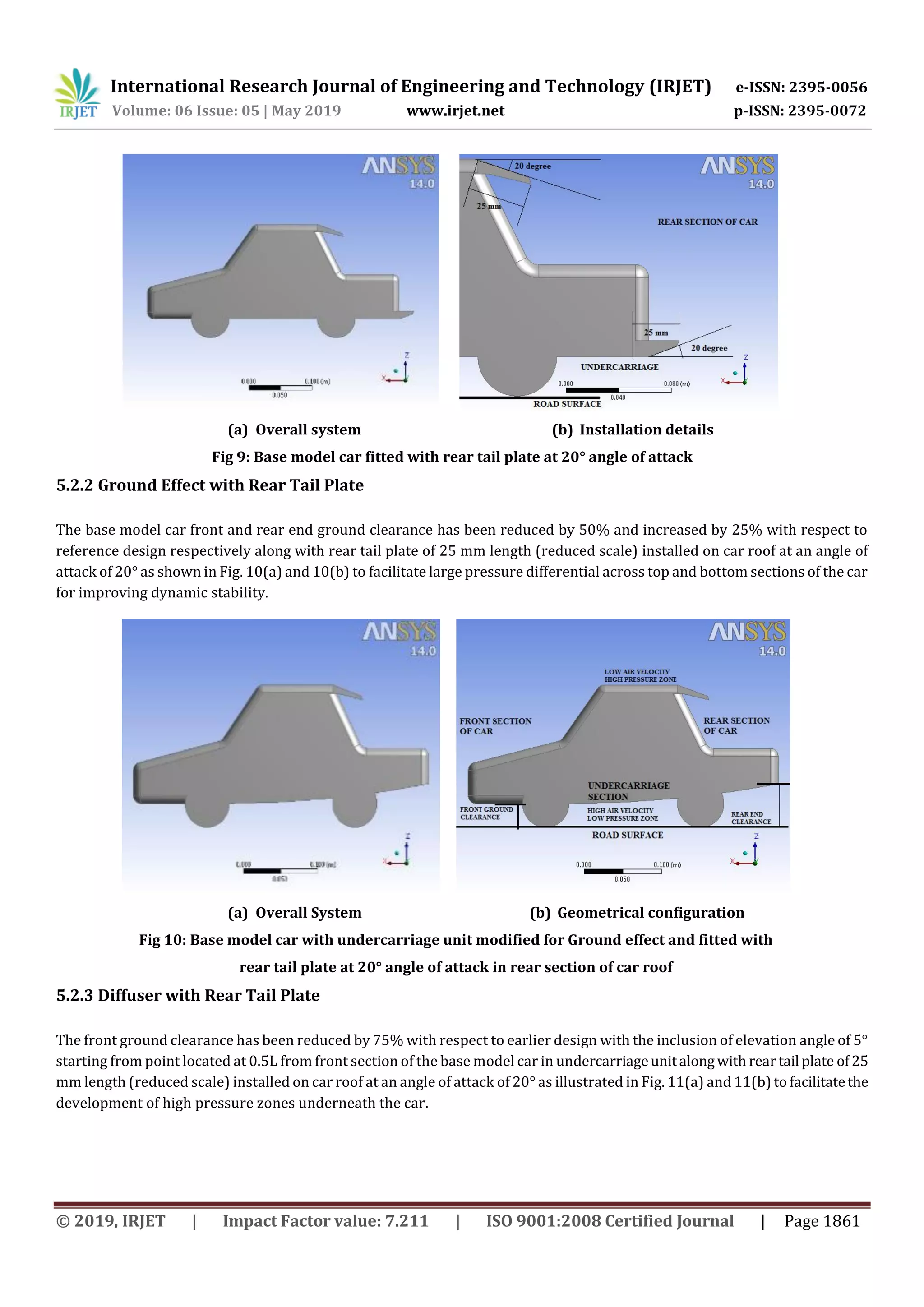 International Research Journal of Engineering and Technology (IRJET) e-ISSN: 2395-0056
Volume: 06 Issue: 05 | May 2019 www.irjet.net p-ISSN: 2395-0072
© 2019, IRJET | Impact Factor value: 7.211 | ISO 9001:2008 Certified Journal | Page 1861
(a) Overall system (b) Installation details
Fig 9: Base model car fitted with rear tail plate at 20° angle of attack
5.2.2 Ground Effect with Rear Tail Plate
The base model car front and rear end ground clearance has been reduced by 50% and increased by 25% with respect to
reference design respectively along with rear tail plate of 25 mm length (reduced scale) installed on car roof at an angle of
attack of 20° as shown in Fig. 10(a) and 10(b) to facilitate large pressure differential across top and bottom sections of the car
for improving dynamic stability.
(a) Overall System (b) Geometrical configuration
Fig 10: Base model car with undercarriage unit modified for Ground effect and fitted with
rear tail plate at 20° angle of attack in rear section of car roof
5.2.3 Diffuser with Rear Tail Plate
The front ground clearance has been reduced by 75% with respect to earlier design with the inclusion of elevation angle of 5°
starting from point located at 0.5L from front section of the base model car in undercarriageunitalongwith reartail plate of25
mm length (reduced scale) installed on car roof at an angle of attack of 20° as illustrated in Fig. 11(a) and 11(b) to facilitatethe
development of high pressure zones underneath the car.
 