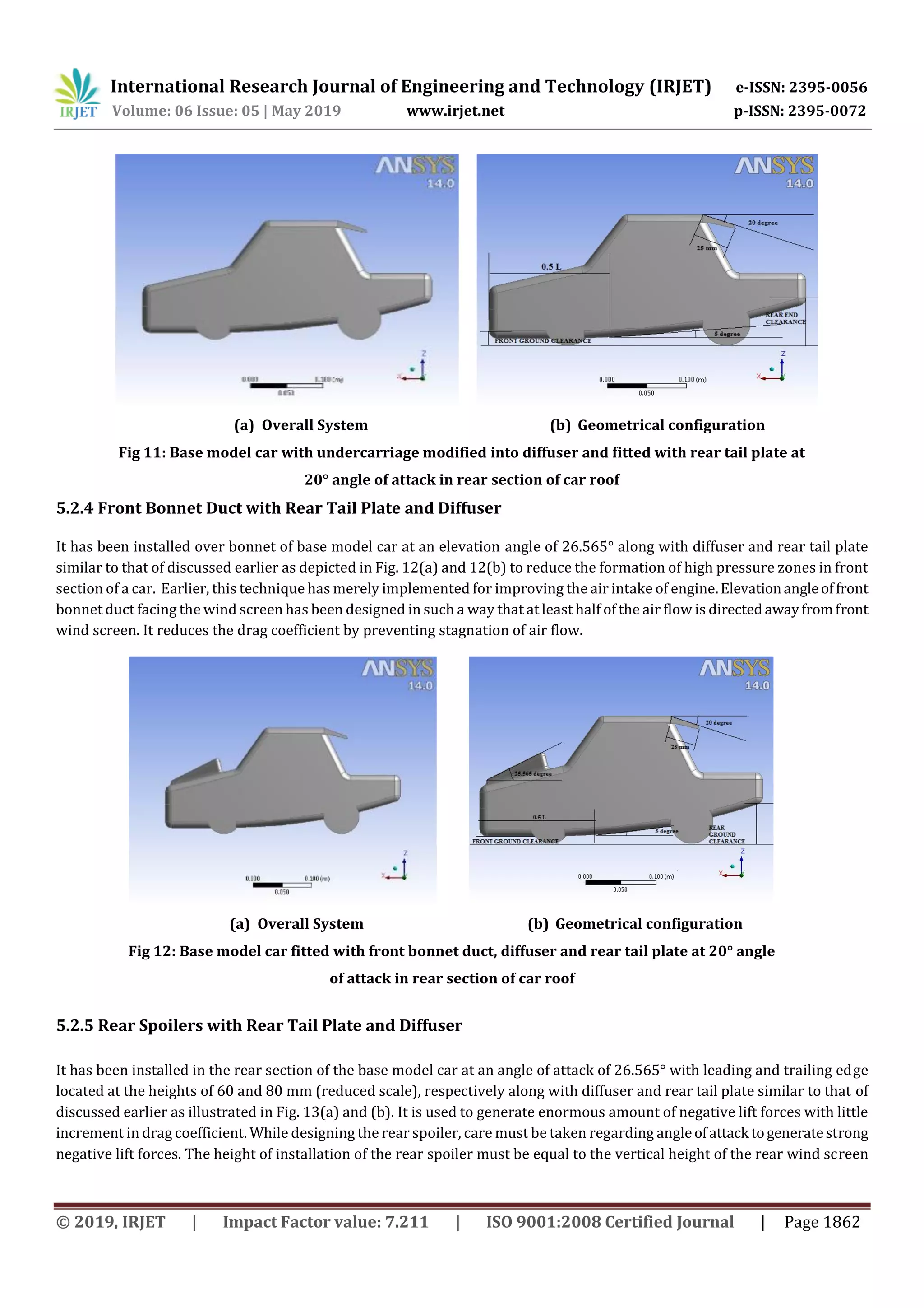 International Research Journal of Engineering and Technology (IRJET) e-ISSN: 2395-0056
Volume: 06 Issue: 05 | May 2019 www.irjet.net p-ISSN: 2395-0072
© 2019, IRJET | Impact Factor value: 7.211 | ISO 9001:2008 Certified Journal | Page 1862
(a) Overall System (b) Geometrical configuration
Fig 11: Base model car with undercarriage modified into diffuser and fitted with rear tail plate at
20° angle of attack in rear section of car roof
5.2.4 Front Bonnet Duct with Rear Tail Plate and Diffuser
It has been installed over bonnet of base model car at an elevation angle of 26.565° along with diffuser and rear tail plate
similar to that of discussed earlier as depicted in Fig. 12(a) and 12(b) to reduce the formation of high pressure zones in front
section of a car. Earlier, this technique has merely implemented for improving the air intake of engine.Elevationangleoffront
bonnet duct facing the wind screen has been designed in such a way that at least half of the air flow is directedawayfromfront
wind screen. It reduces the drag coefficient by preventing stagnation of air flow.
(a) Overall System (b) Geometrical configuration
Fig 12: Base model car fitted with front bonnet duct, diffuser and rear tail plate at 20° angle
of attack in rear section of car roof
5.2.5 Rear Spoilers with Rear Tail Plate and Diffuser
It has been installed in the rear section of the base model car at an angle of attack of 26.565° with leading and trailing edge
located at the heights of 60 and 80 mm (reduced scale), respectively along with diffuser and rear tail plate similar to that of
discussed earlier as illustrated in Fig. 13(a) and (b). It is used to generate enormous amount of negative lift forces with little
increment in drag coefficient. While designing the rear spoiler, care must be taken regarding angleofattack togeneratestrong
negative lift forces. The height of installation of the rear spoiler must be equal to the vertical height of the rear wind screen
 