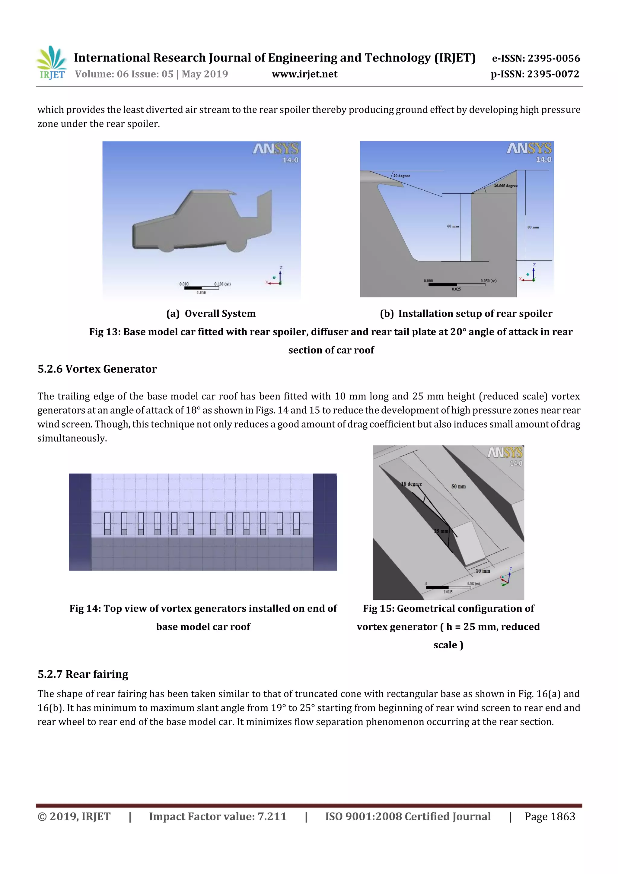 International Research Journal of Engineering and Technology (IRJET) e-ISSN: 2395-0056
Volume: 06 Issue: 05 | May 2019 www.irjet.net p-ISSN: 2395-0072
© 2019, IRJET | Impact Factor value: 7.211 | ISO 9001:2008 Certified Journal | Page 1863
which provides the least diverted air stream to the rear spoiler thereby producing ground effect by developing high pressure
zone under the rear spoiler.
(a) Overall System (b) Installation setup of rear spoiler
Fig 13: Base model car fitted with rear spoiler, diffuser and rear tail plate at 20° angle of attack in rear
section of car roof
5.2.6 Vortex Generator
The trailing edge of the base model car roof has been fitted with 10 mm long and 25 mm height (reduced scale) vortex
generators at an angle of attack of 18° as shown in Figs. 14 and 15 to reduce the development of high pressure zones near rear
wind screen. Though, this technique not only reduces a good amount of drag coefficient but also induces small amountofdrag
simultaneously.
Fig 14: Top view of vortex generators installed on end of
base model car roof
Fig 15: Geometrical configuration of
vortex generator ( h = 25 mm, reduced
scale )
5.2.7 Rear fairing
The shape of rear fairing has been taken similar to that of truncated cone with rectangular base as shown in Fig. 16(a) and
16(b). It has minimum to maximum slant angle from 19° to 25° starting from beginning of rear wind screen to rear end and
rear wheel to rear end of the base model car. It minimizes flow separation phenomenon occurring at the rear section.
 