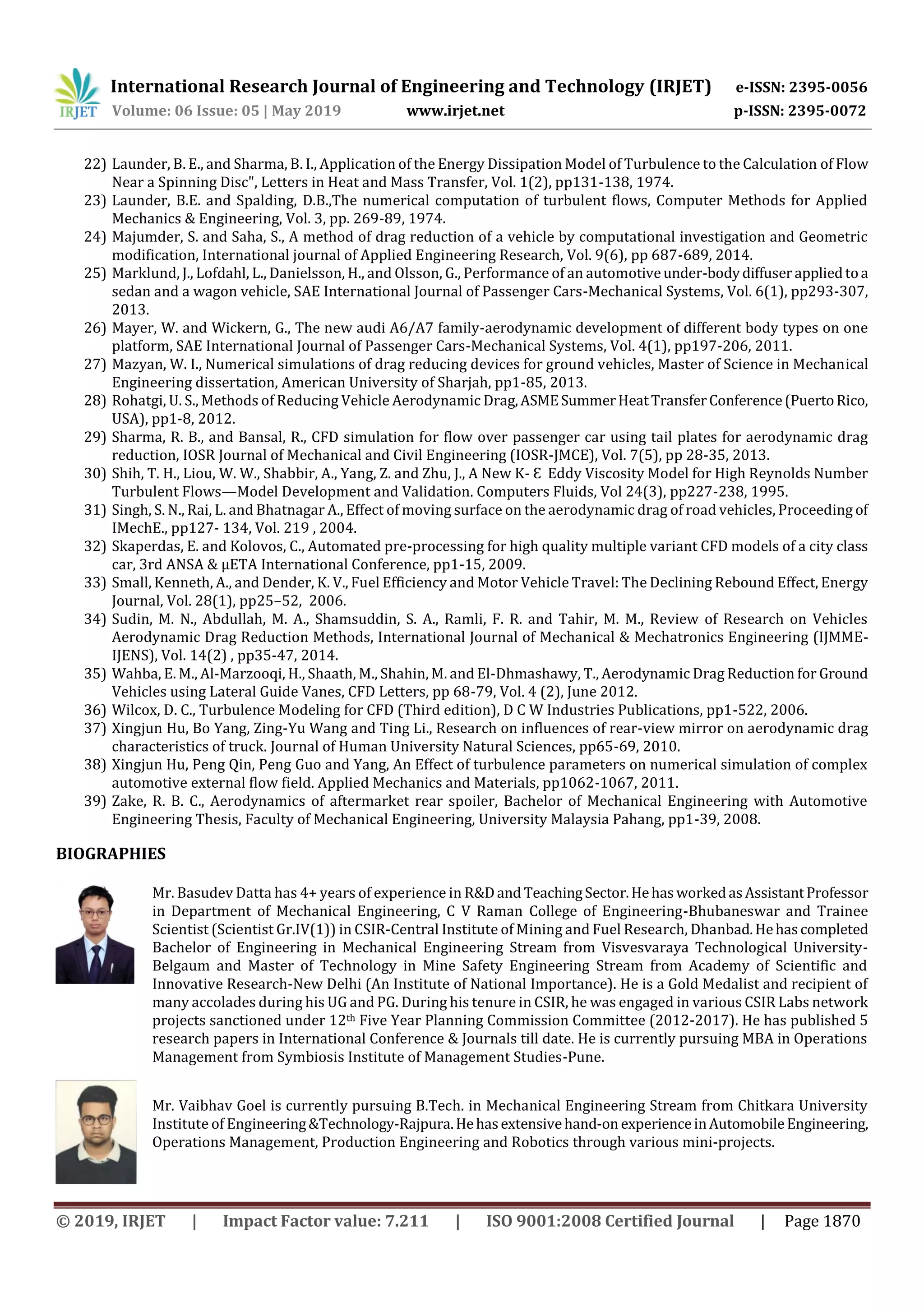 International Research Journal of Engineering and Technology (IRJET) e-ISSN: 2395-0056
Volume: 06 Issue: 05 | May 2019 www.irjet.net p-ISSN: 2395-0072
© 2019, IRJET | Impact Factor value: 7.211 | ISO 9001:2008 Certified Journal | Page 1870
22) Launder, B. E., and Sharma, B. I., Application of the Energy Dissipation Model of Turbulence to the Calculation of Flow
Near a Spinning Disc", Letters in Heat and Mass Transfer, Vol. 1(2), pp131-138, 1974.
23) Launder, B.E. and Spalding, D.B.,The numerical computation of turbulent flows, Computer Methods for Applied
Mechanics & Engineering, Vol. 3, pp. 269-89, 1974.
24) Majumder, S. and Saha, S., A method of drag reduction of a vehicle by computational investigation and Geometric
modification, International journal of Applied Engineering Research, Vol. 9(6), pp 687-689, 2014.
25) Marklund, J., Lofdahl, L., Danielsson, H., and Olsson, G., Performance of an automotiveunder-bodydiffuserappliedtoa
sedan and a wagon vehicle, SAE International Journal of Passenger Cars-Mechanical Systems, Vol. 6(1), pp293-307,
2013.
26) Mayer, W. and Wickern, G., The new audi A6/A7 family-aerodynamic development of different body types on one
platform, SAE International Journal of Passenger Cars-Mechanical Systems, Vol. 4(1), pp197-206, 2011.
27) Mazyan, W. I., Numerical simulations of drag reducing devices for ground vehicles, Master of Science in Mechanical
Engineering dissertation, American University of Sharjah, pp1-85, 2013.
28) Rohatgi, U. S., Methods of Reducing Vehicle Aerodynamic Drag,ASMESummerHeatTransferConference(PuertoRico,
USA), pp1-8, 2012.
29) Sharma, R. B., and Bansal, R., CFD simulation for flow over passenger car using tail plates for aerodynamic drag
reduction, IOSR Journal of Mechanical and Civil Engineering (IOSR-JMCE), Vol. 7(5), pp 28-35, 2013.
30) Shih, T. H., Liou, W. W., Shabbir, A., Yang, Z. and Zhu, J., A New K- Ɛ Eddy Viscosity Model for High Reynolds Number
Turbulent Flows—Model Development and Validation. Computers Fluids, Vol 24(3), pp227-238, 1995.
31) Singh, S. N., Rai, L. and Bhatnagar A., Effect of moving surface on the aerodynamic drag of road vehicles, Proceeding of
IMechE., pp127- 134, Vol. 219 , 2004.
32) Skaperdas, E. and Kolovos, C., Automated pre-processing for high quality multiple variant CFD models of a city class
car, rd ANSA & μETA International Conference, pp -15, 2009.
33) Small, Kenneth, A., and Dender, K. V., Fuel Efficiency and Motor Vehicle Travel: The Declining Rebound Effect, Energy
Journal, Vol. 28(1), pp25–52, 2006.
34) Sudin, M. N., Abdullah, M. A., Shamsuddin, S. A., Ramli, F. R. and Tahir, M. M., Review of Research on Vehicles
Aerodynamic Drag Reduction Methods, International Journal of Mechanical & Mechatronics Engineering (IJMME-
IJENS), Vol. 14(2) , pp35-47, 2014.
35) Wahba, E. M., Al-Marzooqi, H., Shaath, M., Shahin, M. and El-Dhmashawy, T., Aerodynamic Drag Reduction for Ground
Vehicles using Lateral Guide Vanes, CFD Letters, pp 68-79, Vol. 4 (2), June 2012.
36) Wilcox, D. C., Turbulence Modeling for CFD (Third edition), D C W Industries Publications, pp1-522, 2006.
37) Xingjun Hu, Bo Yang, Zing-Yu Wang and Ting Li., Research on influences of rear-view mirror on aerodynamic drag
characteristics of truck. Journal of Human University Natural Sciences, pp65-69, 2010.
38) Xingjun Hu, Peng Qin, Peng Guo and Yang, An Effect of turbulence parameters on numerical simulation of complex
automotive external flow field. Applied Mechanics and Materials, pp1062-1067, 2011.
39) Zake, R. B. C., Aerodynamics of aftermarket rear spoiler, Bachelor of Mechanical Engineering with Automotive
Engineering Thesis, Faculty of Mechanical Engineering, University Malaysia Pahang, pp1-39, 2008.
BIOGRAPHIES
Mr. Basudev Datta has 4+ years of experience in R&Dand TeachingSector.HehasworkedasAssistantProfessor
in Department of Mechanical Engineering, C V Raman College of Engineering-Bhubaneswar and Trainee
Scientist (Scientist Gr.IV(1)) in CSIR-Central Institute of Mining and Fuel Research, Dhanbad.Hehascompleted
Bachelor of Engineering in Mechanical Engineering Stream from Visvesvaraya Technological University-
Belgaum and Master of Technology in Mine Safety Engineering Stream from Academy of Scientific and
Innovative Research-New Delhi (An Institute of National Importance). He is a Gold Medalist and recipient of
many accolades during his UG and PG. During his tenure in CSIR, he was engaged in various CSIR Labs network
projects sanctioned under 12th Five Year Planning Commission Committee (2012-2017). He has published 5
research papers in International Conference & Journals till date. He is currently pursuing MBA in Operations
Management from Symbiosis Institute of Management Studies-Pune.
Mr. Vaibhav Goel is currently pursuing B.Tech. in Mechanical Engineering Stream from Chitkara University
Institute of Engineering&Technology-Rajpura.Hehasextensivehand-on experienceinAutomobileEngineering,
Operations Management, Production Engineering and Robotics through various mini-projects.
 